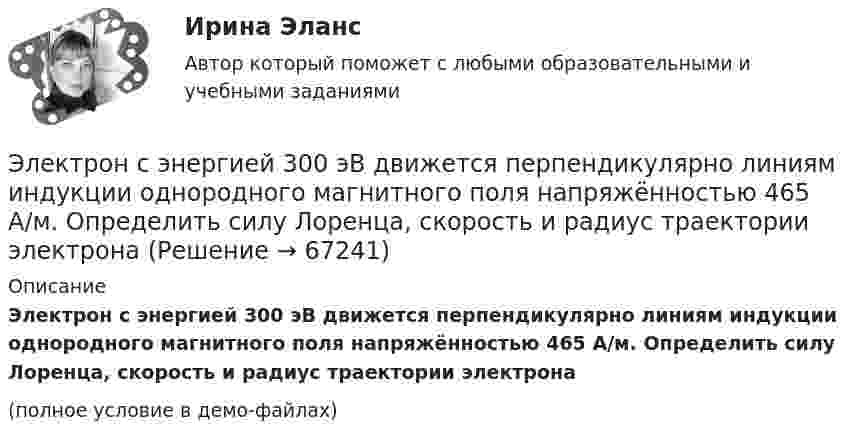     
            Описание
            Электрон с энергией 300 эВ движется перпендикулярно линиям индукции однородного магнитного поля напряжённостью 465 А/м. Определить силу Лоренца, скорость и радиус траектории электрона(полное условие в демо-файлах)   
            
            
            Электрон с энергией 100 эВ движется вдоль силовой линии по направлению к поверхности металлической заряженной сферы радиусом 6 см. Определить минимальное расстояние, на которое приблизится электрон Электрон с энергией 300 эВ движется перпендикулярно линиям индукции однородного магнитного поля напряжённостью 465 А/м. Определить силу Лоренца, скорость и радиус траектории электронаЭлектрон с энергией 400 эВ движется вдоль силовой линии по направлению к поверхности металлической заряженной сферы радиусом 10 см. Определить минимальное расстояние, на которое приблизится электрон к поверхности сферы, Электрон с энергией 400 эВ из бесконечности движется вдоль силовой линии по направлению к поверхности металлической заряженной сферы радикалом R = 10 см. Определить минимальное расстояние a, на которое приблизитсяЭлектрон с энергией T = 400 эВ (в бесконечности) движется вдоль силовой линии по направлению к поверхности металлической заряженной сферы радиусом R = 10 см. Определить минимальное расстояние a, на которое приблизится электрон Электрон с энергией T = 400 эВ (в бесконечности) движется вдоль силовой линии по направлению к поверхности металлической заряженной сферы радиусом R = 10 см. Определить минимальное расстояние d, на которое приблизится электронЭлектрон с энергией W = 400 эВ (в бесконечности) движется вдоль силовой линии по направлению к поверхности металлической заряженной сферы радиусом R = 10 см. Определить минимальное расстояние а, на которое приблизится электронЭлектрон прошел ускоряющую разность потенциалов U = 800 В и, влетев в однородное магнитное поле В = 47 мТл, стал двигаться по винтовой линии с шагом h = 6 мм. Определить радиус R винтовой линии.Электрон прошёл ускоряющую разность потенциалов U = 800 В и, влетев в однородное магнитное поле с индукцией B = 47 мТл, стал двигаться по винтовой линии с шагом h = 1 см. Определите радиус R винтовой линии.Электрон прошел ускоряющую разность потенциалов U 800 В и, влетев в однородное магнитное поле с индукцией В 4,7 мТл, стал двигаться по винтовой линии с шагом h 6 см. Определите радиус R винтовой линии, по которой движется электрон в магнитном поле. Электрон с кинетической энергией T = 300 эВ (в бесконечности) движется вдоль силовой линии по направлению к поверхности металлической отрицательно заряженной сферы радиусом R = 15 см. Электрон с начальной скоростью 106 м/с влетает в однородное электрическое поле напряженностью 100 В/м перпендикулярно силовым линиям магнитного поля. Через время 10-6 с электрическое поле выключают и включают однородное магнитное поле с индукциейЭлектрон с начальной скоростью V0 = 3∙106 м/с влетает в однородное электрическое поле напряжённостью E = 150 В/м. Вектор начальной скорости перпендикулярен линиям напряжённости электрического поля. Найти:Электрон с начальной скоростью V0 = 3 Мм/с влетел в однородное электрическое поле напряжённостью E = 150 В/м. Вектор начальной скорости перпендикулярен линиям напряжённости электрического поля. Найти: