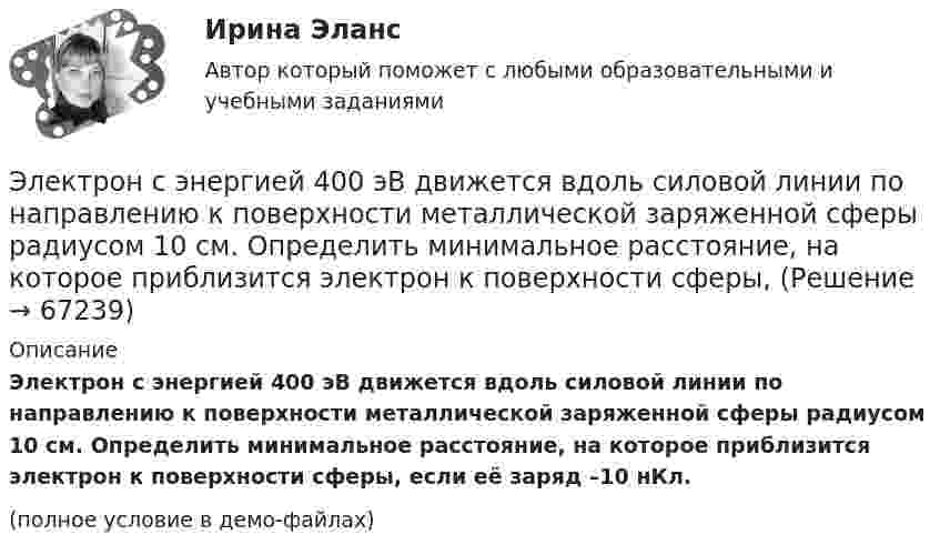     
            Описание
            Электрон с энергией 400 эВ движется вдоль силовой линии по направлению к поверхности металлической заряженной сферы радиусом 10 см. Определить минимальное расстояние, на которое приблизится электрон к поверхности сферы, если её заряд –10 нКл.(полное условие в демо-файлах)   
            
            
            Электрон с энергией 300 эВ движется перпендикулярно линиям индукции однородного магнитного поля напряжённостью 465 А/м. Определить силу Лоренца, скорость и радиус траектории электронаЭлектрон с энергией 400 эВ движется вдоль силовой линии по направлению к поверхности металлической заряженной сферы радиусом 10 см. Определить минимальное расстояние, на которое приблизится электрон к поверхности сферы, Электрон с энергией 400 эВ из бесконечности движется вдоль силовой линии по направлению к поверхности металлической заряженной сферы радикалом R = 10 см. Определить минимальное расстояние a, на которое приблизитсяЭлектрон с энергией T = 400 эВ (в бесконечности) движется вдоль силовой линии по направлению к поверхности металлической заряженной сферы радиусом R = 10 см. Определить минимальное расстояние a, на которое приблизится электрон Электрон с энергией T = 400 эВ (в бесконечности) движется вдоль силовой линии по направлению к поверхности металлической заряженной сферы радиусом R = 10 см. Определить минимальное расстояние d, на которое приблизится электронЭлектрон с энергией W = 400 эВ (в бесконечности) движется вдоль силовой линии по направлению к поверхности металлической заряженной сферы радиусом R = 10 см. Определить минимальное расстояние а, на которое приблизится электронЭлектрон с энергией Т = 400 эВ (в бесконечности) движется вдоль силовой линии по направлению к поверхности металлической заряженной сферы радиусом R = 10 см. Определить минимальное расстояние а, на которое приблизится электронЭлектрон прошёл ускоряющую разность потенциалов U = 800 В и, влетев в однородное магнитное поле с индукцией B = 47 мТл, стал двигаться по винтовой линии с шагом h = 1 см. Определите радиус R винтовой линии.Электрон прошел ускоряющую разность потенциалов U 800 В и, влетев в однородное магнитное поле с индукцией В 4,7 мТл, стал двигаться по винтовой линии с шагом h 6 см. Определите радиус R винтовой линии, по которой движется электрон в магнитном поле. Электрон с кинетической энергией T = 300 эВ (в бесконечности) движется вдоль силовой линии по направлению к поверхности металлической отрицательно заряженной сферы радиусом R = 15 см. Электрон с начальной скоростью 106 м/с влетает в однородное электрическое поле напряженностью 100 В/м перпендикулярно силовым линиям магнитного поля. Через время 10-6 с электрическое поле выключают и включают однородное магнитное поле с индукциейЭлектрон с начальной скоростью V0 = 3∙106 м/с влетает в однородное электрическое поле напряжённостью E = 150 В/м. Вектор начальной скорости перпендикулярен линиям напряжённости электрического поля. Найти:Электрон с начальной скоростью V0 = 3 Мм/с влетел в однородное электрическое поле напряжённостью E = 150 В/м. Вектор начальной скорости перпендикулярен линиям напряжённости электрического поля. Найти:Электрон с некоторой начальной скоростью u0 влетает в плоский конденсатор параллельно пластинам на равном расстоянии от них. К пластинам конденсатора приложена разность потенциалов U = 300 В