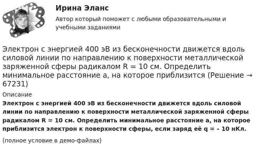     
            Описание
            Электрон с энергией 400 эВ из бесконечности движется вдоль силовой линии по направлению к поверхности металлической заряженной сферы радикалом R = 10 см. Определить минимальное расстояние a, на которое приблизится электрон к поверхности сферы, если заряд её q = – 10 нКл.(полное условие в демо-файлах)   
            
            
            Электрон с энергией 400 эВ движется вдоль силовой линии по направлению к поверхности металлической заряженной сферы радиусом 10 см. Определить минимальное расстояние, на которое приблизится электрон к поверхности сферы, Электрон с энергией 400 эВ из бесконечности движется вдоль силовой линии по направлению к поверхности металлической заряженной сферы радикалом R = 10 см. Определить минимальное расстояние a, на которое приблизитсяЭлектрон с энергией T = 400 эВ (в бесконечности) движется вдоль силовой линии по направлению к поверхности металлической заряженной сферы радиусом R = 10 см. Определить минимальное расстояние a, на которое приблизится электрон Электрон с энергией T = 400 эВ (в бесконечности) движется вдоль силовой линии по направлению к поверхности металлической заряженной сферы радиусом R = 10 см. Определить минимальное расстояние d, на которое приблизится электронЭлектрон с энергией W = 400 эВ (в бесконечности) движется вдоль силовой линии по направлению к поверхности металлической заряженной сферы радиусом R = 10 см. Определить минимальное расстояние а, на которое приблизится электронЭлектрон с энергией Т = 400 эВ (в бесконечности) движется вдоль силовой линии по направлению к поверхности металлической заряженной сферы радиусом R = 10 см. Определить минимальное расстояние а, на которое приблизится электронЭлектрон, ускоренный разностью потенциалов 3000 В, влетает в магнитное поле соленоида под углом 30 градусов к его оси. Число витков соленоида 5000, его длина 25 см. По соленоиду течет ток силой 1 А. Найти: 1) радиус винтовой линии траектории движенияЭлектрон прошел ускоряющую разность потенциалов U 800 В и, влетев в однородное магнитное поле с индукцией В 4,7 мТл, стал двигаться по винтовой линии с шагом h 6 см. Определите радиус R винтовой линии, по которой движется электрон в магнитном поле. Электрон с кинетической энергией T = 300 эВ (в бесконечности) движется вдоль силовой линии по направлению к поверхности металлической отрицательно заряженной сферы радиусом R = 15 см. Электрон с начальной скоростью 106 м/с влетает в однородное электрическое поле напряженностью 100 В/м перпендикулярно силовым линиям магнитного поля. Через время 10-6 с электрическое поле выключают и включают однородное магнитное поле с индукциейЭлектрон с начальной скоростью V0 = 3∙106 м/с влетает в однородное электрическое поле напряжённостью E = 150 В/м. Вектор начальной скорости перпендикулярен линиям напряжённости электрического поля. Найти:Электрон с начальной скоростью V0 = 3 Мм/с влетел в однородное электрическое поле напряжённостью E = 150 В/м. Вектор начальной скорости перпендикулярен линиям напряжённости электрического поля. Найти:Электрон с некоторой начальной скоростью u0 влетает в плоский конденсатор параллельно пластинам на равном расстоянии от них. К пластинам конденсатора приложена разность потенциалов U = 300 ВЭлектрон с энергией 100 эВ движется вдоль силовой линии по направлению к поверхности металлической заряженной сферы радиусом 6 см. Определить минимальное расстояние, на которое приблизится электрон 