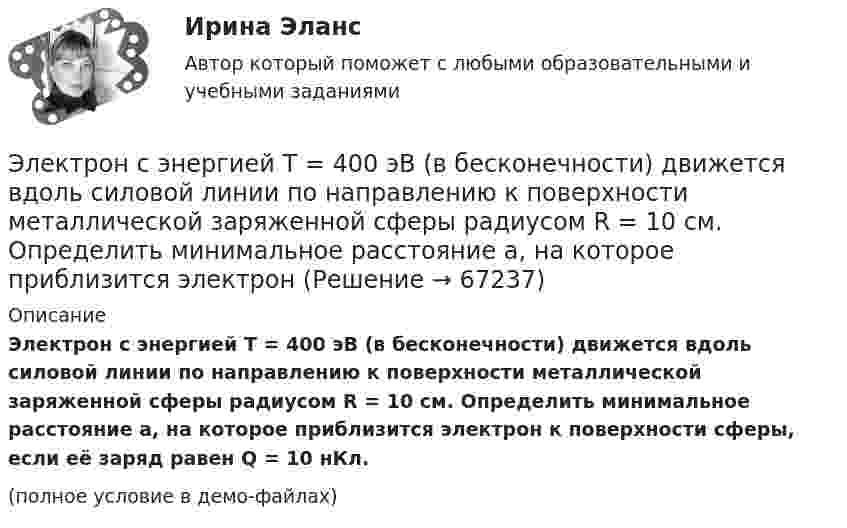     
            Описание
            Электрон с энергией T = 400 эВ (в бесконечности) движется вдоль силовой линии по направлению к поверхности металлической заряженной сферы радиусом R = 10 см. Определить минимальное расстояние a, на которое приблизится электрон к поверхности сферы, если её заряд равен Q = 10 нКл.(полное условие в демо-файлах)   
            
            
            Электрон с энергией 400 эВ из бесконечности движется вдоль силовой линии по направлению к поверхности металлической заряженной сферы радикалом R = 10 см. Определить минимальное расстояние a, на которое приблизитсяЭлектрон с энергией T = 400 эВ (в бесконечности) движется вдоль силовой линии по направлению к поверхности металлической заряженной сферы радиусом R = 10 см. Определить минимальное расстояние a, на которое приблизится электрон Электрон с энергией T = 400 эВ (в бесконечности) движется вдоль силовой линии по направлению к поверхности металлической заряженной сферы радиусом R = 10 см. Определить минимальное расстояние d, на которое приблизится электронЭлектрон с энергией W = 400 эВ (в бесконечности) движется вдоль силовой линии по направлению к поверхности металлической заряженной сферы радиусом R = 10 см. Определить минимальное расстояние а, на которое приблизится электронЭлектрон с энергией Т = 400 эВ (в бесконечности) движется вдоль силовой линии по направлению к поверхности металлической заряженной сферы радиусом R = 10 см. Определить минимальное расстояние а, на которое приблизится электронЭлектрон, ускоренный разностью потенциалов 3000 В, влетает в магнитное поле соленоида под углом 30 градусов к его оси. Число витков соленоида 5000, его длина 25 см. По соленоиду течет ток силой 1 А. Найти: 1) радиус винтовой линии траектории движенияЭлектрон, ускоренный разностью потенциалов 300 В, движется параллельно прямолинейному бесконечно длинному проводнику на расстоянии 4 мм от него. Найдите силу, которая будет действовать на электрон, Электрон с кинетической энергией T = 300 эВ (в бесконечности) движется вдоль силовой линии по направлению к поверхности металлической отрицательно заряженной сферы радиусом R = 15 см. Электрон с начальной скоростью 106 м/с влетает в однородное электрическое поле напряженностью 100 В/м перпендикулярно силовым линиям магнитного поля. Через время 10-6 с электрическое поле выключают и включают однородное магнитное поле с индукциейЭлектрон с начальной скоростью V0 = 3∙106 м/с влетает в однородное электрическое поле напряжённостью E = 150 В/м. Вектор начальной скорости перпендикулярен линиям напряжённости электрического поля. Найти:Электрон с начальной скоростью V0 = 3 Мм/с влетел в однородное электрическое поле напряжённостью E = 150 В/м. Вектор начальной скорости перпендикулярен линиям напряжённости электрического поля. Найти:Электрон с некоторой начальной скоростью u0 влетает в плоский конденсатор параллельно пластинам на равном расстоянии от них. К пластинам конденсатора приложена разность потенциалов U = 300 ВЭлектрон с энергией 100 эВ движется вдоль силовой линии по направлению к поверхности металлической заряженной сферы радиусом 6 см. Определить минимальное расстояние, на которое приблизится электрон Электрон с энергией 300 эВ движется перпендикулярно линиям индукции однородного магнитного поля напряжённостью 465 А/м. Определить силу Лоренца, скорость и радиус траектории электрона