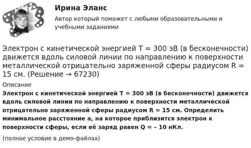     
            Описание
            Электрон с кинетической энергией T = 300 эВ (в бесконечности) движется вдоль силовой линии по направлению к поверхности металлической отрицательно заряженной сферы радиусом R = 15 см. Определить минимальное расстояние a, на которое приблизится электрон к поверхности сферы, если её заряд равен Q = – 10 нКл.(полное условие в демо-файлах)   
            
            
            Электрон прошел ускоряющую разность потенциалов U 800 В и, влетев в однородное магнитное поле с индукцией В 4,7 мТл, стал двигаться по винтовой линии с шагом h 6 см. Определите радиус R винтовой линии, по которой движется электрон в магнитном поле. Электрон с кинетической энергией T = 300 эВ (в бесконечности) движется вдоль силовой линии по направлению к поверхности металлической отрицательно заряженной сферы радиусом R = 15 см. Электрон с начальной скоростью 106 м/с влетает в однородное электрическое поле напряженностью 100 В/м перпендикулярно силовым линиям магнитного поля. Через время 10-6 с электрическое поле выключают и включают однородное магнитное поле с индукциейЭлектрон с начальной скоростью V0 = 3∙106 м/с влетает в однородное электрическое поле напряжённостью E = 150 В/м. Вектор начальной скорости перпендикулярен линиям напряжённости электрического поля. Найти:Электрон с начальной скоростью V0 = 3 Мм/с влетел в однородное электрическое поле напряжённостью E = 150 В/м. Вектор начальной скорости перпендикулярен линиям напряжённости электрического поля. Найти:Электрон с некоторой начальной скоростью u0 влетает в плоский конденсатор параллельно пластинам на равном расстоянии от них. К пластинам конденсатора приложена разность потенциалов U = 300 ВЭлектрон с энергией 100 эВ движется вдоль силовой линии по направлению к поверхности металлической заряженной сферы радиусом 6 см. Определить минимальное расстояние, на которое приблизится электрон Электрон, пройдя ускоряющую разность потенциалов U = 1,2 кВ, попал в скрещенные под прямым углом однородные магнитное и электрическое поля. Движение электрона в электромагнитном поле прямолинейно. Определить напряженность Е электрическогоЭлектрон, пройдя ускоряющую разность потенциалов U = 1 кВ, влетел в однородное магнитное поле под углом 30°. Определить индукцию магнитного поля, если оно действует на электрон с силой 3·10-18 Н.Электрон, пройдя ускоряющую разность  потенциалов U = 1 кВ, влетел в однородное магнитное поле с индукцией B = 2 мТл под углом a = 45°. Определить силу, действующую на электрон.Электрон, пройдя ускоряющую разность потенциалов U = 1 кВ в электрическом поле, влетает в однородное магнитное поле перпендикулярно линиям магнитной индукции. Определить смещение траектории электрона Электрон, прошедший разность потенциалов 120 В, влетает в плоский конденсатор посередине между его пластинами. При каком наименьшем напряжении между пластинами конденсатора электрон не вылетит из него?Электрон прошёл ускоряющую разность потенциалов U = 800 В и, влетев в однородное магнитное поле B = 47 мТл, стал двигаться по винтовой линии с шагом h = 6 мм. Определить радиус R винтовой линии.Электрон прошел ускоряющую разность потенциалов U = 800 В и, влетев в однородное магнитное поле В = 47 мТл, стал двигаться по винтовой линии с шагом h = 6 мм. Определить радиус R винтовой линии.