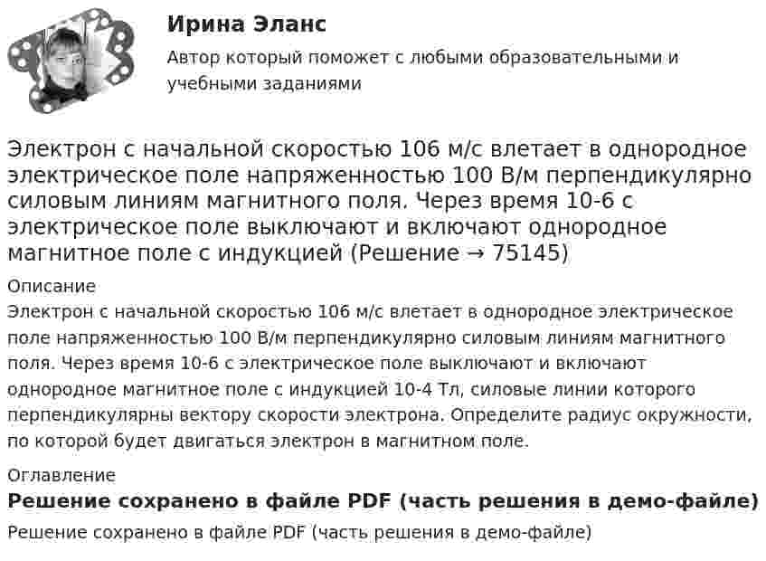     
            Описание
            Электрон с начальной скоростью 106 м/с влетает в однородное электрическое поле напряженностью 100 В/м перпендикулярно силовым линиям магнитного поля. Через время 10-6 с электрическое поле выключают и включают однородное магнитное поле с индукцией 10-4 Тл, силовые линии которого перпендикулярны вектору скорости  электрона. Определите радиус окружности, по которой будет двигаться электрон в магнитном поле. 
            Оглавление
            Решение сохранено в файле PDF (часть решения в демо-файле)  
            
            
            Электрон с кинетической энергией T = 300 эВ (в бесконечности) движется вдоль силовой линии по направлению к поверхности металлической отрицательно заряженной сферы радиусом R = 15 см. Электрон с начальной скоростью 106 м/с влетает в однородное электрическое поле напряженностью 100 В/м перпендикулярно силовым линиям магнитного поля. Через время 10-6 с электрическое поле выключают и включают однородное магнитное поле с индукциейЭлектрон с начальной скоростью V0 = 3∙106 м/с влетает в однородное электрическое поле напряжённостью E = 150 В/м. Вектор начальной скорости перпендикулярен линиям напряжённости электрического поля. Найти:Электрон с начальной скоростью V0 = 3 Мм/с влетел в однородное электрическое поле напряжённостью E = 150 В/м. Вектор начальной скорости перпендикулярен линиям напряжённости электрического поля. Найти:Электрон с некоторой начальной скоростью u0 влетает в плоский конденсатор параллельно пластинам на равном расстоянии от них. К пластинам конденсатора приложена разность потенциалов U = 300 ВЭлектрон с энергией 100 эВ движется вдоль силовой линии по направлению к поверхности металлической заряженной сферы радиусом 6 см. Определить минимальное расстояние, на которое приблизится электрон Электрон с энергией 300 эВ движется перпендикулярно линиям индукции однородного магнитного поля напряжённостью 465 А/м. Определить силу Лоренца, скорость и радиус траектории электронаЭлектрон, пройдя ускоряющую разность потенциалов U = 1 кВ, влетел в однородное магнитное поле под углом 30°. Определить индукцию магнитного поля, если оно действует на электрон с силой 3·10-18 Н.Электрон, пройдя ускоряющую разность  потенциалов U = 1 кВ, влетел в однородное магнитное поле с индукцией B = 2 мТл под углом a = 45°. Определить силу, действующую на электрон.Электрон, пройдя ускоряющую разность потенциалов U = 1 кВ в электрическом поле, влетает в однородное магнитное поле перпендикулярно линиям магнитной индукции. Определить смещение траектории электрона Электрон, прошедший разность потенциалов 120 В, влетает в плоский конденсатор посередине между его пластинами. При каком наименьшем напряжении между пластинами конденсатора электрон не вылетит из него?Электрон прошёл ускоряющую разность потенциалов U = 800 В и, влетев в однородное магнитное поле B = 47 мТл, стал двигаться по винтовой линии с шагом h = 6 мм. Определить радиус R винтовой линии.Электрон прошел ускоряющую разность потенциалов U = 800 В и, влетев в однородное магнитное поле В = 47 мТл, стал двигаться по винтовой линии с шагом h = 6 мм. Определить радиус R винтовой линии.Электрон прошёл ускоряющую разность потенциалов U = 800 В и, влетев в однородное магнитное поле с индукцией B = 47 мТл, стал двигаться по винтовой линии с шагом h = 1 см. Определите радиус R винтовой линии.
