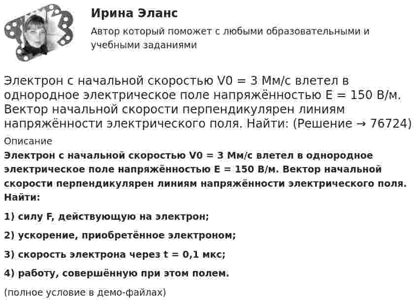     
            Описание
            Электрон с начальной скоростью V0 = 3 Мм/с влетел в однородное электрическое поле напряжённостью E = 150 В/м. Вектор начальной скорости перпендикулярен линиям напряжённости электрического поля. Найти:1) силу F, действующую на электрон;2) ускорение, приобретённое электроном;3) скорость электрона через t = 0,1 мкс;4) работу, совершённую при этом полем.(полное условие в демо-файлах)   
            
            
            Электрон с начальной скоростью V0 = 3∙106 м/с влетает в однородное электрическое поле напряжённостью E = 150 В/м. Вектор начальной скорости перпендикулярен линиям напряжённости электрического поля. Найти:Электрон с начальной скоростью V0 = 3 Мм/с влетел в однородное электрическое поле напряжённостью E = 150 В/м. Вектор начальной скорости перпендикулярен линиям напряжённости электрического поля. Найти:Электрон с некоторой начальной скоростью u0 влетает в плоский конденсатор параллельно пластинам на равном расстоянии от них. К пластинам конденсатора приложена разность потенциалов U = 300 ВЭлектрон с энергией 100 эВ движется вдоль силовой линии по направлению к поверхности металлической заряженной сферы радиусом 6 см. Определить минимальное расстояние, на которое приблизится электрон Электрон с энергией 300 эВ движется перпендикулярно линиям индукции однородного магнитного поля напряжённостью 465 А/м. Определить силу Лоренца, скорость и радиус траектории электронаЭлектрон с энергией 400 эВ движется вдоль силовой линии по направлению к поверхности металлической заряженной сферы радиусом 10 см. Определить минимальное расстояние, на которое приблизится электрон к поверхности сферы, Электрон с энергией 400 эВ из бесконечности движется вдоль силовой линии по направлению к поверхности металлической заряженной сферы радикалом R = 10 см. Определить минимальное расстояние a, на которое приблизитсяЭлектрон, пройдя ускоряющую разность потенциалов U = 1 кВ в электрическом поле, влетает в однородное магнитное поле перпендикулярно линиям магнитной индукции. Определить смещение траектории электрона Электрон, прошедший разность потенциалов 120 В, влетает в плоский конденсатор посередине между его пластинами. При каком наименьшем напряжении между пластинами конденсатора электрон не вылетит из него?Электрон прошёл ускоряющую разность потенциалов U = 800 В и, влетев в однородное магнитное поле B = 47 мТл, стал двигаться по винтовой линии с шагом h = 6 мм. Определить радиус R винтовой линии.Электрон прошел ускоряющую разность потенциалов U = 800 В и, влетев в однородное магнитное поле В = 47 мТл, стал двигаться по винтовой линии с шагом h = 6 мм. Определить радиус R винтовой линии.Электрон прошёл ускоряющую разность потенциалов U = 800 В и, влетев в однородное магнитное поле с индукцией B = 47 мТл, стал двигаться по винтовой линии с шагом h = 1 см. Определите радиус R винтовой линии.Электрон прошел ускоряющую разность потенциалов U 800 В и, влетев в однородное магнитное поле с индукцией В 4,7 мТл, стал двигаться по винтовой линии с шагом h 6 см. Определите радиус R винтовой линии, по которой движется электрон в магнитном поле. Электрон с кинетической энергией T = 300 эВ (в бесконечности) движется вдоль силовой линии по направлению к поверхности металлической отрицательно заряженной сферы радиусом R = 15 см. 