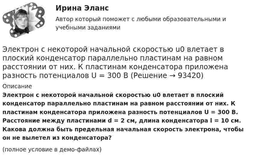     
            Описание
            Электрон с некоторой начальной скоростью u0 влетает в плоский конденсатор параллельно пластинам на равном расстоянии от них. К пластинам конденсатора приложена разность потенциалов U = 300 В. Расстояние между пластинами d = 2 см, длина конденсатора l = 10 см. Какова должна быть предельная начальная скорость электрона, чтобы он не вылетел из конденсатора?(полное условие в демо-файлах)   
            
            
            Электрон с начальной скоростью V0 = 3 Мм/с влетел в однородное электрическое поле напряжённостью E = 150 В/м. Вектор начальной скорости перпендикулярен линиям напряжённости электрического поля. Найти:Электрон с некоторой начальной скоростью u0 влетает в плоский конденсатор параллельно пластинам на равном расстоянии от них. К пластинам конденсатора приложена разность потенциалов U = 300 ВЭлектрон с энергией 100 эВ движется вдоль силовой линии по направлению к поверхности металлической заряженной сферы радиусом 6 см. Определить минимальное расстояние, на которое приблизится электрон Электрон с энергией 300 эВ движется перпендикулярно линиям индукции однородного магнитного поля напряжённостью 465 А/м. Определить силу Лоренца, скорость и радиус траектории электронаЭлектрон с энергией 400 эВ движется вдоль силовой линии по направлению к поверхности металлической заряженной сферы радиусом 10 см. Определить минимальное расстояние, на которое приблизится электрон к поверхности сферы, Электрон с энергией 400 эВ из бесконечности движется вдоль силовой линии по направлению к поверхности металлической заряженной сферы радикалом R = 10 см. Определить минимальное расстояние a, на которое приблизитсяЭлектрон с энергией T = 400 эВ (в бесконечности) движется вдоль силовой линии по направлению к поверхности металлической заряженной сферы радиусом R = 10 см. Определить минимальное расстояние a, на которое приблизится электрон Электрон, прошедший разность потенциалов 120 В, влетает в плоский конденсатор посередине между его пластинами. При каком наименьшем напряжении между пластинами конденсатора электрон не вылетит из него?Электрон прошёл ускоряющую разность потенциалов U = 800 В и, влетев в однородное магнитное поле B = 47 мТл, стал двигаться по винтовой линии с шагом h = 6 мм. Определить радиус R винтовой линии.Электрон прошел ускоряющую разность потенциалов U = 800 В и, влетев в однородное магнитное поле В = 47 мТл, стал двигаться по винтовой линии с шагом h = 6 мм. Определить радиус R винтовой линии.Электрон прошёл ускоряющую разность потенциалов U = 800 В и, влетев в однородное магнитное поле с индукцией B = 47 мТл, стал двигаться по винтовой линии с шагом h = 1 см. Определите радиус R винтовой линии.Электрон прошел ускоряющую разность потенциалов U 800 В и, влетев в однородное магнитное поле с индукцией В 4,7 мТл, стал двигаться по винтовой линии с шагом h 6 см. Определите радиус R винтовой линии, по которой движется электрон в магнитном поле. Электрон с кинетической энергией T = 300 эВ (в бесконечности) движется вдоль силовой линии по направлению к поверхности металлической отрицательно заряженной сферы радиусом R = 15 см. Электрон с начальной скоростью 106 м/с влетает в однородное электрическое поле напряженностью 100 В/м перпендикулярно силовым линиям магнитного поля. Через время 10-6 с электрическое поле выключают и включают однородное магнитное поле с индукцией