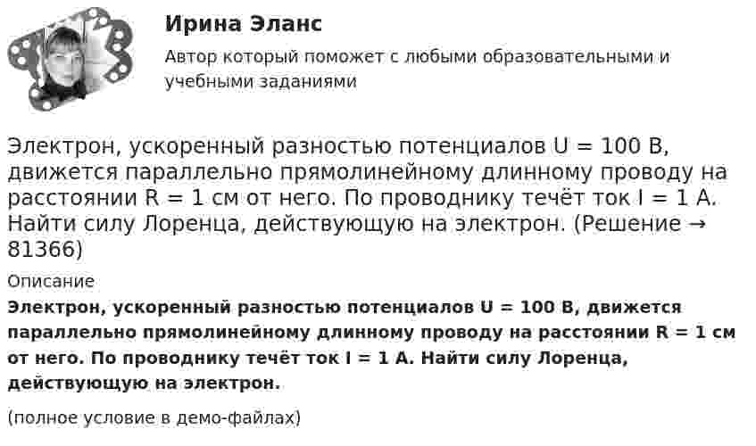    
            Описание
            Электрон, ускоренный разностью потенциалов U = 100 В, движется параллельно прямолинейному длинному проводу на расстоянии R = 1 см от него. По проводнику течёт ток I = 1 А. Найти силу Лоренца, действующую на электрон.(полное условие в демо-файлах)   
            
            
            Электрон, ускоренный разностью потенциалов 300 В, движется параллельно прямолинейному бесконечно длинному проводнику на расстоянии 4 мм от него. Найдите силу, которая будет действовать на электрон, Электрон, ускоренный разностью потенциалов U = 100 В, движется параллельно прямолинейному длинному проводу на расстоянии R = 1 см от него. По проводнику течёт ток I = 1 А. Найти силу Лоренца, действующую на электрон.Электрон, ускоренный разностью потенциалов U, влетая в однородное магнитное поле с магнитной индукцией B, движется по окружности. Определить радиус R этой окружности.Электрон, ускоренный электрическим полем с разностью потенциалов U = 0,5 кВ, движется параллельно длинному прямолинейному проводнику на расстоянии r = 1 см от него. Определить силу F, действующую на электрон, Электроны влетают параллельно пластинам плоского конденсатора длиной 5 см с расстоянием между пластинами 3 см. С какой скоростью влетели электроны в конденсатор, если за время движения в конденсатореЭлектрооборудование автомобилей💯 Электрооборудование и электропривод.ти (ответы на тест Синергия / МОИ / МТИ / МосАП, декабрь 2023)Электрон с энергией 300 эВ движется перпендикулярно линиям индукции однородного магнитного поля напряжённостью 465 А/м. Определить силу Лоренца, скорость и радиус траектории электронаЭлектрон с энергией 400 эВ движется вдоль силовой линии по направлению к поверхности металлической заряженной сферы радиусом 10 см. Определить минимальное расстояние, на которое приблизится электрон к поверхности сферы, Электрон с энергией 400 эВ из бесконечности движется вдоль силовой линии по направлению к поверхности металлической заряженной сферы радикалом R = 10 см. Определить минимальное расстояние a, на которое приблизитсяЭлектрон с энергией T = 400 эВ (в бесконечности) движется вдоль силовой линии по направлению к поверхности металлической заряженной сферы радиусом R = 10 см. Определить минимальное расстояние a, на которое приблизится электрон Электрон с энергией T = 400 эВ (в бесконечности) движется вдоль силовой линии по направлению к поверхности металлической заряженной сферы радиусом R = 10 см. Определить минимальное расстояние d, на которое приблизится электронЭлектрон с энергией W = 400 эВ (в бесконечности) движется вдоль силовой линии по направлению к поверхности металлической заряженной сферы радиусом R = 10 см. Определить минимальное расстояние а, на которое приблизится электронЭлектрон с энергией Т = 400 эВ (в бесконечности) движется вдоль силовой линии по направлению к поверхности металлической заряженной сферы радиусом R = 10 см. Определить минимальное расстояние а, на которое приблизится электрон