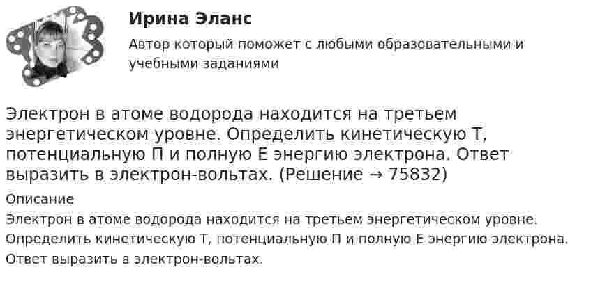      
            Описание
            Электрон в атоме водорода находится на третьем энергетическом уровне. Определить кинетическую T, потенциальную П и полную Е энергию электрона. Ответ выразить в электрон-вольтах.   
            
            
            Электрон в атоме водорода находится на третьем энергетическом уровне. Определить кинетическую K, потенциальную U и полную E энергии электрона. Ответ выразить в электрон-вольтах.Электрон в атоме водорода находится на третьем энергетическом уровне. Определить кинетическую T, потенциальную П и полную Е энергию электрона. Ответ выразить в электрон-вольтах.Электрон в атоме водорода описывается в основном состоянии волновой функцией  Электрон в атоме водорода описывается в основном состоянии волновой функцией     Определить отношение вероятностей W1/W2 пребывания электрона в сферических слоях толщиной r = 0,01а и радиусами r1 = 0,5a и r2 = 1,5a.Электрон влетает в магнитное поле напряженностью 16 кА/м со скоростью 8 Мм/с под углом 60 градусов к направлению линий индукции. Определить радиус и шаг винтовой линии, по которой будет двигаться электрон.Электрон влетает в однородное магнитное поле напряжённостью 1500 А/м со скоростью 720 км/с. Направление скорости составляет угол 30° с направлением поля. Определить радиус и шаг винтовой линии, по которой будет двигаться электрон Электрон влетает в однородное магнитное поле перпендикулярно силовым линиям. Скорость электрона V = 2·10-7 м/с. Индукция магнитного поля равна 4·10-3 Тл. Чему равно тангенциальное и нормальное ускорение электрона в магнитном поле?Электромагнитный тормоз, применяемый в работе используется для? Выберите один ответ: a.останова электродвигателя; b.создания нагрузки электродвигателя; c.создания необходимого тока возбуждения; d.механического регулирования частоты вращЭлектромеханикаЭлектромеханика, вариант 2Электромотор с сопротивление 4 Ом подключён к генератору с ЭДС 240 В и внутренним сопротивлением 2 Ом. При работе мотора через его обмотки проходит ток 10 А. Определить КПД электромотора.Электрон в атоме водорода движется вокруг ядра по круговой орбите некоторого радиуса. Найти отношение магнитного момента pm эквивалентного кругового тока к моменту импульса L орбитального движения электрона.Электрон в атоме водорода движется вокруг ядра по круговой орбите некоторого радиуса. Найти отношение магнитного момента эквивалентного кругового тока к моменту импульса орбитального движения электрона. Заряд Электрон в атоме водорода движется вокруг ядра по круговой орбите радиусом r = 52,8·10-12 м и скоростью u = 106 м/с. Определить магнитную индукцию B поля, создаваемого электроном в центре его круговой орбиты.