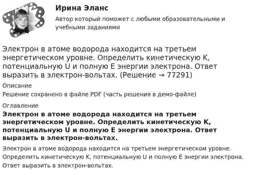     
            Описание
            Решение сохранено в файле PDF (часть решения в демо-файле) 
            Оглавление
            Электрон в атоме водорода находится на третьем энергетическом уровне. Определить кинетическую K, потенциальную U и полную E энергии электрона. Ответ выразить в электрон-вольтах.  
            
            
            Электрон в атоме водорода движется вокруг ядра (протона) по окружности радиусом R = 53 пм. Определить магнитный момент рm эквивалентного кругового тока.Электрон в атоме водорода находится на третьем энергетическом уровне. Определить кинетическую K, потенциальную U и полную E энергии электрона. Ответ выразить в электрон-вольтах.Электрон в атоме водорода находится на третьем энергетическом уровне. Определить кинетическую T, потенциальную П и полную Е энергию электрона. Ответ выразить в электрон-вольтах.Электрон в атоме водорода описывается в основном состоянии волновой функцией  Электрон в атоме водорода описывается в основном состоянии волновой функцией     Определить отношение вероятностей W1/W2 пребывания электрона в сферических слоях толщиной r = 0,01а и радиусами r1 = 0,5a и r2 = 1,5a.Электрон влетает в магнитное поле напряженностью 16 кА/м со скоростью 8 Мм/с под углом 60 градусов к направлению линий индукции. Определить радиус и шаг винтовой линии, по которой будет двигаться электрон.Электрон влетает в однородное магнитное поле напряжённостью 1500 А/м со скоростью 720 км/с. Направление скорости составляет угол 30° с направлением поля. Определить радиус и шаг винтовой линии, по которой будет двигаться электрон Электромагнитный тормоз подключается: Выберите один ответ: a.Через трансформатор тока; b.Непосредственно к сети переменного тока. c.Последовательно к одной фазе электродвигателя; d.К цепи постоянного тока. e.Параллельно к двум смежным фазам;Электромагнитный тормоз, применяемый в работе используется для? Выберите один ответ: a.останова электродвигателя; b.создания нагрузки электродвигателя; c.создания необходимого тока возбуждения; d.механического регулирования частоты вращЭлектромеханикаЭлектромеханика, вариант 2Электромотор с сопротивление 4 Ом подключён к генератору с ЭДС 240 В и внутренним сопротивлением 2 Ом. При работе мотора через его обмотки проходит ток 10 А. Определить КПД электромотора.Электрон в атоме водорода движется вокруг ядра по круговой орбите некоторого радиуса. Найти отношение магнитного момента pm эквивалентного кругового тока к моменту импульса L орбитального движения электрона.Электрон в атоме водорода движется вокруг ядра по круговой орбите некоторого радиуса. Найти отношение магнитного момента эквивалентного кругового тока к моменту импульса орбитального движения электрона. Заряд 
