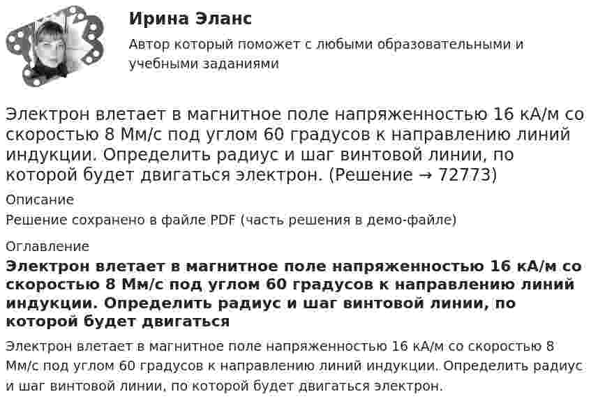     
            Описание
            Решение сохранено в файле PDF (часть решения в демо-файле) 
            Оглавление
            Электрон влетает в магнитное поле напряженностью 16 кА/м со скоростью 8 Мм/с под углом 60 градусов к направлению линий индукции. Определить радиус и шаг винтовой линии, по которой будет двигаться электрон.  
            
            
            Электрон в атоме водорода описывается в основном состоянии волновой функцией     Определить отношение вероятностей W1/W2 пребывания электрона в сферических слоях толщиной r = 0,01а и радиусами r1 = 0,5a и r2 = 1,5a.Электрон влетает в магнитное поле напряженностью 16 кА/м со скоростью 8 Мм/с под углом 60 градусов к направлению линий индукции. Определить радиус и шаг винтовой линии, по которой будет двигаться электрон.Электрон влетает в однородное магнитное поле напряжённостью 1500 А/м со скоростью 720 км/с. Направление скорости составляет угол 30° с направлением поля. Определить радиус и шаг винтовой линии, по которой будет двигаться электрон Электрон влетает в однородное магнитное поле перпендикулярно силовым линиям. Скорость электрона V = 2·10-7 м/с. Индукция магнитного поля равна 4·10-3 Тл. Чему равно тангенциальное и нормальное ускорение электрона в магнитном поле?Электрон влетает в однородное магнитное поле с индукцией B = 25 мТл. Скорость электрона равна 350 м/с и составляет с линиями индукции уголЭлектрон влетает в плоский вакуумный горизонтальный конденсатор параллельно пластинам со скоростью u0. Разность потенциалов между пластинами U = 74 В, длина пластин L = 20 см. Электрон влетает в плоский конденсатор, находясь на одинаковом расстоянии от каждой пластины и имея скорость 10000 км/сек, направленную параллельно пластинам. Расстояние между пластинами 2 см, длина каждой пластины 10 см.Электромотор с сопротивление 4 Ом подключён к генератору с ЭДС 240 В и внутренним сопротивлением 2 Ом. При работе мотора через его обмотки проходит ток 10 А. Определить КПД электромотора.Электрон в атоме водорода движется вокруг ядра по круговой орбите некоторого радиуса. Найти отношение магнитного момента pm эквивалентного кругового тока к моменту импульса L орбитального движения электрона.Электрон в атоме водорода движется вокруг ядра по круговой орбите некоторого радиуса. Найти отношение магнитного момента эквивалентного кругового тока к моменту импульса орбитального движения электрона. Заряд Электрон в атоме водорода движется вокруг ядра по круговой орбите радиусом r = 52,8·10-12 м и скоростью u = 106 м/с. Определить магнитную индукцию B поля, создаваемого электроном в центре его круговой орбиты.Электрон в атоме водорода движется вокруг ядра (протона) по окружности радиусом R = 53 пм. Определить магнитный момент рm эквивалентного кругового тока.Электрон в атоме водорода находится на третьем энергетическом уровне. Определить кинетическую K, потенциальную U и полную E энергии электрона. Ответ выразить в электрон-вольтах.Электрон в атоме водорода находится на третьем энергетическом уровне. Определить кинетическую T, потенциальную П и полную Е энергию электрона. Ответ выразить в электрон-вольтах.