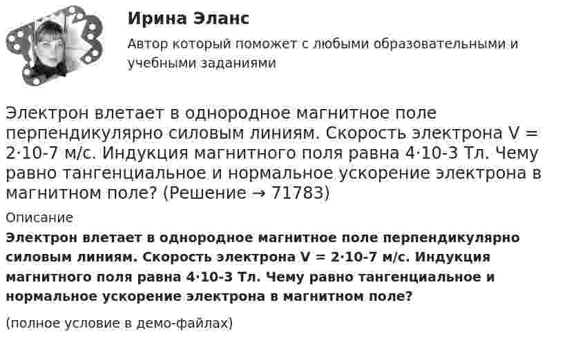     
            Описание
            Электрон влетает в однородное магнитное поле перпендикулярно силовым линиям. Скорость электрона V = 2·10-7 м/с. Индук­ция магнитного поля равна 4·10-3 Тл. Чему равно тангенциальное и нормальное ускорение электрона в магнитном поле?(полное условие в демо-файлах)   
            
            
            Электрон влетает в однородное магнитное поле напряжённостью 1500 А/м со скоростью 720 км/с. Направление скорости составляет угол 30° с направлением поля. Определить радиус и шаг винтовой линии, по которой будет двигаться электрон Электрон влетает в однородное магнитное поле перпендикулярно силовым линиям. Скорость электрона V = 2·10-7 м/с. Индукция магнитного поля равна 4·10-3 Тл. Чему равно тангенциальное и нормальное ускорение электрона в магнитном поле?Электрон влетает в однородное магнитное поле с индукцией B = 25 мТл. Скорость электрона равна 350 м/с и составляет с линиями индукции уголЭлектрон влетает в плоский вакуумный горизонтальный конденсатор параллельно пластинам со скоростью u0. Разность потенциалов между пластинами U = 74 В, длина пластин L = 20 см. Электрон влетает в плоский конденсатор, находясь на одинаковом расстоянии от каждой пластины и имея скорость 10000 км/сек, направленную параллельно пластинам. Расстояние между пластинами 2 см, длина каждой пластины 10 см.Электрон, влетев в однородное магнитное поле с индукцией В = 2 мТл, движется по круговой орбите радиусом r = 15 см. Определите магнитный момент эквивалентного кругового тока.Электрон влетел в однородное магнитное поле (B = 200 мТл) перпендикулярно линиям магнитной индукции. Определите силу эквивалентного кругового тока Iэкв, создаваемого движением электрона в магнитном поле.Электрон в атоме водорода движется вокруг ядра по круговой орбите некоторого радиуса. Найти отношение магнитного момента эквивалентного кругового тока к моменту импульса орбитального движения электрона. Заряд Электрон в атоме водорода движется вокруг ядра по круговой орбите радиусом r = 52,8·10-12 м и скоростью u = 106 м/с. Определить магнитную индукцию B поля, создаваемого электроном в центре его круговой орбиты.Электрон в атоме водорода движется вокруг ядра (протона) по окружности радиусом R = 53 пм. Определить магнитный момент рm эквивалентного кругового тока.Электрон в атоме водорода находится на третьем энергетическом уровне. Определить кинетическую K, потенциальную U и полную E энергии электрона. Ответ выразить в электрон-вольтах.Электрон в атоме водорода находится на третьем энергетическом уровне. Определить кинетическую T, потенциальную П и полную Е энергию электрона. Ответ выразить в электрон-вольтах.Электрон в атоме водорода описывается в основном состоянии волновой функцией  Электрон в атоме водорода описывается в основном состоянии волновой функцией     Определить отношение вероятностей W1/W2 пребывания электрона в сферических слоях толщиной r = 0,01а и радиусами r1 = 0,5a и r2 = 1,5a.
