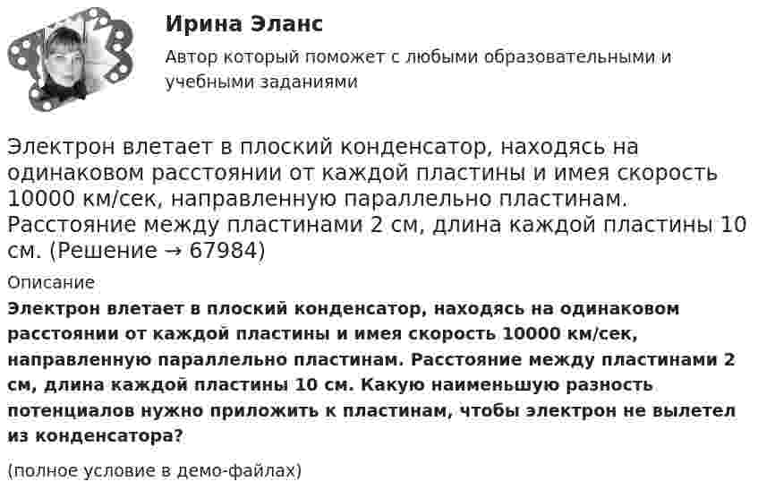     
            Описание
            Электрон влетает в плоский конденсатор, находясь на одинаковом расстоянии от каждой пластины и имея скорость 10000 км/сек, направленную параллельно пластинам. Расстояние между пластинами 2 см, длина каждой пластины 10 см. Какую наименьшую разность потенциалов нужно приложить к пластинам, чтобы электрон не вылетел из конденсатора?(полное условие в демо-файлах)   
            
            
            Электрон влетает в плоский вакуумный горизонтальный конденсатор параллельно пластинам со скоростью u0. Разность потенциалов между пластинами U = 74 В, длина пластин L = 20 см. Электрон влетает в плоский конденсатор, находясь на одинаковом расстоянии от каждой пластины и имея скорость 10000 км/сек, направленную параллельно пластинам. Расстояние между пластинами 2 см, длина каждой пластины 10 см.Электрон, влетев в однородное магнитное поле с индукцией В = 2 мТл, движется по круговой орбите радиусом r = 15 см. Определите магнитный момент эквивалентного кругового тока.Электрон влетел в однородное магнитное поле (B = 200 мТл) перпендикулярно линиям магнитной индукции. Определите силу эквивалентного кругового тока Iэкв, создаваемого движением электрона в магнитном поле.Электрон влетел в однородное магнитное поле (B = 200 мТл) перпендикулярно линиям магнитной индукции. Определить силу эквивалентного кругового тока Iэкв, создаваемого движением электрона в магнитном поле.Электрон влетел в однородное магнитное поле (B = 240 мТл) перпендикулярно линиям магнитной индукции. Определить силу эквивалентного кругового тока Iэкв, создаваемого движением электрона в магнитном поле.Электрон влетел в однородное магнитное поле, индукция которого B = 200 мкТл, перпендикулярно линиям индукции и описал дугу окружности радиусом r = 4 см. Определить кинетическую энергию электрона.Электрон в атоме водорода находится на третьем энергетическом уровне. Определить кинетическую K, потенциальную U и полную E энергии электрона. Ответ выразить в электрон-вольтах.Электрон в атоме водорода находится на третьем энергетическом уровне. Определить кинетическую T, потенциальную П и полную Е энергию электрона. Ответ выразить в электрон-вольтах.Электрон в атоме водорода описывается в основном состоянии волновой функцией  Электрон в атоме водорода описывается в основном состоянии волновой функцией     Определить отношение вероятностей W1/W2 пребывания электрона в сферических слоях толщиной r = 0,01а и радиусами r1 = 0,5a и r2 = 1,5a.Электрон влетает в магнитное поле напряженностью 16 кА/м со скоростью 8 Мм/с под углом 60 градусов к направлению линий индукции. Определить радиус и шаг винтовой линии, по которой будет двигаться электрон.Электрон влетает в однородное магнитное поле напряжённостью 1500 А/м со скоростью 720 км/с. Направление скорости составляет угол 30° с направлением поля. Определить радиус и шаг винтовой линии, по которой будет двигаться электрон Электрон влетает в однородное магнитное поле перпендикулярно силовым линиям. Скорость электрона V = 2·10-7 м/с. Индукция магнитного поля равна 4·10-3 Тл. Чему равно тангенциальное и нормальное ускорение электрона в магнитном поле?