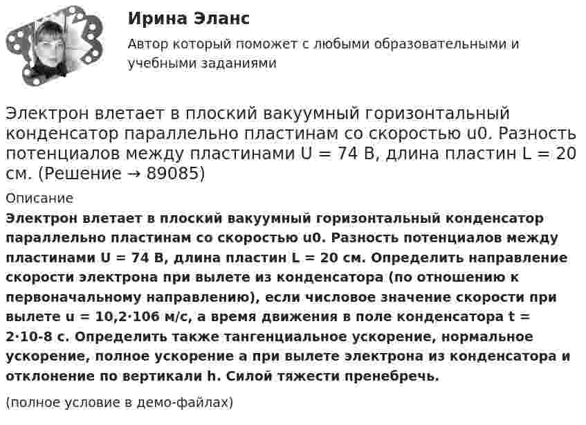     
            Описание
            Электрон влетает в плоский вакуумный горизонтальный конденсатор параллельно пластинам со скоростью u0. Разность потенциалов между пластинами U = 74 В, длина пластин L = 20 см. Определить направление скорости электрона при вылете из конденсатора (по отношению к первоначальному направлению), если числовое значение скорости при вылете u = 10,2·106 м/с, а время движения в поле конденсатора t = 2·10-8 с. Определить также тангенциальное ускорение, нормальное ускорение, полное ускорение a при вылете электрона из конденсатора и отклонение по вертикали h. Силой тяжести пренебречь.(полное условие в демо-файлах)   
            
            
            Электрон влетает в однородное магнитное поле с индукцией B = 25 мТл. Скорость электрона равна 350 м/с и составляет с линиями индукции уголЭлектрон влетает в плоский вакуумный горизонтальный конденсатор параллельно пластинам со скоростью u0. Разность потенциалов между пластинами U = 74 В, длина пластин L = 20 см. Электрон влетает в плоский конденсатор, находясь на одинаковом расстоянии от каждой пластины и имея скорость 10000 км/сек, направленную параллельно пластинам. Расстояние между пластинами 2 см, длина каждой пластины 10 см.Электрон, влетев в однородное магнитное поле с индукцией В = 2 мТл, движется по круговой орбите радиусом r = 15 см. Определите магнитный момент эквивалентного кругового тока.Электрон влетел в однородное магнитное поле (B = 200 мТл) перпендикулярно линиям магнитной индукции. Определите силу эквивалентного кругового тока Iэкв, создаваемого движением электрона в магнитном поле.Электрон влетел в однородное магнитное поле (B = 200 мТл) перпендикулярно линиям магнитной индукции. Определить силу эквивалентного кругового тока Iэкв, создаваемого движением электрона в магнитном поле.Электрон влетел в однородное магнитное поле (B = 240 мТл) перпендикулярно линиям магнитной индукции. Определить силу эквивалентного кругового тока Iэкв, создаваемого движением электрона в магнитном поле.Электрон в атоме водорода движется вокруг ядра (протона) по окружности радиусом R = 53 пм. Определить магнитный момент рm эквивалентного кругового тока.Электрон в атоме водорода находится на третьем энергетическом уровне. Определить кинетическую K, потенциальную U и полную E энергии электрона. Ответ выразить в электрон-вольтах.Электрон в атоме водорода находится на третьем энергетическом уровне. Определить кинетическую T, потенциальную П и полную Е энергию электрона. Ответ выразить в электрон-вольтах.Электрон в атоме водорода описывается в основном состоянии волновой функцией  Электрон в атоме водорода описывается в основном состоянии волновой функцией     Определить отношение вероятностей W1/W2 пребывания электрона в сферических слоях толщиной r = 0,01а и радиусами r1 = 0,5a и r2 = 1,5a.Электрон влетает в магнитное поле напряженностью 16 кА/м со скоростью 8 Мм/с под углом 60 градусов к направлению линий индукции. Определить радиус и шаг винтовой линии, по которой будет двигаться электрон.Электрон влетает в однородное магнитное поле напряжённостью 1500 А/м со скоростью 720 км/с. Направление скорости составляет угол 30° с направлением поля. Определить радиус и шаг винтовой линии, по которой будет двигаться электрон 