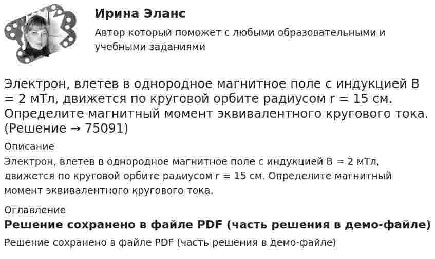     
            Описание
            Электрон, влетев в однородное магнитное поле с индукцией В = 2 мТл, движется по круговой орбите радиусом r = 15 см. Определите магнитный момент эквивалентного кругового тока. 
            Оглавление
            Решение сохранено в файле PDF (часть решения в демо-файле)  
            
            
            Электрон влетает в плоский конденсатор, находясь на одинаковом расстоянии от каждой пластины и имея скорость 10000 км/сек, направленную параллельно пластинам. Расстояние между пластинами 2 см, длина каждой пластины 10 см.Электрон, влетев в однородное магнитное поле с индукцией В = 2 мТл, движется по круговой орбите радиусом r = 15 см. Определите магнитный момент эквивалентного кругового тока.Электрон влетел в однородное магнитное поле (B = 200 мТл) перпендикулярно линиям магнитной индукции. Определите силу эквивалентного кругового тока Iэкв, создаваемого движением электрона в магнитном поле.Электрон влетел в однородное магнитное поле (B = 200 мТл) перпендикулярно линиям магнитной индукции. Определить силу эквивалентного кругового тока Iэкв, создаваемого движением электрона в магнитном поле.Электрон влетел в однородное магнитное поле (B = 240 мТл) перпендикулярно линиям магнитной индукции. Определить силу эквивалентного кругового тока Iэкв, создаваемого движением электрона в магнитном поле.Электрон влетел в однородное магнитное поле, индукция которого B = 200 мкТл, перпендикулярно линиям индукции и описал дугу окружности радиусом r = 4 см. Определить кинетическую энергию электрона.Электрон влетел в однородное магнитное поле перпендикулярно линиям магнитной индукции (B = 100 Тл). Определить силу эквивалентного кругового тока Iэкв, создаваемого движением электрона в магнитном поле.Электрон в атоме водорода находится на третьем энергетическом уровне. Определить кинетическую T, потенциальную П и полную Е энергию электрона. Ответ выразить в электрон-вольтах.Электрон в атоме водорода описывается в основном состоянии волновой функцией  Электрон в атоме водорода описывается в основном состоянии волновой функцией     Определить отношение вероятностей W1/W2 пребывания электрона в сферических слоях толщиной r = 0,01а и радиусами r1 = 0,5a и r2 = 1,5a.Электрон влетает в магнитное поле напряженностью 16 кА/м со скоростью 8 Мм/с под углом 60 градусов к направлению линий индукции. Определить радиус и шаг винтовой линии, по которой будет двигаться электрон.Электрон влетает в однородное магнитное поле напряжённостью 1500 А/м со скоростью 720 км/с. Направление скорости составляет угол 30° с направлением поля. Определить радиус и шаг винтовой линии, по которой будет двигаться электрон Электрон влетает в однородное магнитное поле перпендикулярно силовым линиям. Скорость электрона V = 2·10-7 м/с. Индукция магнитного поля равна 4·10-3 Тл. Чему равно тангенциальное и нормальное ускорение электрона в магнитном поле?Электрон влетает в однородное магнитное поле с индукцией B = 25 мТл. Скорость электрона равна 350 м/с и составляет с линиями индукции угол