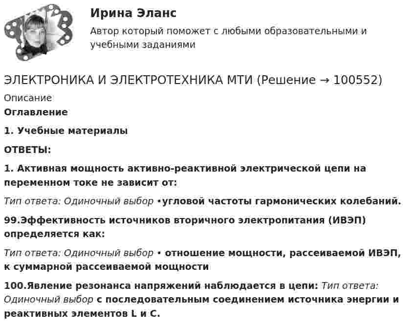      
            Описание
            Оглавление1.   Учебные материалыОТВЕТЫ:1. Активная мощность активно-реактивной электрической цепи на переменном токе не зависит от: Тип ответа: Одиночный выбор •угловой частоты гармонических колебаний. 99.Эффективность источников вторичного электропитания (ИВЭП) определяется как:Тип ответа: Одиночный выбор • отношение мощности, рассеиваемой ИВЭП, к суммарной рассеиваемой мощности100.Явление резонанса напряжений наблюдается в цепи: Тип ответа: Одиночный выбор с последовательным соединением источника энергии и реактивных элементов L и C.   
            
            
            Электроника и электротехника / 416 вопросовЭЛЕКТРОНИКА И ЭЛЕКТРОТЕХНИКА МТИЭлектроника и электротехника РОСДИСТАНТ практические заданияЭлектроника и электротехника/СИНЕРГИЯ//МОСАП//МОИ//МТИ💯 Электроника и электротехника.ти (ответы на тест Синергия / МТИ / МосАП, март 2023)💯 Электроника и электротехника.ти (ответы на тест Синергия / МТИ / МосАП, ноябрь 2022)💯 Электроника и электротехника.ти (правильные ответы на тест Синергия / МОИ / МТИ / МосАП)Электрон движется по окружности в однородном магнитном поле с напряжённостью H = 5 кА/м. Определить частоту вращения электрона.Электрон движется по окружности в однородном магнитном поле со скоростью 0,8c (c=300 Мм/с). Индукция магнитного поля равна 0,01 Тл. Определить радиус окружности, учитывая увеличение массы электрона со скоростью и без учета этого эффектаЭлектрон движется по окружности радиуса 1 см в однородном магнитном поле с индукцией 0,1 Тл. Параллельно магнитному полю было возбуждено электрическое поле напряжённостью 1 В/см. Определить промежуток времени,Электрон движется по окружности радиуса R = 0,8 см в однородном магнитном поле с индукцией B = 4 мТл. Определить кинетическую энергию электрона.Электрон движется по окружности со скоростью u = 2·106 м/с в однородном магнитном поле с индукцией B = 2 мТл. Вычислить радиус окружности.Электрон движется со скоростью  200 Мм/с. Определить длину волны де Бройля , учитывая изменение массы электрона от скорости.Электрон движется со скоростью  200 Мм/с. Определить длину волны де Бройля, учитывая изменение массы электрона от скорости.