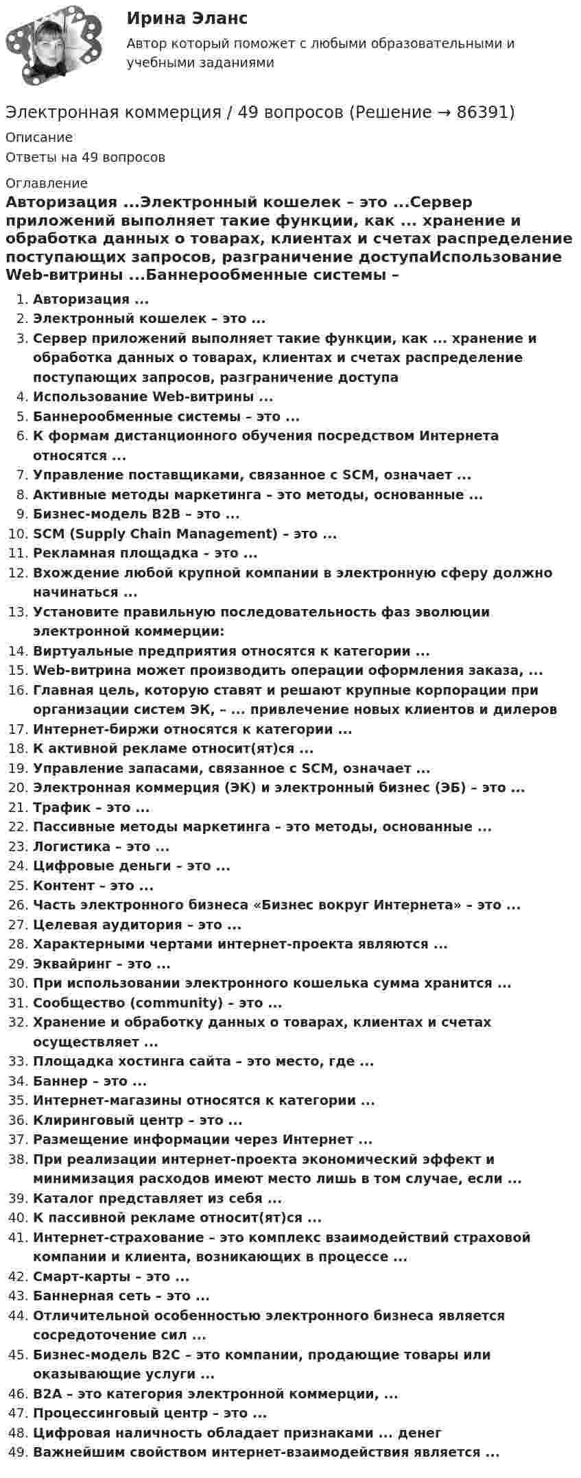      
            Описание
            Ответы на 49 вопросов 
            Оглавление
            Авторизация ...Электронный кошелек – это ...Сервер приложений выполняет такие функции, как ... хранение и обработка данных о товарах, клиентах и счетах распределение поступающих запросов, разграничение доступаИспользование Web-витрины ...Баннерообменные системы – это ...К формам дистанционного обучения посредством Интернета относятся ...Управление поставщиками, связанное с SCM, означает ...Активные методы маркетинга – это методы, основанные ...Бизнес-модель В2В – это ...SCM (Supply Chain Management) – это ...Рекламная площадка – это ...Вхождение любой крупной компании в электронную сферу должно начинаться ...Установите правильную последовательность фаз эволюции электронной коммерции:Виртуальные предприятия относятся к категории ...Web-витрина может производить операции оформления заказа, ...Главная цель, которую ставят и решают крупные корпорации при организации систем ЭК, – ... привлечение новых клиентов и дилеровИнтернет-биржи относятся к категории ...К активной рекламе относит(ят)ся ...Управление запасами, связанное с SCM, означает ...Электронная коммерция (ЭК) и электронный бизнес (ЭБ) – это ...Трафик – это ...Пассивные методы маркетинга – это методы, основанные ...Логистика – это ...Цифровые деньги – это ...Контент – это ...Часть электронного бизнеса «Бизнес вокруг Интернета» – это ...Целевая аудитория – это ...Характерными чертами интернет-проекта являются ...Эквайринг – это ...При использовании электронного кошелька сумма хранится ...Сообщество (сommunity) – это ...Хранение и обработку данных о товарах, клиентах и счетах осуществляет ...Площадка хостинга сайта – это место, где ...Баннер – это ...Интернет-магазины относятся к категории ...Клиринговый центр – это ...Размещение информации через Интернет ...При реализации интернет-проекта экономический эффект и минимизация расходов имеют место лишь в том случае, если ...Каталог представляет из себя ...К пассивной рекламе относит(ят)ся ...Интернет-страхование – это комплекс взаимодействий страховой компании и клиента, возникающих в процессе ...Смарт-карты – это ...Баннерная сеть – это ...Отличительной особенностью электронного бизнеса является сосредоточение сил ...Бизнес-модель В2С – это компании, продающие товары или оказывающие услуги ...В2А – это категория электронной коммерции, ...Процессинговый центр – это ...Цифровая наличность обладает признаками ... денегВажнейшим свойством интернет-взаимодействия является ...  
            
            
            Электронная коммерцияЭлектронная коммерция / 49 вопросов💯 Электронная коммерция. (все ответы на тест Синергия / МТИ / МосАП, ноябрь 2022)💯 Электронная коммерция. (ответы на тест Синергия / МОИ / МТИ / МосАП, ноябрь 2023)Электронная коммерция (Ответы на тест СИНЕРГИЯ / МТИ / МОИ)⭐ Электронная коммерция. (ответы на тест Синергия / МТИ / МосАП, сентябрь 2022)Электронная коммерция позволяет компаниям ... (укажите 3 варианта ответа)Электрон находится в бесконечно глубоком, одномерном, прямоугольном потенциальном ящике шириной l. В каких точках в интервале 0Электрон находится в бесконечно глубоком, одномерном, прямоугольном потенциальном ящике шириной l. В каких точках в интервале 0 < х < l плотности вероятности нахождения электрона на втором и третьем энергетических уровнях одинаковы?Электрон находится в одномерной прямоугольной потенциальной яме с бесконечно высокими стенками и шириной a = 1 нм в стационарном состоянии с энергией E. Определить вероятность нахождения электрона внутри интервала x1 ≤ x ≤ x2.Электрон находится в одномерной прямоугольной потенциальной яме с бесконечно  высокими стенками. Ширина ямы равна l. Оценить с помощью соотношения неопределенностей силу давления электрона на стенки этой ямы при минимально возможной его энергииЭлектрон находится в потенциальном ящике с бесконечно высокими стенками, размеры которого около 1 см. Какую минимальную энергию нужно сообщить электрону для перехода из основного состояния на второй (возбужденный электрон) энергетическийЭлектрон находится в потенциальном ящике шириной 0,2 нм. Определить в электрон-вольтах наименьшую разность энергетических уровней электрона.Электрон находится в потенциальном ящике шириной l. В каких точках в интервале (0