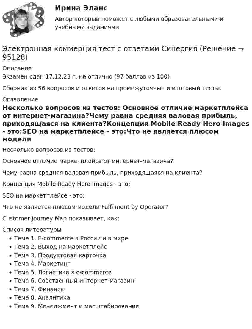     
            Описание
            Экзамен сдан 17.12.23 г. на отлично (97 баллов из 100)Сборник из 56 вопросов и ответов на промежуточные и итоговый тесты. 
            Оглавление
            Несколько вопросов из тестов: Основное отличие маркетплейса от интернет-магазина?Чему равна средняя валовая прибыль, приходящаяся на клиента?Концепция Mobile Ready Hero Images - это:SEO на маркетплейсе - это:Что не является плюсом модели Fulfilment by Operator?Customer Journey Map показывает, как: 
            Список литературы
            Тема 1. E-commerce в России и в миреТема 2. Выход на маркетплейсТема 3. Продуктовая карточкаТема 4. МаркетингТема 5. Логистика в e-commerceТема 6. Собственный интернет-магазинТема 7. ФинансыТема 8. АналитикаТема 9. Менеджмент и масштабирование 
            
            
            Электронная коммерция тест Синергия 2023г. (Все ответы✅90/100 баллов)Электронная коммерция тест с ответами Синергия Электронная коммерция - тест с ответами Синергия - 2023 - 6 семестр Электронная коммерция (Тест с ответами СИНЕРГИЯ / МОИ / МТИ)Электронная коммерция (Тест с ответами СИНЕРГИЯ / МОИ / МТИ)Электронная схема – это сочетание отдельных электронных ком-понентов, таких как резисторы, конденсаторы, индуктивности, диоды и транзисторы и др., соединённых между собой.Электронная торговля - новый вид торговой деятельности [РГГУ] (Прикладные программы для экономистов, промежуточная аттестация)Электронная коммерция (Ответы на тест СИНЕРГИЯ / МТИ / МОИ)⭐ Электронная коммерция. (ответы на тест Синергия / МТИ / МосАП, сентябрь 2022)Электронная коммерция позволяет компаниям ... (укажите 3 варианта ответа)Электронная коммерция позволяет компаниям ... (укажите 3 варианта ответа)Электронная коммерция позволяет компаниям … (укажите 3 варианта ответа)Электронная коммерция СинергияЭлектронная коммерция. Синергия. Ответы на ИТОГОВЫЙ ТЕСТ. На отлично!