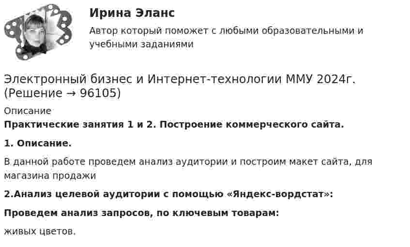      
            Описание
            Практические занятия 1 и 2. Построение коммерческого сайта. 1. Описание.	В данной работе проведем анализ аудитории и построим макет сайта, для магазина продажи	2.Анализ целевой аудитории с помощью «Яндекс-вордстат»: Проведем анализ запросов, по ключевым товарам: живых цветов.   
            
            
            Электронный бизнес и интернет-технологии ММУ 2023г.Электронный бизнес и Интернет-технологии ММУ 2024г.ЭЛЕКТРОННЫЙ БИЗНЕС И ИНТЕРНЕТ-ТЕХНОЛОГИИ (ответы на тест) ММУ💯 Электронный бизнес (ответы на тест Синергия / МТИ / МосАП, март 2023)💯 Электронный бизнес (ответы на тест Синергия / МТИ / МосАП, ноябрь 2022)💯 Электронный бизнес (правильные ответы на тест Синергия / МОИ / МТИ / МосАП)Электронный бизнес (Практическая работа) ММУЭлектронные книги облагаются по ставке налога на добавленную стоимость (НДС)... %Электронные промышленные устройства [росдистант]Электронные таблицыЭлектронный аппарат – это электротехническое устройство управления потоками✅ Электронный бизнес 30 вопросов СИНЕРГИЯ МТИ 2022✅ Электронный бизнес 80 вопросов СИНЕРГИЯ МТИ 2022Электронный бизнес и интернет-технологии