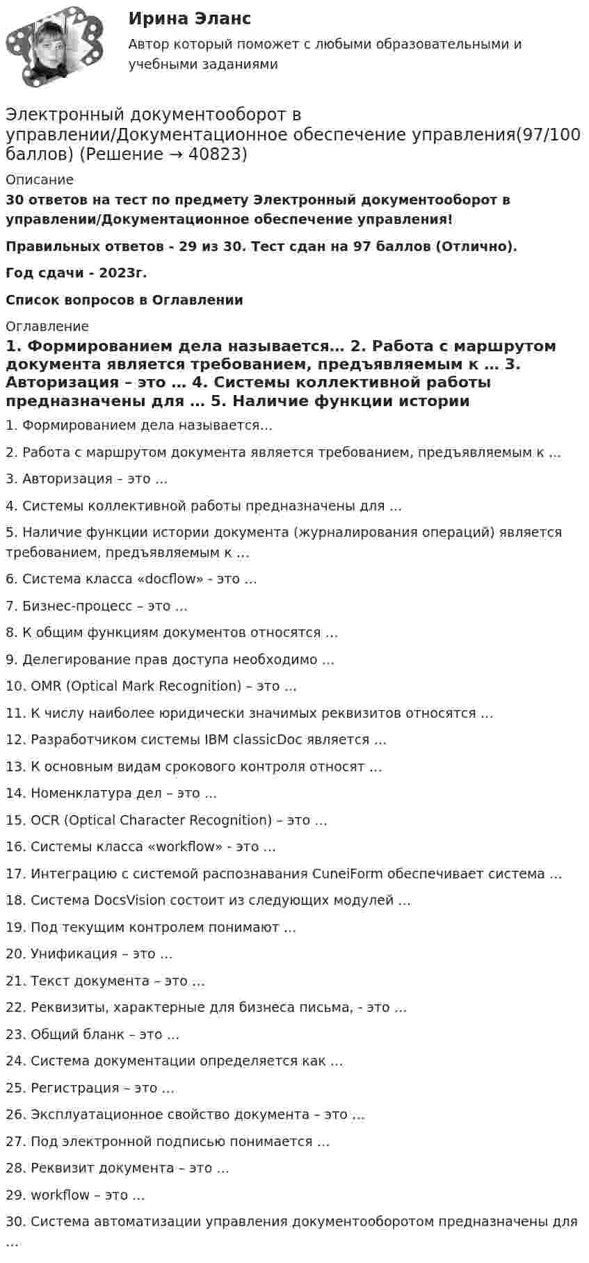      
          Описание
          30 ответов на тест по предмету Электронный документооборот в управлении/Документационное обеспечение управления!Правильных ответов - 29 из 30. Тест сдан на 97 баллов (Отлично).Год сдачи - 2023г.Список вопросов в Оглавлении 
          Оглавление
           1.   Формированием дела называется… 2.   Работа с маршрутом документа является требованием, предъявляемым к … 3.   Авторизация – это … 4.   Системы коллективной работы предназначены для … 5.   Наличие функции истории документа (журналирования операций) является требованием, предъявляемым к … 6.   Система класса «docflow» - это … 7.   Бизнес-процесс – это … 8.   К общим функциям документов относятся … 9.   Делегирование прав доступа необходимо …10.  OMR (Optical Mark Recognition) – это …11.  К числу наиболее юридически значимых реквизитов относятся …12.  Разработчиком системы IBM classicDoc является …13.  К основным видам срокового контроля относят …14.  Номенклатура дел – это …15.  OCR (Optical Character Recognition) – это …16.  Системы класса «workflow» - это …17.  Интеграцию с системой распознавания CuneiForm обеспечивает система …18.  Система DocsVision состоит из следующих модулей …19.  Под текущим контролем понимают …20.  Унификация – это …21.  Текст документа – это …22.  Реквизиты, характерные для бизнеса письма, - это …23.  Общий бланк – это …24.  Система документации определяется как …25.  Регистрация – это …26.  Эксплуатационное свойство документа – это …27.  Под электронной подписью понимается …28.  Реквизит документа – это …29.  workflow – это …30.  Система автоматизации управления документооборотом предназначены для … 
            
            
            Электронный бизнес (тест с ответами Синергия/МОИ/ МТИ)Электронный документооборот в управлении/Документационное обеспечение управления(97/100 баллов)Электронный документооборот в управлении/Документационное обеспечение управления. Синергия. На отлично!💯 Электронный документооборот в управлении_М (ответы на тест Синергия / МТИ / МосАП, декабрь 2022)ЭЛЕКТРОННЫЙ ДОКУМЕНТООБОРОТ В УПРАВЛЕНИИ (СИНЕРГИЯ)Электронный журнал глазами учителя (Индивидуальный учебный проект)Электронный склерометр ОНИКС-2.5 предназначен для определения:ЭЛЕКТРОННЫЙ БИЗНЕС И ИНТЕРНЕТ-ТЕХНОЛОГИИ (ответы на тест) ММУ💯 Электронный бизнес (ответы на тест Синергия / МТИ / МосАП, март 2023)💯 Электронный бизнес (ответы на тест Синергия / МТИ / МосАП, ноябрь 2022)💯 Электронный бизнес (правильные ответы на тест Синергия / МОИ / МТИ / МосАП)Электронный бизнес (Практическая работа) ММУЭлектронный бизнес (Синергия, Мои) 79 ответов.электронный бизнес тест синергия 
