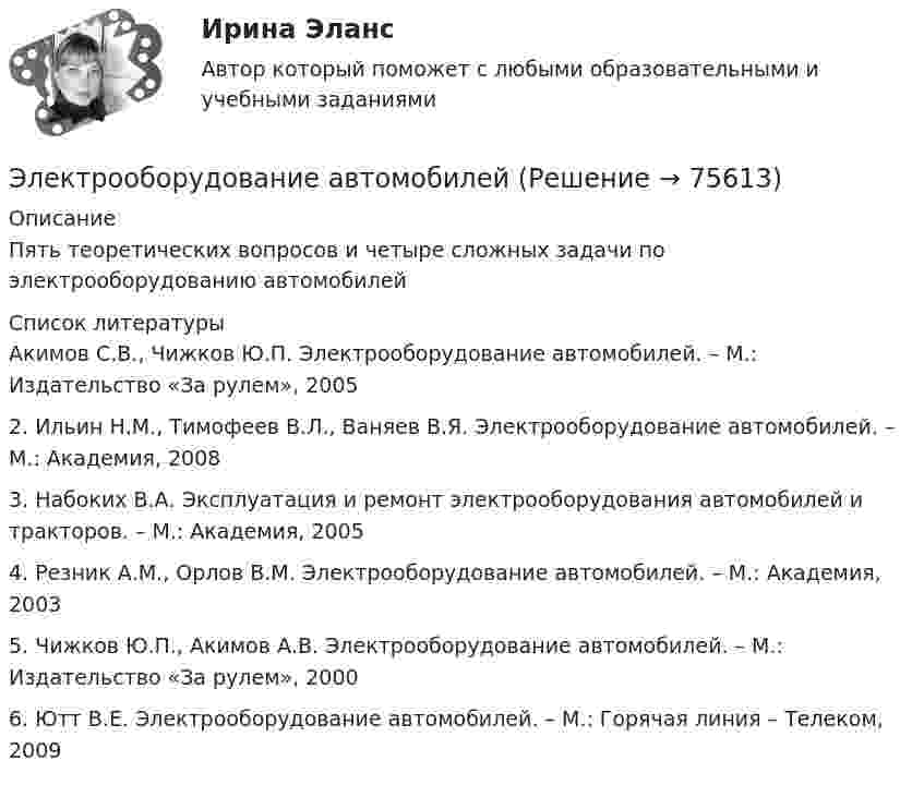     
            Описание
            Пять теоретических вопросов и четыре сложных задачи по электрооборудованию автомобилей  
            Список литературы
            Акимов С.В., Чижков Ю.П. Электрооборудование автомобилей. – М.: Издательство «За рулем», 20052. Ильин Н.М., Тимофеев В.Л., Ваняев В.Я. Электрооборудование автомобилей. – М.: Академия, 20083. Набоких В.А. Эксплуатация и ремонт электрооборудования автомобилей и тракторов. – М.: Академия, 20054.  Резник А.М., Орлов В.М. Электрооборудование автомобилей. – М.: Академия, 20035. Чижков Ю.П., Акимов А.В. Электрооборудование автомобилей. – М.: Издательство «За рулем», 20006. Ютт В.Е. Электрооборудование автомобилей. – М.: Горячая линия – Телеком, 2009  
            
            
            Электроны влетают параллельно пластинам плоского конденсатора длиной 5 см с расстоянием между пластинами 3 см. С какой скоростью влетели электроны в конденсатор, если за время движения в конденсатореЭлектрооборудование автомобилей💯 Электрооборудование и электропривод.ти (ответы на тест Синергия / МОИ / МТИ / МосАП, декабрь 2023)💯 Электрооборудование и электропривод.ти (ответы на тест Синергия / МОИ / МТИ / МосАП, сентябрь 2023)💯 Электрооборудование и электропривод.ти (правильные ответы на тест Синергия / МОИ / МТИ / МосАП)Электропечь должна давать количество тепла Q = 100,6 кДж за время 10 мин. Какова должна быть длина нихромовой проволоки сечением S = 5·10-7 м2, которая служит нагревателем печи, если печь предназначена для электросети напряжением 16 ВЭлектроснабжениеЭлектрон с энергией T = 400 эВ (в бесконечности) движется вдоль силовой линии по направлению к поверхности металлической заряженной сферы радиусом R = 10 см. Определить минимальное расстояние d, на которое приблизится электронЭлектрон с энергией W = 400 эВ (в бесконечности) движется вдоль силовой линии по направлению к поверхности металлической заряженной сферы радиусом R = 10 см. Определить минимальное расстояние а, на которое приблизится электронЭлектрон с энергией Т = 400 эВ (в бесконечности) движется вдоль силовой линии по направлению к поверхности металлической заряженной сферы радиусом R = 10 см. Определить минимальное расстояние а, на которое приблизится электронЭлектрон, ускоренный разностью потенциалов 3000 В, влетает в магнитное поле соленоида под углом 30 градусов к его оси. Число витков соленоида 5000, его длина 25 см. По соленоиду течет ток силой 1 А. Найти: 1) радиус винтовой линии траектории движенияЭлектрон, ускоренный разностью потенциалов 300 В, движется параллельно прямолинейному бесконечно длинному проводнику на расстоянии 4 мм от него. Найдите силу, которая будет действовать на электрон, Электрон, ускоренный разностью потенциалов U = 100 В, движется параллельно прямолинейному длинному проводу на расстоянии R = 1 см от него. По проводнику течёт ток I = 1 А. Найти силу Лоренца, действующую на электрон.Электрон, ускоренный разностью потенциалов U, влетая в однородное магнитное поле с магнитной индукцией B, движется по окружности. Определить радиус R этой окружности.