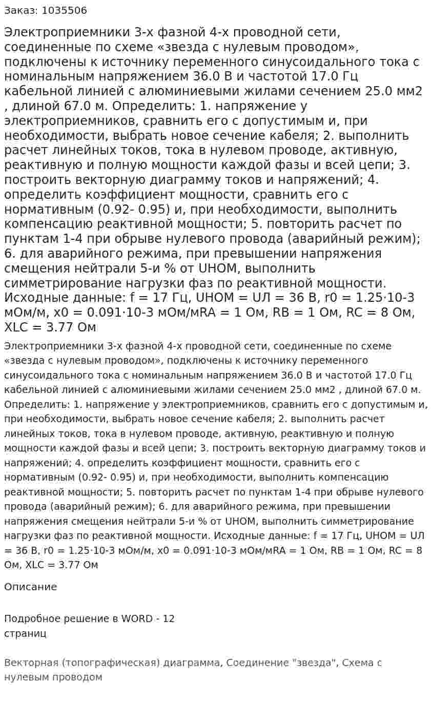 Электроприемники 3-х фазной 4-х проводной сети, соединенные по схеме «звезда с нулевым проводом», подключены к источнику переменного синусоидального тока с номинальным напряжением 36.0 В и частотой 17.0 Гц кабельной линией с алюминиевыми жилами сечением 25.0 мм2 , длиной 67.0 м. Определить: 1. напряжение у электроприемников, сравнить его с допустимым и, при необходимости, выбрать новое сечение кабеля; 2. выполнить расчет линейных токов, тока в нулевом проводе, активную, реактивную и полную мощности каждой фазы и всей цепи; 3. построить векторную диаграмму токов и напряжений; 4. определить коэффициент мощности, сравнить его с нормативным (0.92- 0.95) и, при необходимости, выполнить компенсацию реактивной мощности; 5. повторить расчет по пунктам 1-4 при обрыве нулевого провода (аварийный режим); 6. для аварийного режима, при превышении напряжения смещения нейтрали 5-и % от UНОМ, выполнить симметрирование нагрузки фаз по реактивной мощности. Исходные данные: f = 17 Гц, UНОМ = UЛ = 36 В, r0 = 1.25·10-3 мОм/м, x0 = 0.091·10-3 мОм/мRA = 1 Ом, RB = 1 Ом, RC = 8 Ом, XLC = 3.77 Ом 