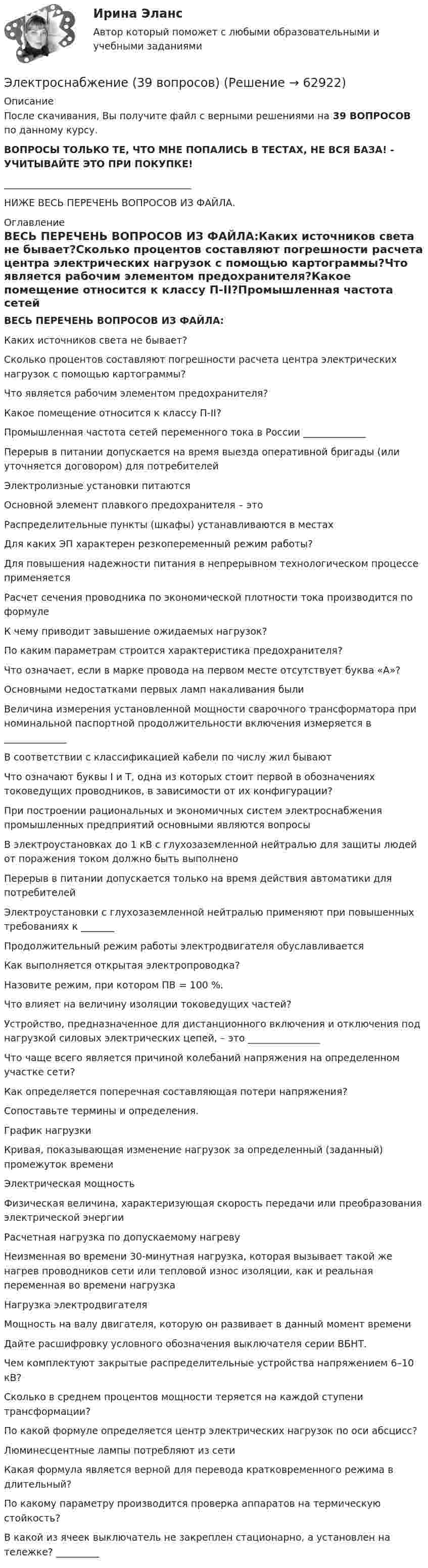      
            Описание
            После скачивания, Вы получите файл с верными решениями на 39 ВОПРОСОВ по данному курсу.ВОПРОСЫ ТОЛЬКО ТЕ, ЧТО МНЕ ПОПАЛИСЬ В ТЕСТАХ, НЕ ВСЯ БАЗА! - УЧИТЫВАЙТЕ ЭТО ПРИ ПОКУПКЕ!_______________________________________НИЖЕ ВЕСЬ ПЕРЕЧЕНЬ ВОПРОСОВ ИЗ ФАЙЛА. 
            Оглавление
            ВЕСЬ ПЕРЕЧЕНЬ ВОПРОСОВ ИЗ ФАЙЛА:Каких источников света не бывает?Сколько процентов составляют погрешности расчета центра электрических нагрузок с помощью картограммы?Что является рабочим элементом предохранителя?Какое помещение относится к классу П-II?Промышленная частота сетей переменного тока в России _____________Перерыв в питании допускается на время выезда оперативной бригады (или уточняется договором) для потребителейЭлектролизные установки питаютсяОсновной элемент плавкого предохранителя – этоРаспределительные пункты (шкафы) устанавливаются в местахДля каких ЭП характерен резкопеременный режим работы?Для повышения надежности питания в непрерывном технологическом процессе применяетсяРасчет сечения проводника по экономической плотности тока производится по формулеК чему приводит завышение ожидаемых нагрузок?По каким параметрам строится характеристика предохранителя?Что означает, если в марке провода на первом месте отсутствует буква «А»?Основными недостатками первых ламп накаливания былиВеличина измерения установленной мощности сварочного трансформатора при номинальной паспортной продолжительности включения измеряется в _____________В соответствии с классификацией кабели по числу жил бываютЧто означают буквы I и T, одна из которых стоит первой в обозначениях токоведущих проводников, в зависимости от их конфигурации?При построении рациональных и экономичных систем электроснабжения промышленных предприятий основными являются вопросыВ электроустановках до 1 кВ с глухозаземленной нейтралью для защиты людей от поражения током должно быть выполненоПерерыв в питании допускается только на время действия автоматики для потребителейЭлектроустановки с глухозаземленной нейтралью применяют при повышенных требованиях к _______Продолжительный режим работы электродвигателя обуславливаетсяКак выполняется открытая электропроводка?Назовите режим, при котором ПВ = 100 %.Что влияет на величину изоляции токоведущих частей?Устройство, предназначенное для дистанционного включения и отключения под нагрузкой силовых электрических цепей, – это _______________Что чаще всего является причиной колебаний напряжения на определенном участке сети?Как определяется поперечная составляющая потери напряжения?Сопоставьте термины и определения.График нагрузкиКривая, показывающая изменение нагрузок за определенный (заданный) промежуток времениЭлектрическая мощностьФизическая величина, характеризующая скорость передачи или преобразования электрической энергииРасчетная нагрузка по допускаемому нагревуНеизменная во времени 30-минутная нагрузка, которая вызывает такой же нагрев проводников сети или тепловой износ изоляции, как и реальная переменная во времени нагрузкаНагрузка электродвигателяМощность на валу двигателя, которую он развивает в данный момент времениДайте расшифровку условного обозначения выключателя серии ВБНТ.Чем комплектуют закрытые распределительные устройства напряжением 6–10 кВ?Сколько в среднем процентов мощности теряется на каждой ступени трансформации?По какой формуле определяется центр электрических нагрузок по оси абсцисс?Люминесцентные лампы потребляют из сетиКакая формула является верной для перевода кратковременного режима в длительный?По какому параметру производится проверка аппаратов на термическую стойкость?В какой из ячеек выключатель не закреплен стационарно, а установлен на тележке? _________  
            
            
            Электроснабжение (145 вопросов)Электроснабжение (39 вопросов)Электроснабжение n цехов промышленного предприятия выполнено по радиальной схеме от шин U = 10 кВ ГПП (рис. 5). Заданы реактивные нагрузки цехов Qi и активные сопротивления радиальных линий ri (i = 1, 2, ... n). Вариант 18Электроснабжение n цехов промышленного предприятия выполнено по радиальной схеме от шин U = 10 кВ ГПП (рис. 5). Заданы реактивные нагрузки цехов Qi и активные сопротивления радиальных линий ri (i = 1, 2, ... n). Вариант 33Электроснабжение n цехов промышленного предприятия выполнено по радиальной схеме от шин U = 10 кВ ГПП (рис. 5). Заданы реактивные нагрузки цехов Qi и активные сопротивления радиальных линий ri (i = 1, 2, ... n). Вариант 78Электроснабжение Задание 1-4 Практическая работа №1, 2, 3, 4  Вариант № 9,4 № 10,5 РОСДИСТАНТЭлектроснабжение задание 1-4 РОСТИСТАНТЭлектрон, ускоренный электрическим полем с разностью потенциалов U = 0,5 кВ, движется параллельно длинному прямолинейному проводнику на расстоянии r = 1 см от него. Определить силу F, действующую на электрон, Электроны влетают параллельно пластинам плоского конденсатора длиной 5 см с расстоянием между пластинами 3 см. С какой скоростью влетели электроны в конденсатор, если за время движения в конденсатореЭлектрооборудование автомобилей💯 Электрооборудование и электропривод.ти (ответы на тест Синергия / МОИ / МТИ / МосАП, декабрь 2023)💯 Электрооборудование и электропривод.ти (ответы на тест Синергия / МОИ / МТИ / МосАП, сентябрь 2023)💯 Электрооборудование и электропривод.ти (правильные ответы на тест Синергия / МОИ / МТИ / МосАП)Электропечь должна давать количество тепла Q = 100,6 кДж за время 10 мин. Какова должна быть длина нихромовой проволоки сечением S = 5·10-7 м2, которая служит нагревателем печи, если печь предназначена для электросети напряжением 16 В