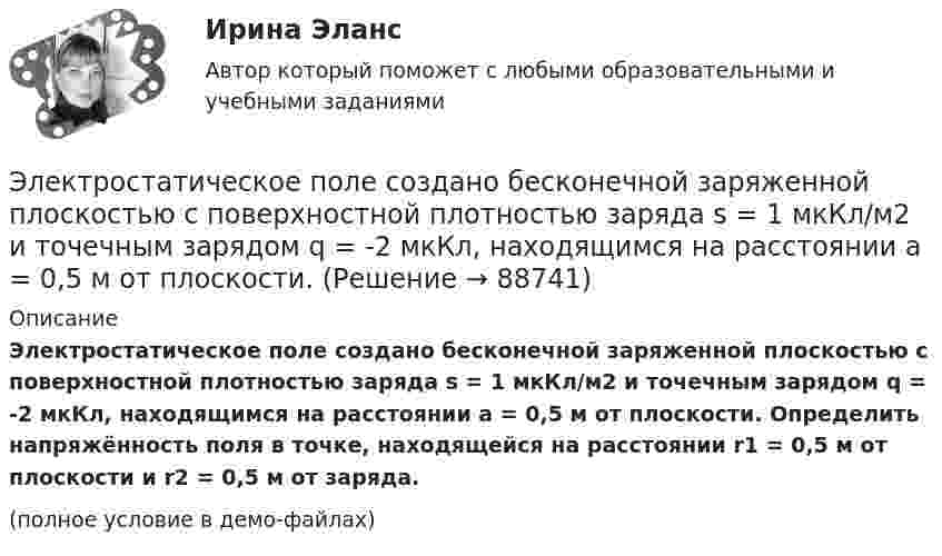     
            Описание
            Электростатическое поле создано бесконечной заряженной плоскостью с поверхностной плотностью заряда s = 1 мкКл/м2 и точечным зарядом q = -2 мкКл, находящимся на расстоянии a = 0,5 м от плоскости. Определить напряжённость поля в точке, находящейся на расстоянии r1 = 0,5 м от плоскости и r2 = 0,5 м от заряда.(полное условие в демо-файлах)   
            
            
            Электростатическое поле создаётся шаром радиусом R = 8 см, равномерно заряженным с объёмной плотностью r = 10 нКл/м3. Определить разность потенциалов Dj между двумя точками этого поля, лежащими на расстояниях r1 = 10 см и r2. = 15 см от центра шара.Электростатическое поле создано бесконечной заряженной плоскостью с поверхностной плотностью заряда s = 1 мкКл/м2 и точечным зарядом q = -2 мкКл, находящимся на расстоянии a = 0,5 м от плоскости. Электротехника ЭЛЕКТРОТЕХНИКАЭлектротехника вариант 24Электротехника (вариант 9, АлтГК)Электротехника. Диоды Тема 1 (тест с ответами) 100%Электростатическое поле создаётся бесконечной прямой нитью, заряженной равномерно с линейной плотностью  50 пКл/см. Определить числовое значение и направление градиента потенциала в точке на расстоянии r = 0,5 м от нити. Электростатическое поле создается бесконечным цилиндром радиусом 8 мм, равномерно заряженным с линейной плотностью 10 нКл/м. Определить разность потенциалов между двумя точками этого поля, лежащими на расстоянии R_1=2 мм и R_2=7 мм от поверхности цилЭлектростатическое поле создаётся двумя бесконечными параллельными плоскостями, заряженными равномерно одноимёнными зарядами с поверхностными плотностями σ1 = 2 нКл/м2 и σ2 = 4 нКл/м2Электростатическое поле создаётся двумя бесконечными параллельными плоскостями, заряженными равномерно одноимёнными зарядами с поверхностными плотностями σ1 = 2 нКл/м2 и σ2 = 4 нКл/м2. Электростатическое поле создаётся равномерно заряженным шаром радиусом R = 1 м с общим зарядом Q = 50 нКл. Определить разность потенциалов для точек, лежащих от центра шара на расстояниях r1 = 1,5 м и r2 = 2 м.Электростатическое поле создаётся сферой радиусом R = 5 см, равномерно заряженной с поверхностной плотностью s = 1 нКл/м2. Определить разность потенциалов между двумя точками поля, лежащими на расстоянияхЭлектростатическое поле создаётся сферой радиусом R = 5 см, равномерно заряженной с поверхностной плотностью s = 2 нКл/м2. Определить разность потенциалов между двумя точками поля, лежащими на расстояниях