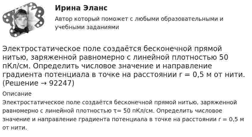      
            Описание
            Электростатическое поле создаётся бесконечной прямой нитью, заряженной равномерно с линейной плотностью τ= 50 пКл/см. Определить числовое значение и направление градиента потенциала в точке на расстоянии r = 0,5 м от нити.    
            
            
            Электростатическое поле создаётся бесконечной плоскостью, равномерно заряженной с поверхностной плотностью s = 1 нКл/м2. Определите разность потенциалов между двумя точками этого поля,Электростатическое поле создаётся бесконечной прямой нитью, заряженной равномерно с линейной плотностью  50 пКл/см. Определить числовое значение и направление градиента потенциала в точке на расстоянии r = 0,5 м от нити. Электростатическое поле создается бесконечным цилиндром радиусом 8 мм, равномерно заряженным с линейной плотностью 10 нКл/м. Определить разность потенциалов между двумя точками этого поля, лежащими на расстоянии R_1=2 мм и R_2=7 мм от поверхности цилЭлектростатическое поле создаётся двумя бесконечными параллельными плоскостями, заряженными равномерно одноимёнными зарядами с поверхностными плотностями σ1 = 2 нКл/м2 и σ2 = 4 нКл/м2Электростатическое поле создаётся двумя бесконечными параллельными плоскостями, заряженными равномерно одноимёнными зарядами с поверхностными плотностями σ1 = 2 нКл/м2 и σ2 = 4 нКл/м2. Электростатическое поле создаётся равномерно заряженным шаром радиусом R = 1 м с общим зарядом Q = 50 нКл. Определить разность потенциалов для точек, лежащих от центра шара на расстояниях r1 = 1,5 м и r2 = 2 м.Электростатическое поле создаётся сферой радиусом R = 5 см, равномерно заряженной с поверхностной плотностью s = 1 нКл/м2. Определить разность потенциалов между двумя точками поля, лежащими на расстоянияхЭлектроснабжение тест ТулГУ💯 Электроснабжение.ти(1) ЭБС (правильные ответы на тест Синергия / МОИ / МТИ / МосАП)💯 Электроснабжение.ти(1) ЭБС (правильные ответы на тест Синергия / МОИ / МТИ / МосАП, август 2023)Электроснабжение.ти(1) ЭБС (тест с ответами Синергия/МОИ/ МТИ /МОСАП)💯 Электроснабжение.ти(2) ЭБС (все ответы на тест Синергия / МТИ / МосАП, декабрь 2022)💯 Электроснабжение.ти(2) ЭБС (все ответы на тест Синергия / МТИ / МосАП, ноябрь 2022)💯 Электроснабжение.ти(2) ЭБС (ответы на тест Синергия / МОИ / МТИ / МосАП, январь 2024)