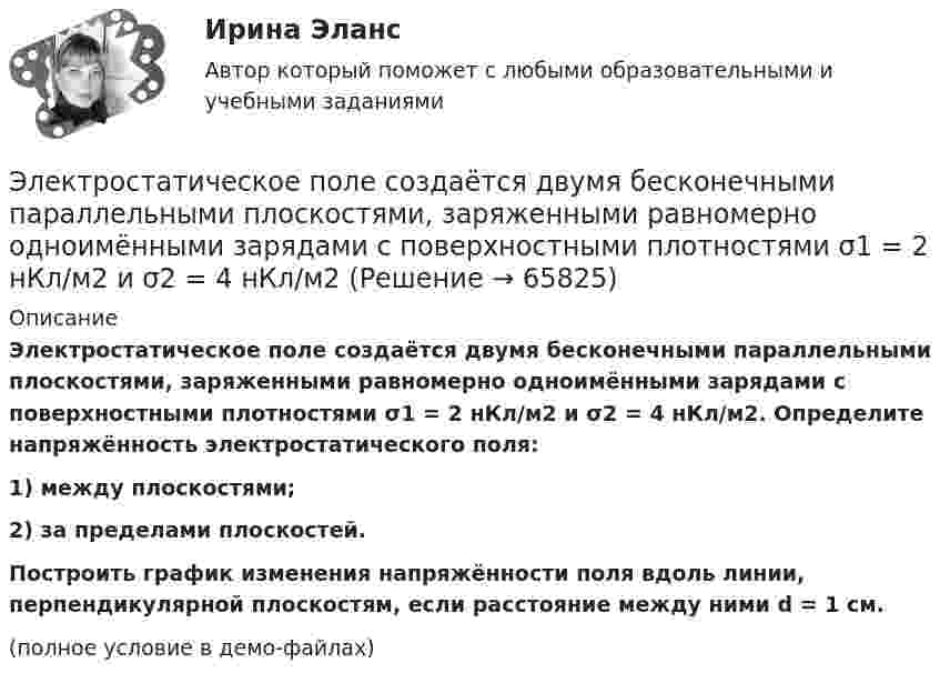    
            Описание
            Электростатическое поле создаётся двумя бесконечными параллельными плоскостями, заряженными равномерно одноимёнными зарядами с поверхностными плотностями σ1 = 2 нКл/м2 и σ2 = 4 нКл/м2. Определите напряжённость электростатического поля:1) между плоскостями;2) за пределами плоскостей.           Построить график изменения напряжённости поля вдоль линии, перпендикулярной плоскостям, если расстояние между ними d = 1 см.(полное условие в демо-файлах)   
            
            
            Электростатическое поле создается бесконечным цилиндром радиусом 8 мм, равномерно заряженным с линейной плотностью 10 нКл/м. Определить разность потенциалов между двумя точками этого поля, лежащими на расстоянии R_1=2 мм и R_2=7 мм от поверхности цилЭлектростатическое поле создаётся двумя бесконечными параллельными плоскостями, заряженными равномерно одноимёнными зарядами с поверхностными плотностями σ1 = 2 нКл/м2 и σ2 = 4 нКл/м2Электростатическое поле создаётся двумя бесконечными параллельными плоскостями, заряженными равномерно одноимёнными зарядами с поверхностными плотностями σ1 = 2 нКл/м2 и σ2 = 4 нКл/м2. Электростатическое поле создаётся равномерно заряженным шаром радиусом R = 1 м с общим зарядом Q = 50 нКл. Определить разность потенциалов для точек, лежащих от центра шара на расстояниях r1 = 1,5 м и r2 = 2 м.Электростатическое поле создаётся сферой радиусом R = 5 см, равномерно заряженной с поверхностной плотностью s = 1 нКл/м2. Определить разность потенциалов между двумя точками поля, лежащими на расстоянияхЭлектростатическое поле создаётся сферой радиусом R = 5 см, равномерно заряженной с поверхностной плотностью s = 2 нКл/м2. Определить разность потенциалов между двумя точками поля, лежащими на расстоянияхЭлектростатическое поле создаётся сферой радиусом R, равномерно заряженной с поверхностной плотностью s. Определить разность потенциалов (j1 – j2) между двумя точками поля, лежащими на расстоянии r1 и r2💯 Электроснабжение.ти(1) ЭБС (правильные ответы на тест Синергия / МОИ / МТИ / МосАП, август 2023)Электроснабжение.ти(1) ЭБС (тест с ответами Синергия/МОИ/ МТИ /МОСАП)💯 Электроснабжение.ти(2) ЭБС (все ответы на тест Синергия / МТИ / МосАП, декабрь 2022)💯 Электроснабжение.ти(2) ЭБС (все ответы на тест Синергия / МТИ / МосАП, ноябрь 2022)💯 Электроснабжение.ти(2) ЭБС (ответы на тест Синергия / МОИ / МТИ / МосАП, январь 2024)Электростатическое поле в вакууме создано прямолинейным отрезком нити длиной 10 см, несущей равномерно распределённый с линейной плотностью 35,4 нКл/м положительный заряд. Найти поток вектора напряжённости этого поля Электростатическое поле создаётся бесконечной плоскостью, равномерно заряженной с поверхностной плотностью s = 1 нКл/м2. Определите разность потенциалов между двумя точками этого поля,
