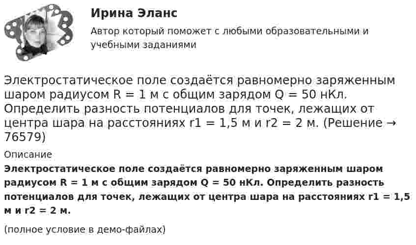     
            Описание
            Электростатическое поле создаётся равномерно заряженным шаром радиусом R = 1 м с общим зарядом Q = 50 нКл. Определить разность потенциалов для точек, лежащих от центра шара на расстояниях r1 = 1,5 м и r2 = 2 м.(полное условие в демо-файлах)   
            
            
            Электростатическое поле создаётся двумя бесконечными параллельными плоскостями, заряженными равномерно одноимёнными зарядами с поверхностными плотностями σ1 = 2 нКл/м2 и σ2 = 4 нКл/м2. Электростатическое поле создаётся равномерно заряженным шаром радиусом R = 1 м с общим зарядом Q = 50 нКл. Определить разность потенциалов для точек, лежащих от центра шара на расстояниях r1 = 1,5 м и r2 = 2 м.Электростатическое поле создаётся сферой радиусом R = 5 см, равномерно заряженной с поверхностной плотностью s = 1 нКл/м2. Определить разность потенциалов между двумя точками поля, лежащими на расстоянияхЭлектростатическое поле создаётся сферой радиусом R = 5 см, равномерно заряженной с поверхностной плотностью s = 2 нКл/м2. Определить разность потенциалов между двумя точками поля, лежащими на расстоянияхЭлектростатическое поле создаётся сферой радиусом R, равномерно заряженной с поверхностной плотностью s. Определить разность потенциалов (j1 – j2) между двумя точками поля, лежащими на расстоянии r1 и r2Электростатическое поле создаётся шаром радиусом R = 8 см, равномерно заряженным с объёмной плотностью r = 10 нКл/м3. Определить разность потенциалов Dj между двумя точками этого поля, лежащими на расстояниях r1 = 10 см и r2. = 15 см от центра шара.Электростатическое поле создано бесконечной заряженной плоскостью с поверхностной плотностью заряда s = 1 мкКл/м2 и точечным зарядом q = -2 мкКл, находящимся на расстоянии a = 0,5 м от плоскости. 💯 Электроснабжение.ти(2) ЭБС (все ответы на тест Синергия / МТИ / МосАП, декабрь 2022)💯 Электроснабжение.ти(2) ЭБС (все ответы на тест Синергия / МТИ / МосАП, ноябрь 2022)💯 Электроснабжение.ти(2) ЭБС (ответы на тест Синергия / МОИ / МТИ / МосАП, январь 2024)Электростатическое поле в вакууме создано прямолинейным отрезком нити длиной 10 см, несущей равномерно распределённый с линейной плотностью 35,4 нКл/м положительный заряд. Найти поток вектора напряжённости этого поля Электростатическое поле создаётся бесконечной плоскостью, равномерно заряженной с поверхностной плотностью s = 1 нКл/м2. Определите разность потенциалов между двумя точками этого поля,Электростатическое поле создаётся бесконечной прямой нитью, заряженной равномерно с линейной плотностью  50 пКл/см. Определить числовое значение и направление градиента потенциала в точке на расстоянии r = 0,5 м от нити. Электростатическое поле создается бесконечным цилиндром радиусом 8 мм, равномерно заряженным с линейной плотностью 10 нКл/м. Определить разность потенциалов между двумя точками этого поля, лежащими на расстоянии R_1=2 мм и R_2=7 мм от поверхности цил
