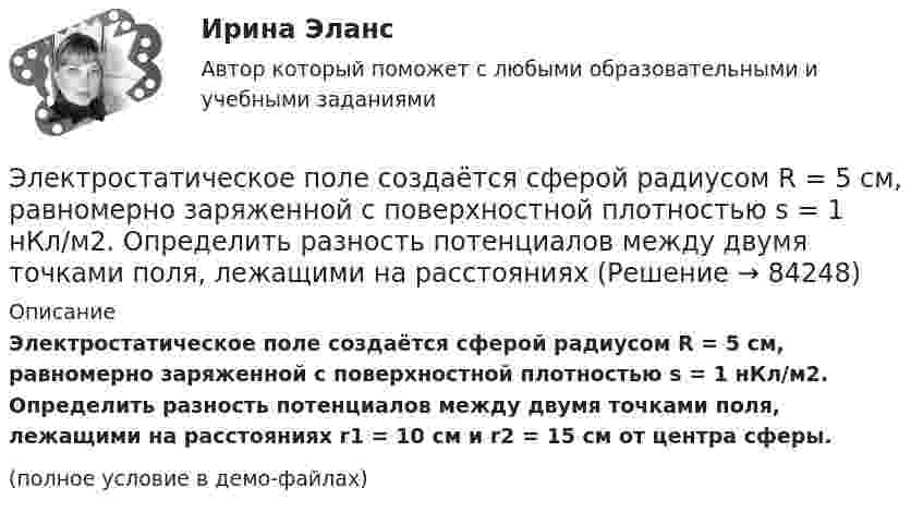     
            Описание
            Электростатическое поле создаётся сферой радиусом R = 5 см, равномерно заряженной с поверхностной плотностью s = 1 нКл/м2. Определить разность потенциалов между двумя точками поля, лежащими на расстояниях r1 = 10 см и r2 = 15 см от центра сферы.(полное условие в демо-файлах)   
            
            
            Электростатическое поле создаётся равномерно заряженным шаром радиусом R = 1 м с общим зарядом Q = 50 нКл. Определить разность потенциалов для точек, лежащих от центра шара на расстояниях r1 = 1,5 м и r2 = 2 м.Электростатическое поле создаётся сферой радиусом R = 5 см, равномерно заряженной с поверхностной плотностью s = 1 нКл/м2. Определить разность потенциалов между двумя точками поля, лежащими на расстоянияхЭлектростатическое поле создаётся сферой радиусом R = 5 см, равномерно заряженной с поверхностной плотностью s = 2 нКл/м2. Определить разность потенциалов между двумя точками поля, лежащими на расстоянияхЭлектростатическое поле создаётся сферой радиусом R, равномерно заряженной с поверхностной плотностью s. Определить разность потенциалов (j1 – j2) между двумя точками поля, лежащими на расстоянии r1 и r2Электростатическое поле создаётся шаром радиусом R = 8 см, равномерно заряженным с объёмной плотностью r = 10 нКл/м3. Определить разность потенциалов Dj между двумя точками этого поля, лежащими на расстояниях r1 = 10 см и r2. = 15 см от центра шара.Электростатическое поле создано бесконечной заряженной плоскостью с поверхностной плотностью заряда s = 1 мкКл/м2 и точечным зарядом q = -2 мкКл, находящимся на расстоянии a = 0,5 м от плоскости. Электротехника 💯 Электроснабжение.ти(2) ЭБС (все ответы на тест Синергия / МТИ / МосАП, ноябрь 2022)💯 Электроснабжение.ти(2) ЭБС (ответы на тест Синергия / МОИ / МТИ / МосАП, январь 2024)Электростатическое поле в вакууме создано прямолинейным отрезком нити длиной 10 см, несущей равномерно распределённый с линейной плотностью 35,4 нКл/м положительный заряд. Найти поток вектора напряжённости этого поля Электростатическое поле создаётся бесконечной плоскостью, равномерно заряженной с поверхностной плотностью s = 1 нКл/м2. Определите разность потенциалов между двумя точками этого поля,Электростатическое поле создаётся бесконечной прямой нитью, заряженной равномерно с линейной плотностью  50 пКл/см. Определить числовое значение и направление градиента потенциала в точке на расстоянии r = 0,5 м от нити. Электростатическое поле создается бесконечным цилиндром радиусом 8 мм, равномерно заряженным с линейной плотностью 10 нКл/м. Определить разность потенциалов между двумя точками этого поля, лежащими на расстоянии R_1=2 мм и R_2=7 мм от поверхности цилЭлектростатическое поле создаётся двумя бесконечными параллельными плоскостями, заряженными равномерно одноимёнными зарядами с поверхностными плотностями σ1 = 2 нКл/м2 и σ2 = 4 нКл/м2