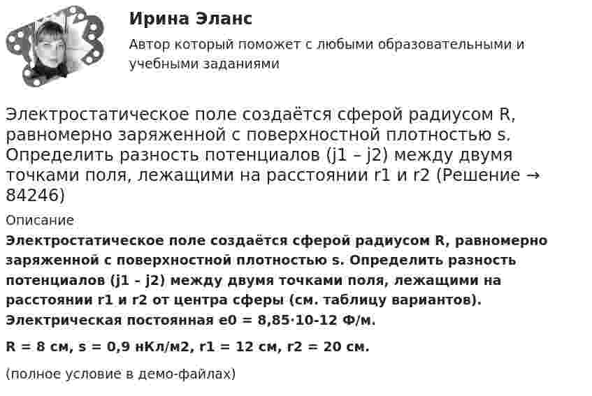    
            Описание
            Электростатическое поле создаётся сферой радиусом R, равномерно заряженной с поверхностной плотностью s. Определить разность потенциалов (j1 – j2) между двумя точками поля, лежащими на расстоянии r1 и r2 от центра сферы (см. таблицу вариантов). Электрическая постоянная e0 = 8,85·10-12 Ф/м.R = 8 см, s = 0,9 нКл/м2, r1 = 12 см, r2 = 20 см.(полное условие в демо-файлах)   
            
            
            Электростатическое поле создаётся сферой радиусом R = 5 см, равномерно заряженной с поверхностной плотностью s = 2 нКл/м2. Определить разность потенциалов между двумя точками поля, лежащими на расстоянияхЭлектростатическое поле создаётся сферой радиусом R, равномерно заряженной с поверхностной плотностью s. Определить разность потенциалов (j1 – j2) между двумя точками поля, лежащими на расстоянии r1 и r2Электростатическое поле создаётся шаром радиусом R = 8 см, равномерно заряженным с объёмной плотностью r = 10 нКл/м3. Определить разность потенциалов Dj между двумя точками этого поля, лежащими на расстояниях r1 = 10 см и r2. = 15 см от центра шара.Электростатическое поле создано бесконечной заряженной плоскостью с поверхностной плотностью заряда s = 1 мкКл/м2 и точечным зарядом q = -2 мкКл, находящимся на расстоянии a = 0,5 м от плоскости. Электротехника ЭЛЕКТРОТЕХНИКАЭлектротехника вариант 24Электростатическое поле в вакууме создано прямолинейным отрезком нити длиной 10 см, несущей равномерно распределённый с линейной плотностью 35,4 нКл/м положительный заряд. Найти поток вектора напряжённости этого поля Электростатическое поле создаётся бесконечной плоскостью, равномерно заряженной с поверхностной плотностью s = 1 нКл/м2. Определите разность потенциалов между двумя точками этого поля,Электростатическое поле создаётся бесконечной прямой нитью, заряженной равномерно с линейной плотностью  50 пКл/см. Определить числовое значение и направление градиента потенциала в точке на расстоянии r = 0,5 м от нити. Электростатическое поле создается бесконечным цилиндром радиусом 8 мм, равномерно заряженным с линейной плотностью 10 нКл/м. Определить разность потенциалов между двумя точками этого поля, лежащими на расстоянии R_1=2 мм и R_2=7 мм от поверхности цилЭлектростатическое поле создаётся двумя бесконечными параллельными плоскостями, заряженными равномерно одноимёнными зарядами с поверхностными плотностями σ1 = 2 нКл/м2 и σ2 = 4 нКл/м2Электростатическое поле создаётся двумя бесконечными параллельными плоскостями, заряженными равномерно одноимёнными зарядами с поверхностными плотностями σ1 = 2 нКл/м2 и σ2 = 4 нКл/м2. Электростатическое поле создаётся равномерно заряженным шаром радиусом R = 1 м с общим зарядом Q = 50 нКл. Определить разность потенциалов для точек, лежащих от центра шара на расстояниях r1 = 1,5 м и r2 = 2 м.