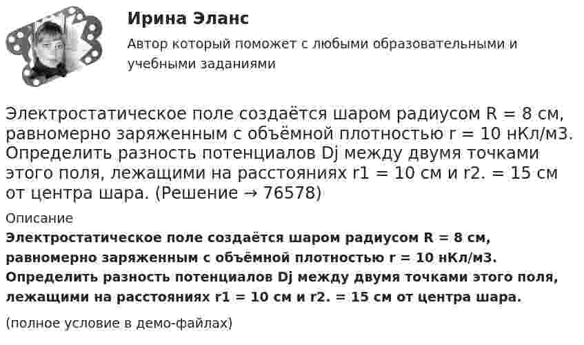     
            Описание
            Электростатическое поле создаётся шаром радиусом R = 8 см, равномерно заряженным с объёмной плотностью r = 10 нКл/м3. Определить разность потенциалов Dj между двумя точками этого поля, лежащими на расстояниях r1 = 10 см и r2. = 15 см от центра шара.(полное условие в демо-файлах)   
            
            
            Электростатическое поле создаётся сферой радиусом R, равномерно заряженной с поверхностной плотностью s. Определить разность потенциалов (j1 – j2) между двумя точками поля, лежащими на расстоянии r1 и r2Электростатическое поле создаётся шаром радиусом R = 8 см, равномерно заряженным с объёмной плотностью r = 10 нКл/м3. Определить разность потенциалов Dj между двумя точками этого поля, лежащими на расстояниях r1 = 10 см и r2. = 15 см от центра шара.Электростатическое поле создано бесконечной заряженной плоскостью с поверхностной плотностью заряда s = 1 мкКл/м2 и точечным зарядом q = -2 мкКл, находящимся на расстоянии a = 0,5 м от плоскости. Электротехника ЭЛЕКТРОТЕХНИКАЭлектротехника вариант 24Электротехника (вариант 9, АлтГК)Электростатическое поле создаётся бесконечной плоскостью, равномерно заряженной с поверхностной плотностью s = 1 нКл/м2. Определите разность потенциалов между двумя точками этого поля,Электростатическое поле создаётся бесконечной прямой нитью, заряженной равномерно с линейной плотностью  50 пКл/см. Определить числовое значение и направление градиента потенциала в точке на расстоянии r = 0,5 м от нити. Электростатическое поле создается бесконечным цилиндром радиусом 8 мм, равномерно заряженным с линейной плотностью 10 нКл/м. Определить разность потенциалов между двумя точками этого поля, лежащими на расстоянии R_1=2 мм и R_2=7 мм от поверхности цилЭлектростатическое поле создаётся двумя бесконечными параллельными плоскостями, заряженными равномерно одноимёнными зарядами с поверхностными плотностями σ1 = 2 нКл/м2 и σ2 = 4 нКл/м2Электростатическое поле создаётся двумя бесконечными параллельными плоскостями, заряженными равномерно одноимёнными зарядами с поверхностными плотностями σ1 = 2 нКл/м2 и σ2 = 4 нКл/м2. Электростатическое поле создаётся равномерно заряженным шаром радиусом R = 1 м с общим зарядом Q = 50 нКл. Определить разность потенциалов для точек, лежащих от центра шара на расстояниях r1 = 1,5 м и r2 = 2 м.Электростатическое поле создаётся сферой радиусом R = 5 см, равномерно заряженной с поверхностной плотностью s = 1 нКл/м2. Определить разность потенциалов между двумя точками поля, лежащими на расстояниях