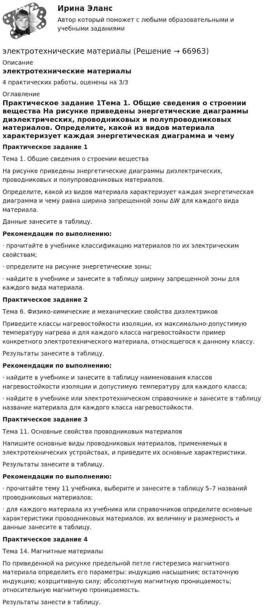      
            Описание
            электротехнические материалы4 практических работы, оценены на 3/3 
            Оглавление
            Практическое задание 1Тема 1. Общие сведения о строении вещества 	На рисунке приведены энергетические диаграммы диэлектрических, проводниковых и полупроводниковых материалов. 	Определите, какой из видов материала характеризует каждая энергетическая диаграмма и чему равна ширина запрещенной зоны ΔW для каждого вида материала.	Данные занесите в таблицу. Рекомендации по выполнению: ·       прочитайте в учебнике классификацию материалов по их электрическим свойствам; ·       определите на рисунке энергетические зоны; ·       найдите в учебнике и занесите в таблицу ширину запрещенной зоны для каждого вида материала.Практическое задание 2	Тема 6. Физико-химические и механические свойства диэлектриков	Приведите классы нагревостойкости изоляции, их максимально-допустимую температуру нагрева и для каждого класса нагревостойкости пример конкретного электротехнического материала, относящегося к данному классу.	Результаты занесите в таблицу. Рекомендации по выполнению:·                  найдите в учебнике и занесите в таблицу наименования классов нагревостойкости изоляции и допустимую температуру для каждого класса;·                  найдите в учебнике или электротехническом справочнике и занесите в таблицу название материала для каждого класса нагревостойкости. Практическое задание 3Тема 11. Основные свойства проводниковых материалов 	Напишите основные виды проводниковых материалов, применяемых в электротехнических устройствах, и приведите их основные характеристики.	Результаты занесите в таблицу. Рекомендации по выполнению:·                  прочитайте тему 11 учебника, выберите и занесите в таблицу 5–7 названий проводниковых материалов;·                  для каждого материала из учебника или справочников определите основные характеристики проводниковых материалов, их величину и размерность и данные занесите в таблицу.Практическое задание 4Тема 14. Магнитные материалы 	По приведенной на рисунке предельной петле гистерезиса магнитного материала определить его параметры: индукцию насыщения; остаточную индукцию; коэрцитивную силу; абсолютную магнитную проницаемость; относительную магнитную проницаемость.	Результаты занести в таблицу.  
            
            
            💯 Электротехника, электроника и схемотехника.ти (ответы на тест Синергия / МТИ / МосАП, май 2023)электротехнические материалыЭлектротехнические материалыЭлектротехнические материалыЭлектротехнические материалыЭлектротехнические материалыЭлектротехнические материалы (39 вопросов)Электротехника и электроника ИКЗ 2  вариант 7 КАТТ Электротехника и электроника практическое задание вариант 3Электротехника и электроника (Росдистант)Электротехника и электроника. Росдистант. Практическое задание 1, 2. Вариант 5.4. Буква имени (5 - Д, Н, Ц.) буква фамилии (4 - Г, М, Х.)Электротехника и электроснабжение (тест с ответами) 92%Электротехника КМ-1 (НИУ МЭИ, ИДДО, ТУ)Электротехника (Контрольная работа №1, вариант 4, НКАиДХ)