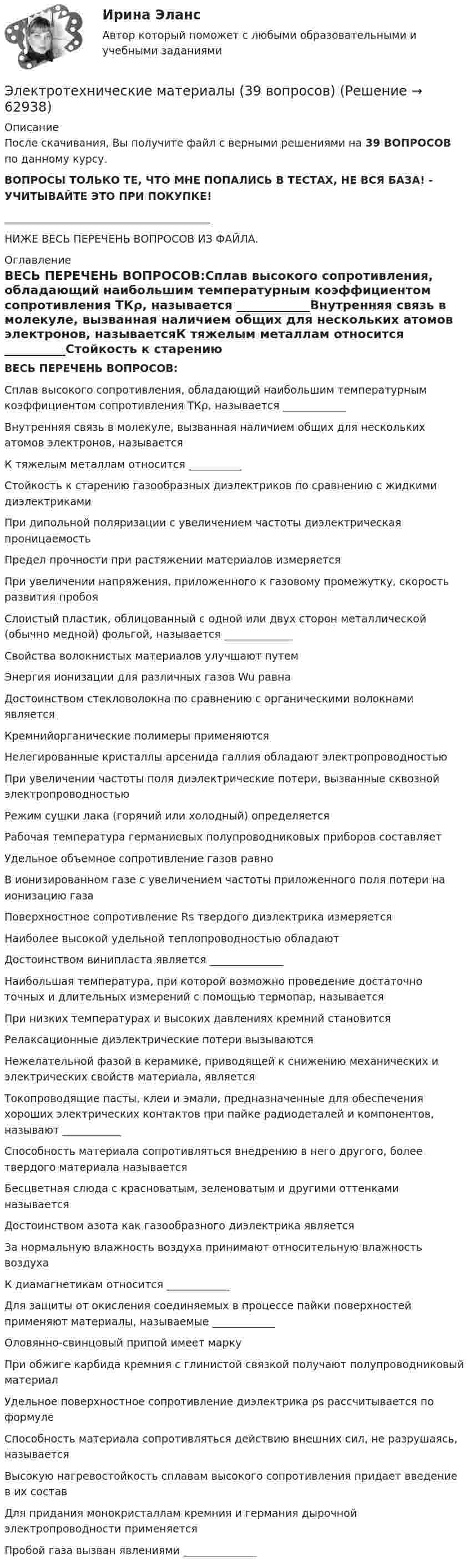      
            Описание
            После скачивания, Вы получите файл с верными решениями на 39 ВОПРОСОВ по данному курсу.ВОПРОСЫ ТОЛЬКО ТЕ, ЧТО МНЕ ПОПАЛИСЬ В ТЕСТАХ, НЕ ВСЯ БАЗА! - УЧИТЫВАЙТЕ ЭТО ПРИ ПОКУПКЕ!_______________________________________НИЖЕ ВЕСЬ ПЕРЕЧЕНЬ ВОПРОСОВ ИЗ ФАЙЛА. 
            Оглавление
            ВЕСЬ ПЕРЕЧЕНЬ ВОПРОСОВ:Сплав высокого сопротивления, обладающий наибольшим температурным коэффициентом сопротивления ТКρ, называется ____________Внутренняя связь в молекуле, вызванная наличием общих для нескольких атомов электронов, называетсяК тяжелым металлам относится __________Стойкость к старению газообразных диэлектриков по сравнению с жидкими диэлектрикамиПри дипольной поляризации с увеличением частоты диэлектрическая проницаемостьПредел прочности при растяжении материалов измеряетсяПри увеличении напряжения, приложенного к газовому промежутку, скорость развития пробояСлоистый пластик, облицованный с одной или двух сторон металлической (обычно медной) фольгой, называется _____________Свойства волокнистых материалов улучшают путемЭнергия ионизации для различных газов Wu равнаДостоинством стекловолокна по сравнению с органическими волокнами являетсяКремнийорганические полимеры применяютсяНелегированные кристаллы арсенида галлия обладают электропроводностьюПри увеличении частоты поля диэлектрические потери, вызванные сквозной электропроводностьюРежим сушки лака (горячий или холодный) определяетсяРабочая температура германиевых полупроводниковых приборов составляетУдельное объемное сопротивление газов равноВ ионизированном газе с увеличением частоты приложенного поля потери на ионизацию газаПоверхностное сопротивление Rs твердого диэлектрика измеряетсяНаиболее высокой удельной теплопроводностью обладаютДостоинством винипласта является ______________Наибольшая температура, при которой возможно проведение достаточно точных и длительных измерений с помощью термопар, называетсяПри низких температурах и высоких давлениях кремний становитсяРелаксационные диэлектрические потери вызываютсяНежелательной фазой в керамике, приводящей к снижению механических и электрических свойств материала, являетсяТокопроводящие пасты, клеи и эмали, предназначенные для обеспечения хороших электрических контактов при пайке радиодеталей и компонентов, называют ___________Способность материала сопротивляться внедрению в него другого, более твердого материала называетсяБесцветная слюда с красноватым, зеленоватым и другими оттенками называетсяДостоинством азота как газообразного диэлектрика являетсяЗа нормальную влажность воздуха принимают относительную влажность воздухаК диамагнетикам относится ____________Для защиты от окисления соединяемых в процессе пайки поверхностей применяют материалы, называемые ____________Оловянно-свинцовый припой имеет маркуПри обжиге карбида кремния с глинистой связкой получают полупроводниковый материалУдельное поверхностное сопротивление диэлектрика ρs рассчитывается по формулеСпособность материала сопротивляться действию внешних сил, не разрушаясь, называетсяВысокую нагревостойкость сплавам высокого сопротивления придает введение в их составДля придания монокристаллам кремния и германия дырочной электропроводности применяетсяПробой газа вызван явлениями ______________  
            
            
            Электротехнические материалыЭлектротехнические материалы (39 вопросов)Электротехнические материалы. ВКС практическое задание. Вариант 8Электротехнические материалы (Задания 1,2,3,4)Электротехнические материалы  Задания 1 - 4 РосдистантЭлектротехнические материалы Практическая работа №1 РОСДИСТАНТЭлектротехнические материалы Практическая работа №2 РОСДИСТАНТЭлектротехника КМ-1 (НИУ МЭИ, ИДДО, ТУ)Электротехника (Контрольная работа №1, вариант 4, НКАиДХ)ЭЛЕКТРОТЕХНИКА. РАСЧЕТ ЛИНЕЙНЫХ РЕЗИСТИВНЫХ ЦЕПЕЙ 💯 Электротехника, электроника и схемотехника.ти (ответы на тест Синергия / МТИ / МосАП, май 2023)электротехнические материалыЭлектротехнические материалыЭлектротехнические материалы