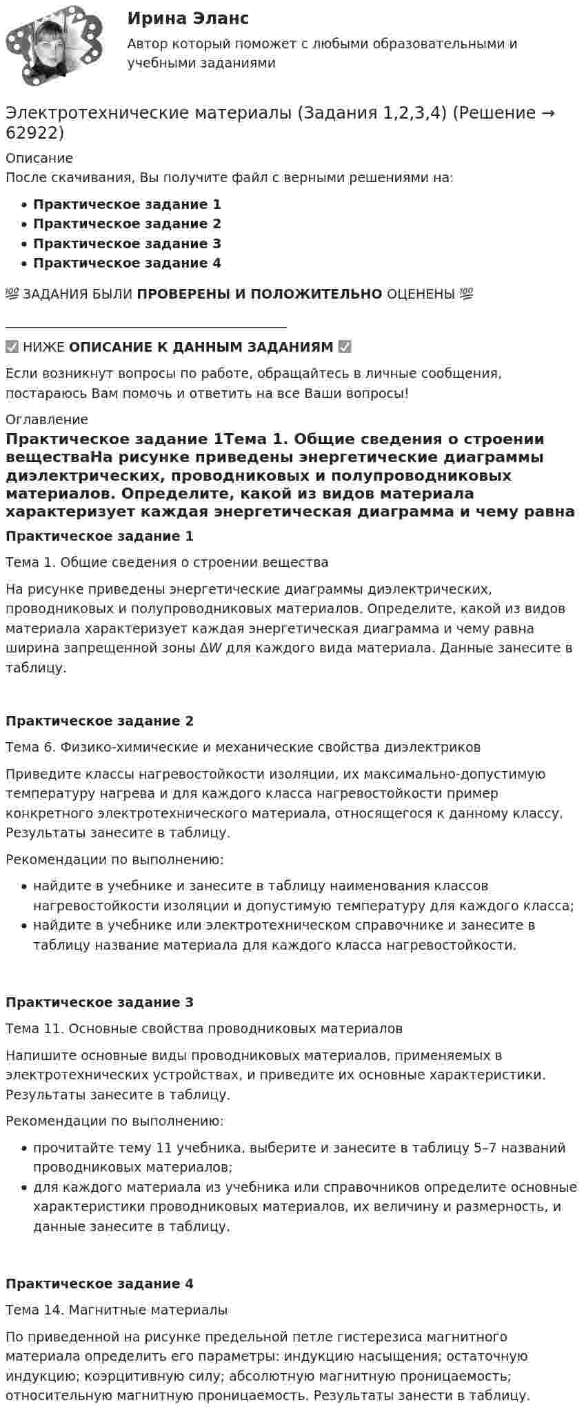     
            Описание
            После скачивания, Вы получите файл с верными решениями на:Практическое задание 1Практическое задание 2Практическое задание 3Практическое задание 4💯 ЗАДАНИЯ БЫЛИ ПРОВЕРЕНЫ И ПОЛОЖИТЕЛЬНО ОЦЕНЕНЫ 💯___________________________________________✅ НИЖЕ ОПИСАНИЕ К ДАННЫМ ЗАДАНИЯМ ✅Если возникнут вопросы по работе, обращайтесь в личные сообщения, постараюсь Вам помочь и ответить на все Ваши вопросы! 
            Оглавление
            Практическое задание 1Тема 1. Общие сведения о строении веществаНа рисунке приведены энергетические диаграммы диэлектрических, проводниковых и полупроводниковых материалов. Определите, какой из видов материала характеризует каждая энергетическая диаграмма и чему равна ширина запрещенной зоны ΔW для каждого вида материала. Данные занесите в таблицу.Практическое задание 2Тема 6. Физико-химические и механические свойства диэлектриков Приведите классы нагревостойкости изоляции, их максимально-допустимую температуру нагрева и для каждого класса нагревостойкости пример конкретного электротехнического материала, относящегося к данному классу. Результаты занесите в таблицу.Рекомендации по выполнению:найдите в учебнике и занесите в таблицу наименования классов нагревостойкости изоляции и допустимую температуру для каждого класса;найдите в учебнике или электротехническом справочнике и занесите в таблицу название материала для каждого класса нагревостойкости.Практическое задание 3Тема 11. Основные свойства проводниковых материаловНапишите основные виды проводниковых материалов, применяемых в электротехнических устройствах, и приведите их основные характеристики. Результаты занесите в таблицу.Рекомендации по выполнению: прочитайте тему 11 учебника, выберите и занесите в таблицу 5–7 названий проводниковых материалов; для каждого материала из учебника или справочников определите основные характеристики проводниковых материалов, их величину и размерность, и данные занесите в таблицу.Практическое задание 4Тема 14. Магнитные материалыПо приведенной на рисунке предельной петле гистерезиса магнитного материала определить его параметры: индукцию насыщения; остаточную индукцию; коэрцитивную силу; абсолютную магнитную проницаемость; относительную магнитную проницаемость. Результаты занести в таблицу.  
            
            
            Электротехнические материалы. ВКС практическое задание. Вариант 8Электротехнические материалы (Задания 1,2,3,4)Электротехнические материалы  Задания 1 - 4 РосдистантЭлектротехнические материалы Практическая работа №1 РОСДИСТАНТЭлектротехнические материалы Практическая работа №2 РОСДИСТАНТЭлектротехнические материалы Практическая работа №3 РОСДИСТАНТЭлектротехнические материалы Практическая работа №4 РОСДИСТАНТЭЛЕКТРОТЕХНИКА. РАСЧЕТ ЛИНЕЙНЫХ РЕЗИСТИВНЫХ ЦЕПЕЙ 💯 Электротехника, электроника и схемотехника.ти (ответы на тест Синергия / МТИ / МосАП, май 2023)электротехнические материалыЭлектротехнические материалыЭлектротехнические материалыЭлектротехнические материалыЭлектротехнические материалы