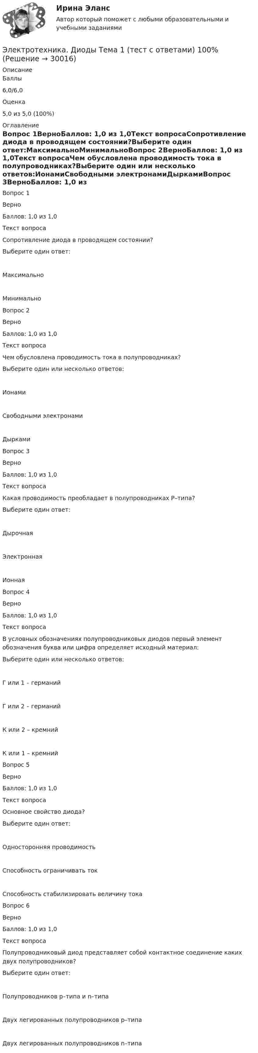      
          Описание
            Баллы 6,0/6,0   Оценка 5,0 из 5,0 (100%) 
          Оглавление
            Вопрос 1ВерноБаллов: 1,0 из 1,0Текст вопросаСопротивление диода в проводящем состоянии?Выберите один ответ:МаксимальноМинимальноВопрос 2ВерноБаллов: 1,0 из 1,0Текст вопросаЧем обусловлена проводимость тока в полупроводниках?Выберите один или несколько ответов:ИонамиСвободными электронамиДыркамиВопрос 3ВерноБаллов: 1,0 из 1,0Текст вопросаКакая проводимость преобладает в полупроводниках Р–типа?Выберите один ответ:ДырочнаяЭлектроннаяИоннаяВопрос 4ВерноБаллов: 1,0 из 1,0Текст вопросаВ условных обозначениях полупроводниковых диодов первый элемент обозначения буква или цифра определяет исходный материал:Выберите один или несколько ответов:Г или 1 – германийГ или 2 – германийК или 2 – кремнийК или 1 – кремнийВопрос 5ВерноБаллов: 1,0 из 1,0Текст вопросаОсновное свойство диода?Выберите один ответ:Односторонняя проводимостьСпособность ограничивать токСпособность стабилизировать величину токаВопрос 6ВерноБаллов: 1,0 из 1,0Текст вопросаПолупроводниковый диод представляет собой контактное соединение каких двух полупроводников?Выберите один ответ:Полупроводников p–типа и n–типаДвух легированных полупроводников р–типаДвух легированных полупроводников n–типа  
            
            
            Электротехника (вариант 9, АлтГК)Электротехника. Диоды Тема 1 (тест с ответами) 100%Электротехника и электроникаЭлектротехника и электроникаЭлектротехника и электроникаЭЛЕКТРОТЕХНИКА И ЭЛЕКТРОНИКА«Электротехника и электроника» 8 вариантЭлектростатическое поле создаётся сферой радиусом R = 5 см, равномерно заряженной с поверхностной плотностью s = 1 нКл/м2. Определить разность потенциалов между двумя точками поля, лежащими на расстоянияхЭлектростатическое поле создаётся сферой радиусом R = 5 см, равномерно заряженной с поверхностной плотностью s = 2 нКл/м2. Определить разность потенциалов между двумя точками поля, лежащими на расстоянияхЭлектростатическое поле создаётся сферой радиусом R, равномерно заряженной с поверхностной плотностью s. Определить разность потенциалов (j1 – j2) между двумя точками поля, лежащими на расстоянии r1 и r2Электростатическое поле создаётся шаром радиусом R = 8 см, равномерно заряженным с объёмной плотностью r = 10 нКл/м3. Определить разность потенциалов Dj между двумя точками этого поля, лежащими на расстояниях r1 = 10 см и r2. = 15 см от центра шара.Электростатическое поле создано бесконечной заряженной плоскостью с поверхностной плотностью заряда s = 1 мкКл/м2 и точечным зарядом q = -2 мкКл, находящимся на расстоянии a = 0,5 м от плоскости. Электротехника ЭЛЕКТРОТЕХНИКА