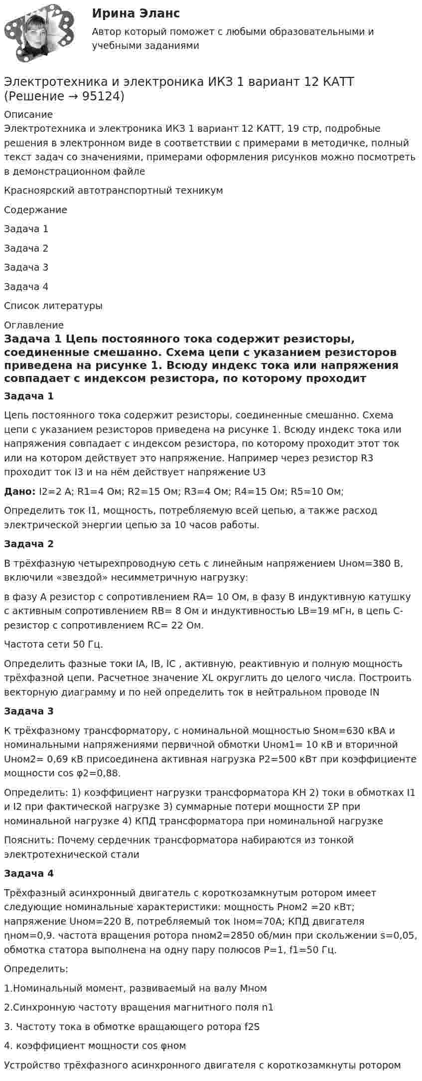     
            Описание
            Электротехника и электроника ИКЗ 1 вариант 12 КАТТ, 19 стр, подробные решения в электронном виде в соответствии с примерами в методичке, полный текст задач со значениями, примерами оформления рисунков можно посмотреть в демонстрационном файлеКрасноярский автотранспортный техникумСодержаниеЗадача 1Задача 2Задача 3Задача 4Список литературы 
            Оглавление
            Задача 1	Цепь постоянного тока содержит резисторы, соединенные смешанно. Схема цепи с указанием резисторов приведена на рисунке 1. Всюду индекс тока или напряжения совпадает с индексом резистора, по которому проходит этот ток или на котором действует это напряжение. Например через резистор R3 проходит ток I3 и на нём действует напряжение U3 Дано: I2=2 A; R1=4 Ом; R2=15 Ом; R3=4 Ом; R4=15 Ом; R5=10 Ом; 	Определить ток I1, мощность, потребляемую всей цепью, а также расход электрической энергии цепью за 10 часов работы. Задача 2	В трёхфазную четырехпроводную cеть с линейным напряжением Uном=380 В, включили  «звездой» несимметричную нагрузку: 	 в фазу А резистор с сопротивлением  RА= 10 Ом, в фазу В индуктивную катушку с активным сопротивлением  RB= 8 Ом и индуктивностью LВ=19 мГн, в цепь С- резистор с сопротивлением RС= 22 Ом.Частота сети 50 Гц.	Определить фазные токи IA, IB, IC , активную, реактивную и полную мощность трёхфазной цепи. Расчетное значение XL округлить до целого числа. Построить векторную диаграмму и по ней определить ток в нейтральном проводе IN Задача 3 К трёхфазному трансформатору, с номинальной мощностью Sном=630 кВА и номинальными напряжениями первичной обмотки Uном1= 10 кВ и вторичной Uном2= 0,69 кВ присоединена активная нагрузка Р2=500 кВт при коэффициенте мощности cos φ2=0,88.      Определить: 1) коэффициент нагрузки трансформатора КН 2) токи в обмотках I1 и I2 при фактической нагрузке 3) суммарные потери мощности ΣР при номинальной нагрузке 4) КПД трансформатора при номинальной нагрузке           Пояснить: Почему сердечник трансформатора набираются из тонкой электротехнической стали Задача 4	Трёхфазный асинхронный двигатель с короткозамкнутым ротором имеет следующие номинальные характеристики: мощность Рном2 =20 кВт; напряжение Uном=220 В, потребляемый ток Iном=70А; КПД двигателя ηном=0,9. частота вращения ротора nном2=2850 об/мин при скольжении s=0,05, обмотка статора выполнена на одну пару полюсов Р=1, f1=50 Гц. 	Определить:1.Номинальный момент, развиваемый на валу Мном2.Синхронную частоту вращения магнитного поля n13. Частоту тока в обмотке вращающего ротора f2S4. коэффициент мощности cos φномУстройство трёхфазного асинхронного двигателя с короткозамкнуты ротором  
            
            
            Электротехника и электроника. ЗадачиЭлектротехника и электроника ИКЗ 1 вариант 12 КАТТЭлектротехника и электроника ИКЗ 1 вариант 17 КАТТЭлектротехника и электроника ИКЗ 1 вариант 5 Электротехника и электроника ИКЗ 1  вариант 6 КАТТ Электротехника и электроника ИКЗ 1  вариант 7 КАТТ Электротехника и электроника ИКЗ 2 вариант 5 КАТТЭЛЕКТРОТЕХНИКА И ЭЛЕКТРОНИКА«Электротехника и электроника» 8 вариантЭлектротехника и электроника, вар 1-9, 9-9Электротехника и электроника вариант 16 контрольная 2 Электротехника и электроника вариант 16 контрольная работа 1 Электротехника и электроника вариант 7 Электротехника и электроника ДГТУ