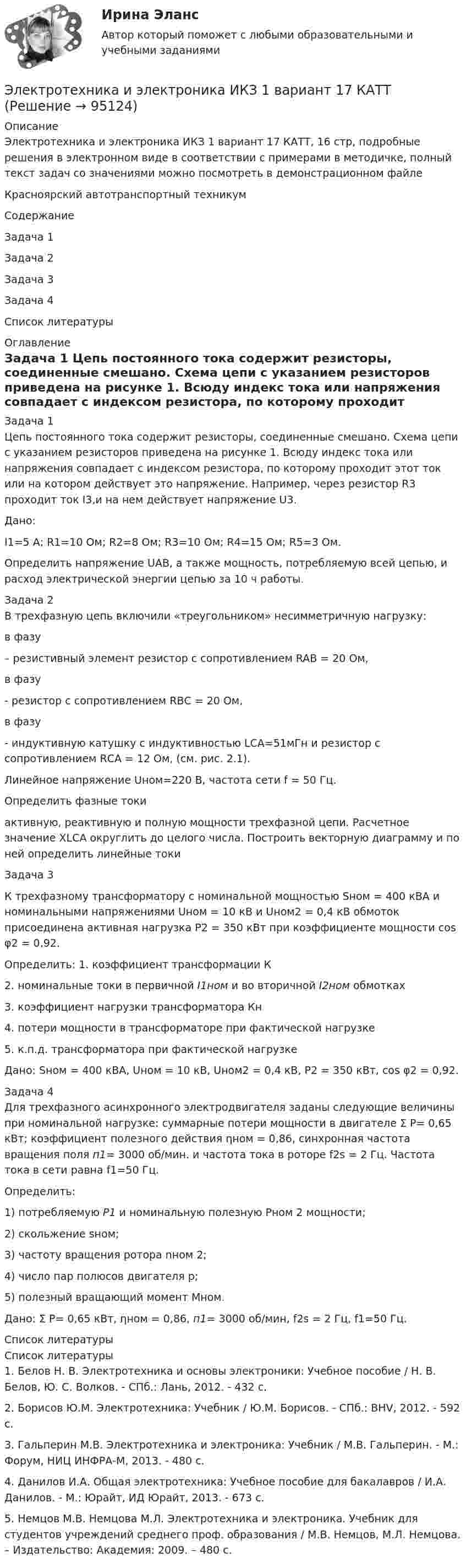     
            Описание
            Электротехника и электроника ИКЗ 1 вариант 17 КАТТ, 16 стр, подробные решения в электронном виде в соответствии с примерами в методичке, полный текст задач со значениями можно посмотреть  в демонстрационном файле Красноярский автотранспортный техникум СодержаниеЗадача 1Задача 2Задача 3Задача 4Список литературы 
            Оглавление
            Задача 1	Цепь постоянного тока содержит резисторы, соединенные смешано. Схема цепи с указанием резисторов приведена на рисунке 1. Всюду индекс тока или напряжения совпадает с индексом резистора, по которому проходит этот ток или на котором действует это напряжение. Например, через резистор R3 проходит ток I3,и на нем действует напряжение U3.	Дано:	I1=5 A; R1=10 Oм; R2=8 Oм; R3=10 Oм; R4=15 Oм; R5=3 Oм.Определить напряжение UAB, а также мощность, потребляемую всей цепью, и расход электрической энергии цепью за 10 ч работы.Задача 2	В трехфазную цепь включили «треугольником» несимметричную нагрузку:в фазу  – резистивный элемент резистор с сопротивлением RAB = 20 Ом, в фазу  - резистор с сопротивлением RBС = 20 Ом, в фазу  - индуктивную катушку с индуктивностью LCA=51мГн и резистор с сопротивлением RСA = 12 Ом, (см. рис. 2.1). 	Линейное напряжение Uном=220 B, частота сети f = 50 Гц.	Определить фазные токи  активную, реактивную и полную мощности трехфазной цепи. Расчетное значение XLCA округлить до целого числа. Построить векторную диаграмму и по ней определить линейные токи Задача 3	К трехфазному трансформатору с номинальной мощностью Sном = 400 кВА и номинальными напряжениями Uном = 10 кВ и Uном2 = 0,4 кВ обмоток присоединена активная нагрузка Р2 = 350 кВт при коэффициенте мощности соs φ2 = 0,92. 	Определить: 1. коэффициент трансформации К	2. номинальные токи в первичной I1ном и во вторичной I2ном обмотках	3. коэффициент нагрузки трансформатора Кн	4. потери мощности в трансформаторе при фактической нагрузке	5. к.п.д. трансформатора при фактической нагрузке	Дано: Sном = 400 кВА, Uном = 10 кВ, Uном2 = 0,4 кВ, Р2 = 350 кВт, соs φ2 = 0,92.	Задача 4	Для трехфазного асинхронного электродвигателя заданы следующие величины при номинальной нагрузке: суммарные потери мощности в двигателе Σ Р= 0,65 кВт; коэффициент полезного действия ηном = 0,86, синхронная частота вращения поля п1= 3000 об/мин. и частота тока в роторе f2s = 2 Гц. Частота тока в сети равна f1=50 Гц. 	Определить: 	1) потребляемую Р1 и номинальную полезную Рном 2 мощности; 	2) скольжение sном; 	3) частоту вращения ротора nном 2; 	4) число пар полюсов двигателя р; 	5) полезный вращающий момент Mном.        Дано: Σ Р= 0,65 кВт, ηном = 0,86, п1= 3000 об/мин, f2s = 2 Гц, f1=50 Гц. 
            Список литературы
            Список литературы1.     Белов Н. В. Электротехника и основы электроники: Учебное пособие / Н. В. Белов, Ю. С. Волков. - СПб.: Лань, 2012. - 432 c.2.     Борисов Ю.М. Электротехника: Учебник / Ю.М. Борисов. - СПб.: BHV, 2012. - 592 c.3.     Гальперин М.В. Электротехника и электроника: Учебник / М.В. Гальперин. - М.: Форум, НИЦ ИНФРА-М, 2013. - 480 c.4.     Данилов И.А. Общая электротехника: Учебное пособие для бакалавров / И.А. Данилов. - М.: Юрайт, ИД Юрайт, 2013. - 673 c.5. Немцов М.В. Немцова М.Л. Электротехника и электроника. Учебник для студентов учреждений среднего проф. образования / М.В. Немцов, М.Л. Немцова. – Издательство: Академия: 2009. – 480 с.  
            
            
            Электротехника и электроника ИКЗ 1 вариант 12 КАТТЭлектротехника и электроника ИКЗ 1 вариант 17 КАТТЭлектротехника и электроника ИКЗ 1 вариант 5 Электротехника и электроника ИКЗ 1  вариант 6 КАТТ Электротехника и электроника ИКЗ 1  вариант 7 КАТТ Электротехника и электроника ИКЗ 2 вариант 5 КАТТЭлектротехника и электроника ИКЗ 2 вариант 6«Электротехника и электроника» 8 вариантЭлектротехника и электроника, вар 1-9, 9-9Электротехника и электроника вариант 16 контрольная 2 Электротехника и электроника вариант 16 контрольная работа 1 Электротехника и электроника вариант 7 Электротехника и электроника ДГТУЭлектротехника и электроника задание 1, вариант 9.1 (Росдистант ТГУ)