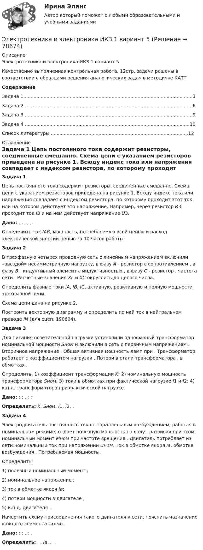     
            Описание
            Электротехника и электроника ИКЗ 1 вариант 5 Качественно выполненная контрольная работа, 12стр, задачи решены в соответствии с образцами решения аналогических задач в методичке КАТТ СодержаниеЗадача 1.....................................................................................................................3Задача 2 ....................................................................................................................6Задача 3 ....................................................................................................................9Задача 4 ..................................................................................................................10Список литературы ...............................................................................................12 
            Оглавление
            Задача 1	Цепь постоянного тока содержит резисторы, соединенные смешанно. Схема цепи с указанием резисторов приведена на рисунке 1. Всюду индекс тока или напряжения совпадает с индексом резистора, по которому проходит этот ток или на котором действует это напряжение. Например, через резистор R3 проходит ток I3 и на нем действует напряжение U3. Дано:                     ,   ,   ,   ,   ,   	Определить ток IАВ, мощность, потребляемую всей цепью и расход электрической энергии цепью за 10 часов работы.Задача 2	В трехфазную четырех проводную сеть с линейным напряжением                      включили «звездой» несимметричную нагрузку, в фазу А - резистор с сопротивлением   , в фазу В - индуктивный элемент с индуктивностью   , в фазу С - резистор   , частота сети   . Расчетные значения XL и XC округлить до целого числа.	Определить фазные токи IА, IВ, IС, активную, реактивную и полную мощности трехфазной цепи.	Схема цепи дана на рисунке 2.	Построить векторную диаграмму и определить по ней ток в нейтральном проводе IN (для сцеп. 190604).Задача 3	Для питания осветительной нагрузки установили однофазный трансформатор номинальной мощности Sном и включили в сеть с первичным напряжением                     . Вторичное напряжение   . Общая активная мощность ламп    при   . Трансформатор работает с коэффициентом нагрузки   . Потери в стали трансформатора   , в обмотках   .	Определить: 1) коэффициент трансформации K; 2) номинальную мощность трансформатора Sном; 3) токи в обмотках при фактической нагрузке I1 и I2; 4) к.п.д. трансформатора при фактической нагрузке. Дано:   ;   ;   ,   ;   ;    Определить: K, Sном, I1, I2,   . Задача 4	Электродвигатель постоянного тока с параллельным возбуждением, работая в номинальном режиме, отдает полезную мощность на валу                     , развивая при этом номинальный момент Мном при частоте вращения   . Двигатель потребляет из сети номинальный ток    при напряжении Uном. Ток в обмотке якоря Ia, обмотке возбуждения   . Потребляемая мощность   .	Определить: 	1) полезный номинальный момент   ;	2) номинальное напряжение   ;	3) ток в обмотке якоря Ia;	4) потери мощности в двигателе   ;	5) к.п.д. двигателя   .	Начертить схему присоединения такого двигателя к сети, пояснить назначение каждого элемента схемы. Дано:   ;   ;   ,   ;   . Определить:   ,   , Ia,   ,   .  
            
            
            Электротехника и электроника ИКЗ 1 вариант 17 КАТТЭлектротехника и электроника ИКЗ 1 вариант 5 Электротехника и электроника ИКЗ 1  вариант 6 КАТТ Электротехника и электроника ИКЗ 1  вариант 7 КАТТ Электротехника и электроника ИКЗ 2 вариант 5 КАТТЭлектротехника и электроника ИКЗ 2 вариант 6Электротехника и электроника ИКЗ 2  вариант 7 КАТТ Электротехника и электроника, вар 1-9, 9-9Электротехника и электроника вариант 16 контрольная 2 Электротехника и электроника вариант 16 контрольная работа 1 Электротехника и электроника вариант 7 Электротехника и электроника ДГТУЭлектротехника и электроника задание 1, вариант 9.1 (Росдистант ТГУ)Электротехника и электроника. Задачи