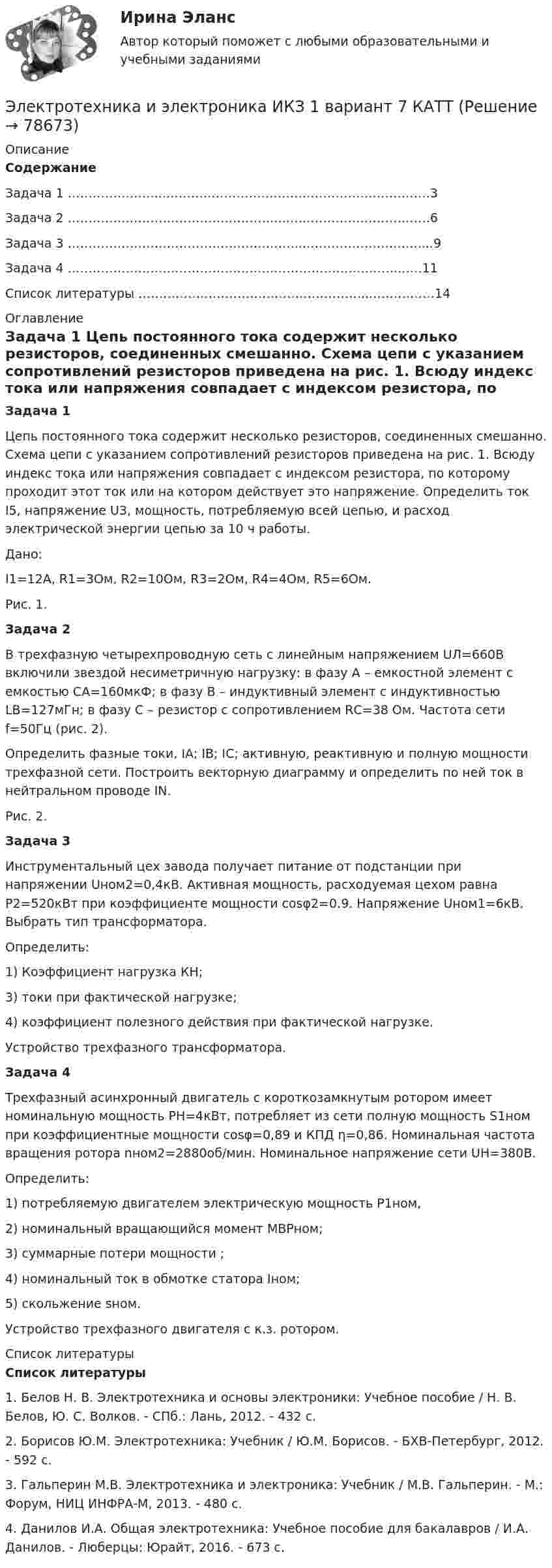     
            Описание
            СодержаниеЗадача 1 …………………...……………………………………………………….3Задача 2 ……………………………………………...…………………………….6Задача 3 ………………………………………………...……………………….....9Задача 4 ……………………………………………………………………..……11Список литературы ………………………………………………...……………14 
            Оглавление
             Задача 1	Цепь постоянного тока содержит несколько резисторов, соединенных смешанно. Схема цепи с указанием сопротивлений резисторов приведена на рис. 1. Всюду индекс тока или напряжения совпадает с индексом резистора, по которому проходит этот ток или на котором действует это напряжение. Определить ток I5, напряжение U3,  мощность, потребляемую всей цепью, и расход электрической энергии цепью за 10 ч работы.	Дано:	I1=12A, R1=3Ом, R2=10Ом, R3=2Ом, R4=4Ом, R5=6Ом.                    	Рис. 1. Задача 2	В трехфазную четырехпроводную сеть с линейным напряжением UЛ=660В включили звездой несиметричную нагрузку: в фазу А – емкостной элемент с емкостью СА=160мкФ; в фазу В – индуктивный элемент с индуктивностью  LВ=127мГн; в фазу С – резистор с сопротивлением RС=38 Ом. Частота сети f=50Гц (рис. 2). 	Определить фазные токи, IА; IВ; IС; активную, реактивную и полную мощности трехфазной сети. Построить векторную диаграмму и определить по ней ток в нейтральном проводе IN.               Рис. 2. Задача 3	Инструментальный цех завода получает питание от подстанции при напряжении Uном2=0,4кВ. Активная мощность, расходуемая цехом равна Р2=520кВт при коэффициенте мощности cosφ2=0.9. Напряжение Uном1=6кВ. Выбрать тип трансформатора.	Определить:	1) Коэффициент нагрузка КН; 	3) токи при фактической нагрузке; 	4) коэффициент полезного действия при фактической нагрузке.	Устройство трехфазного трансформатора. Задача 4	Трехфазный асинхронный двигатель с короткозамкнутым ротором имеет номинальную мощность РН=4кВт, потребляет из сети полную мощность S1ном при коэффициентные мощности cosφ=0,89 и КПД η=0,86. Номинальная частота вращения ротора nном2=2880об/мин. Номинальное напряжение сети UН=380В. 	Определить: 	1) потребляемую двигателем электрическую мощность Р1ном, 	2) номинальный вращающийся момент МВРном;	3) суммарные потери мощности                     ;	4) номинальный ток в обмотке статора Iном;	5) скольжение sном.	Устройство трехфазного двигателя с к.з. ротором. 
            Список литературы
            Список литературы1.    Белов Н. В. Электротехника и основы электроники: Учебное пособие / Н. В. Белов, Ю. С. Волков. - СПб.: Лань, 2012. - 432 c.2.    Борисов Ю.М. Электротехника: Учебник / Ю.М. Борисов. - БХВ-Петербург,  2012. - 592 c.3.    Гальперин М.В. Электротехника и электроника: Учебник / М.В. Гальперин. - М.: Форум, НИЦ ИНФРА-М, 2013. - 480 c.4.    Данилов И.А. Общая электротехника: Учебное пособие для бакалавров / И.А. Данилов. - Люберцы: Юрайт, 2016. - 673 c.  
            
            
            Электротехника и электроника ИКЗ 1  вариант 6 КАТТ Электротехника и электроника ИКЗ 1  вариант 7 КАТТ Электротехника и электроника ИКЗ 2 вариант 5 КАТТЭлектротехника и электроника ИКЗ 2 вариант 6Электротехника и электроника ИКЗ 2  вариант 7 КАТТ Электротехника и электроника практическое задание вариант 3Электротехника и электроника (Росдистант)Электротехника и электроника вариант 16 контрольная работа 1 Электротехника и электроника вариант 7 Электротехника и электроника ДГТУЭлектротехника и электроника задание 1, вариант 9.1 (Росдистант ТГУ)Электротехника и электроника. ЗадачиЭлектротехника и электроника ИКЗ 1 вариант 12 КАТТЭлектротехника и электроника ИКЗ 1 вариант 17 КАТТ