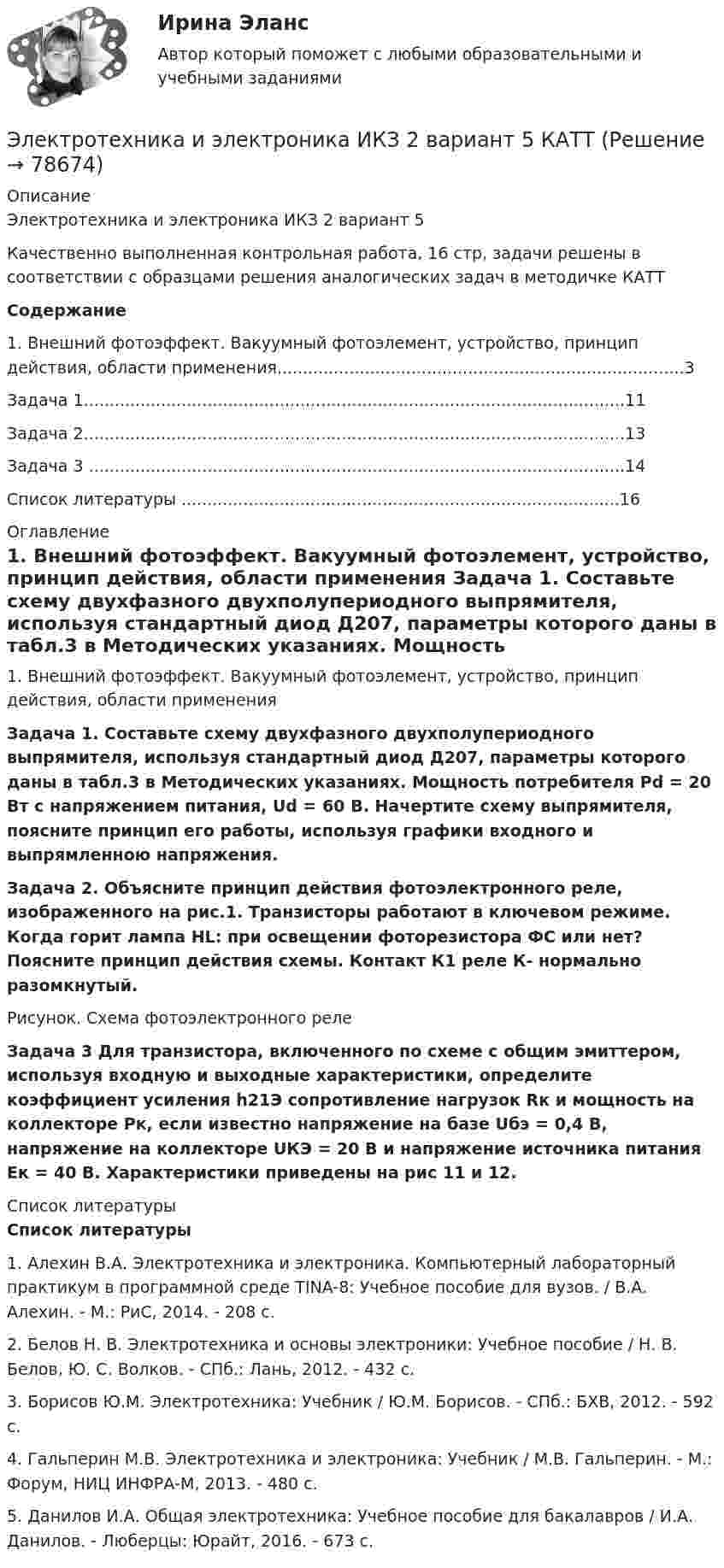     
            Описание
            Электротехника и электроника ИКЗ 2 вариант 5 Качественно выполненная контрольная работа, 16 стр, задачи решены в соответствии с образцами решения аналогических задач в методичке КАТТ Содержание	1. Внешний фотоэффект. Вакуумный фотоэлемент, устройство, принцип действия, области применения...............................................................................3	Задача 1.........................................................................................................11	Задача 2.........................................................................................................13	Задача 3 ........................................................................................................14	Список литературы .....................................................................................16 
            Оглавление
            1. Внешний фотоэффект. Вакуумный фотоэлемент, устройство, принцип действия, области применения Задача 1. Составьте схему двухфазного двухполупериодного выпрямителя, используя стандартный диод Д207, параметры которого даны в табл.3 в Методических указаниях. Мощность потребителя Рd = 20 Вт с напряжением питания, Ud = 60 В. Начертите схему выпрямителя, поясните принцип его работы, используя графики входного и выпрямленною напряжения.  Задача 2. Объясните принцип действия фотоэлектронного реле, изображенного на рис.1. Транзисторы работают в ключевом режиме. Когда горит лампа НL: при освещении фоторезистора ФС или нет? Поясните принцип действия схемы. Контакт К1 реле К- нормально разомкнутый.   Рисунок. Схема фотоэлектронного реле Задача 3 Для транзистора, включенного по схеме с общим эмиттером, используя входную и выходные характеристики, определите коэффициент усиления h21Э сопротивление нагрузок Rк и мощность на коллекторе Рк, если известно напряжение на базе Uбэ = 0,4 В, напряжение на коллекторе UКЭ = 20 В и напряжение источника питания Ек = 40 В. Характеристики приведены на рис 11 и 12. 
            Список литературы
            Список литературы1.                Алехин В.А. Электротехника и электроника. Компьютерный лабораторный практикум в программной среде TINA-8: Учебное пособие для вузов. / В.А. Алехин. - М.: РиС, 2014. - 208 c.2.                Белов Н. В. Электротехника и основы электроники: Учебное пособие / Н. В. Белов, Ю. С. Волков. - СПб.: Лань, 2012. - 432 c.3.                Борисов Ю.М. Электротехника: Учебник / Ю.М. Борисов. - СПб.: БХВ, 2012. - 592 c.4.                Гальперин М.В. Электротехника и электроника: Учебник / М.В. Гальперин. - М.: Форум, НИЦ ИНФРА-М, 2013. - 480 c.5.                Данилов И.А. Общая электротехника: Учебное пособие для бакалавров / И.А. Данилов. - Люберцы: Юрайт, 2016. - 673 c. 
            
            
            Электротехника и электроника ИКЗ 1  вариант 7 КАТТ Электротехника и электроника ИКЗ 2 вариант 5 КАТТЭлектротехника и электроника ИКЗ 2 вариант 6Электротехника и электроника ИКЗ 2  вариант 7 КАТТ Электротехника и электроника практическое задание вариант 3Электротехника и электроника (Росдистант)Электротехника и электроника. Росдистант. Практическое задание 1, 2. Вариант 5.4. Буква имени (5 - Д, Н, Ц.) буква фамилии (4 - Г, М, Х.)Электротехника и электроника вариант 7 Электротехника и электроника ДГТУЭлектротехника и электроника задание 1, вариант 9.1 (Росдистант ТГУ)Электротехника и электроника. ЗадачиЭлектротехника и электроника ИКЗ 1 вариант 12 КАТТЭлектротехника и электроника ИКЗ 1 вариант 17 КАТТЭлектротехника и электроника ИКЗ 1 вариант 5 