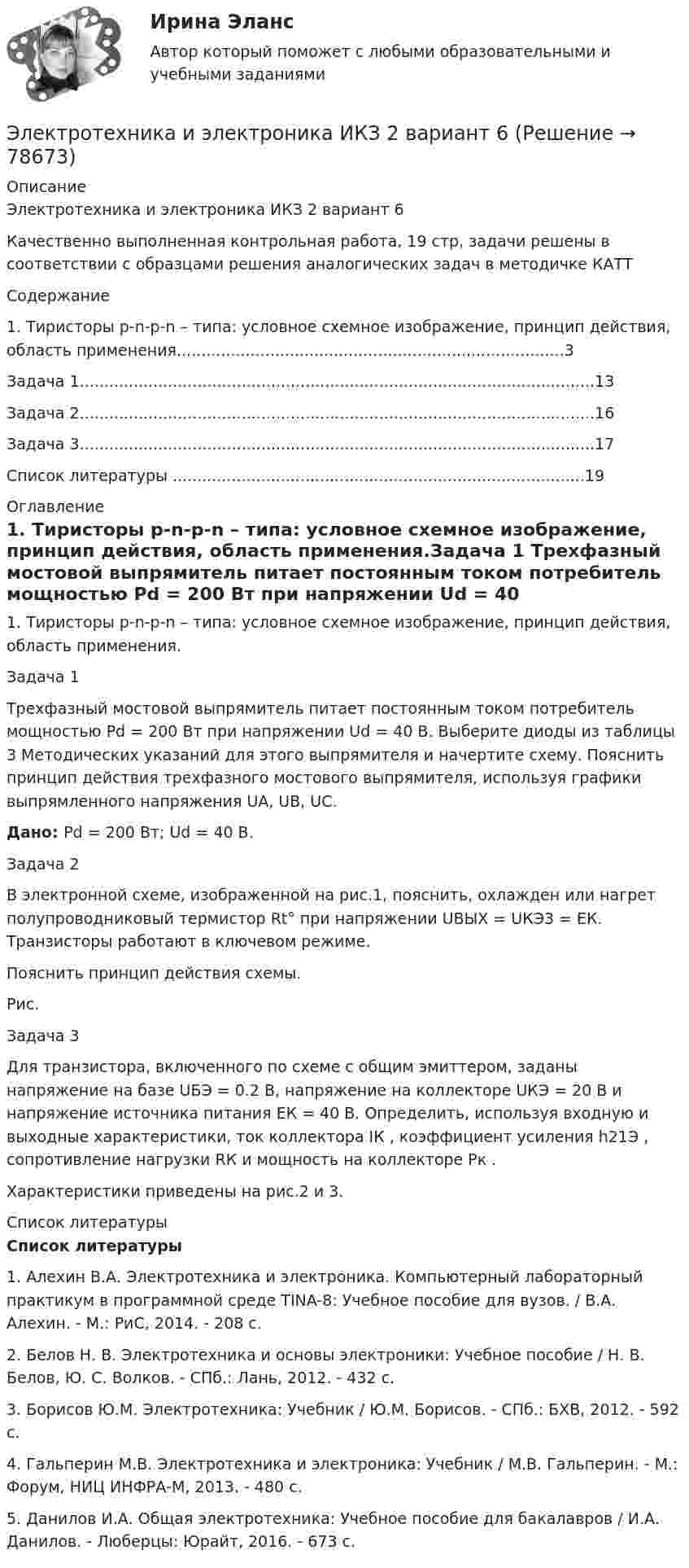     
            Описание
            Электротехника и электроника ИКЗ 2 вариант 6Качественно выполненная контрольная работа, 19 стр, задачи решены в соответствии с образцами решения аналогических задач в методичке КАТТ Содержание 	1. Тиристоры p-n-p-n – типа: условное схемное изображение, принцип действия, область применения...............................................................................3	Задача 1.........................................................................................................13	Задача 2.........................................................................................................16	Задача 3.........................................................................................................17	Список литературы ....................................................................................19  
            Оглавление
            	1. Тиристоры p-n-p-n – типа: условное схемное изображение, принцип действия, область применения.Задача 1	Трехфазный мостовой выпрямитель питает постоянным током потребитель мощностью Pd = 200 Вт при напряжении Ud = 40 В. Выберите диоды из таблицы 3 Методических указаний для этого выпрямителя и начертите схему. Пояснить принцип действия трехфазного мостового выпрямителя, используя графики выпрямленного напряжения UA, UB, UC. Дано: Рd = 200 Вт; Ud = 40 В.Задача 2        В электронной схеме, изображенной на рис.1, пояснить, охлажден или нагрет полупроводниковый термистор Rt° при напряжении UВЫХ = UКЭ3 = EК. Транзисторы работают в ключевом режиме.        Пояснить принцип действия схемы.Рис.Задача 3	Для транзистора, включенного по схеме с общим эмиттером, заданы напряжение на базе UБЭ = 0.2 В, напряжение на коллекторе UКЭ = 20 В и напряжение источника питания EК = 40 В. Определить, используя входную и выходные характеристики, ток коллектора IК , коэффициент усиления h21Э , сопротивление нагрузки RК и мощность на коллекторе Pк .	Характеристики приведены на рис.2 и 3. 
            Список литературы
            Список литературы1.    Алехин В.А. Электротехника и электроника. Компьютерный лабораторный практикум в программной среде TINA-8: Учебное пособие для вузов. / В.А. Алехин. - М.: РиС, 2014. - 208 c.2.    Белов Н. В. Электротехника и основы электроники: Учебное пособие / Н. В. Белов, Ю. С. Волков. - СПб.: Лань, 2012. - 432 c.3.    Борисов Ю.М. Электротехника: Учебник / Ю.М. Борисов. - СПб.: БХВ, 2012. - 592 c.4.    Гальперин М.В. Электротехника и электроника: Учебник / М.В. Гальперин. - М.: Форум, НИЦ ИНФРА-М, 2013. - 480 c.5.    Данилов И.А. Общая электротехника: Учебное пособие для бакалавров / И.А. Данилов. - Люберцы: Юрайт, 2016. - 673 c.  
            
            
            Электротехника и электроника ИКЗ 2 вариант 5 КАТТЭлектротехника и электроника ИКЗ 2 вариант 6Электротехника и электроника ИКЗ 2  вариант 7 КАТТ Электротехника и электроника практическое задание вариант 3Электротехника и электроника (Росдистант)Электротехника и электроника. Росдистант. Практическое задание 1, 2. Вариант 5.4. Буква имени (5 - Д, Н, Ц.) буква фамилии (4 - Г, М, Х.)Электротехника и электроснабжение (тест с ответами) 92%Электротехника и электроника ДГТУЭлектротехника и электроника задание 1, вариант 9.1 (Росдистант ТГУ)Электротехника и электроника. ЗадачиЭлектротехника и электроника ИКЗ 1 вариант 12 КАТТЭлектротехника и электроника ИКЗ 1 вариант 17 КАТТЭлектротехника и электроника ИКЗ 1 вариант 5 Электротехника и электроника ИКЗ 1  вариант 6 КАТТ 