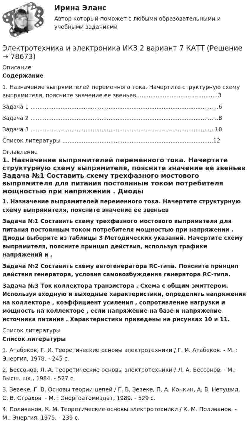     
            Описание
            Содержание	1. Назначение выпрямителей переменного тока. Начертите структурную схему выпрямителя, поясните значение ее звеньев..............................................3        Задача 1 ..........................................................................................................6        Задача 2 ..........................................................................................................8	Задача 3 ........................................................................................................10	Список литературы .....................................................................................12 
            Оглавление
            1. Назначение выпрямителей переменного тока. Начертите структурную схему выпрямителя, поясните значение ее звеньев   Задача №1 Составить схему трехфазного мостового выпрямителя для питания постоянным током потребителя мощностью                      при напряжении   . Диоды выберите из таблицы 3 Методических указаний. Начертите схему выпрямителя, поясните принцип действия, используя графики напряжений    и   . Задача №2 Составить схему автогенератора RC-типа. Поясните принцип действия генератора, условия самовозбуждения генератора RC-типа.Задача №3 Ток коллектора транзистора                     . Схема с общим эмиттером.  Используя входную и выходные характеристики, определить напряжения на коллекторе   , коэффициент усиления   , сопротивление нагрузки    и мощность на коллекторе   , если напряжение на базе    и напряжение источника питания   . Характеристики приведены на рисунках 10 и 11. 
            Список литературы
            Список литературы1.    Атабеков, Г. И. Теоретические основы электротехники / Г. И. Атабеков. - М. : Энергия, 1978. - 245 с.2.    Бессонов, Л. А. Теоретические основы электротехники / Л. А. Бессонов. - М.: Высш. шк., 1984. - 527 с.3.    Зевеке, Г. В. Основы теории цепей / Г. В. Зевеке, П. А. Ионкин, А. В. Нетушил, С. В. Страхов. - М. : Энергоатомиздат, 1989. - 529 с.4.    Поливанов, К. М. Теоретические основы электротехники / К. М. Поливанов. - М.: Энергия, 1975. - 239 с.  
            
            
            Электротехника и электроника ИКЗ 2 вариант 6Электротехника и электроника ИКЗ 2  вариант 7 КАТТ Электротехника и электроника практическое задание вариант 3Электротехника и электроника (Росдистант)Электротехника и электроника. Росдистант. Практическое задание 1, 2. Вариант 5.4. Буква имени (5 - Д, Н, Ц.) буква фамилии (4 - Г, М, Х.)Электротехника и электроснабжение (тест с ответами) 92%Электротехника КМ-1 (НИУ МЭИ, ИДДО, ТУ)Электротехника и электроника задание 1, вариант 9.1 (Росдистант ТГУ)Электротехника и электроника. ЗадачиЭлектротехника и электроника ИКЗ 1 вариант 12 КАТТЭлектротехника и электроника ИКЗ 1 вариант 17 КАТТЭлектротехника и электроника ИКЗ 1 вариант 5 Электротехника и электроника ИКЗ 1  вариант 6 КАТТ Электротехника и электроника ИКЗ 1  вариант 7 КАТТ 