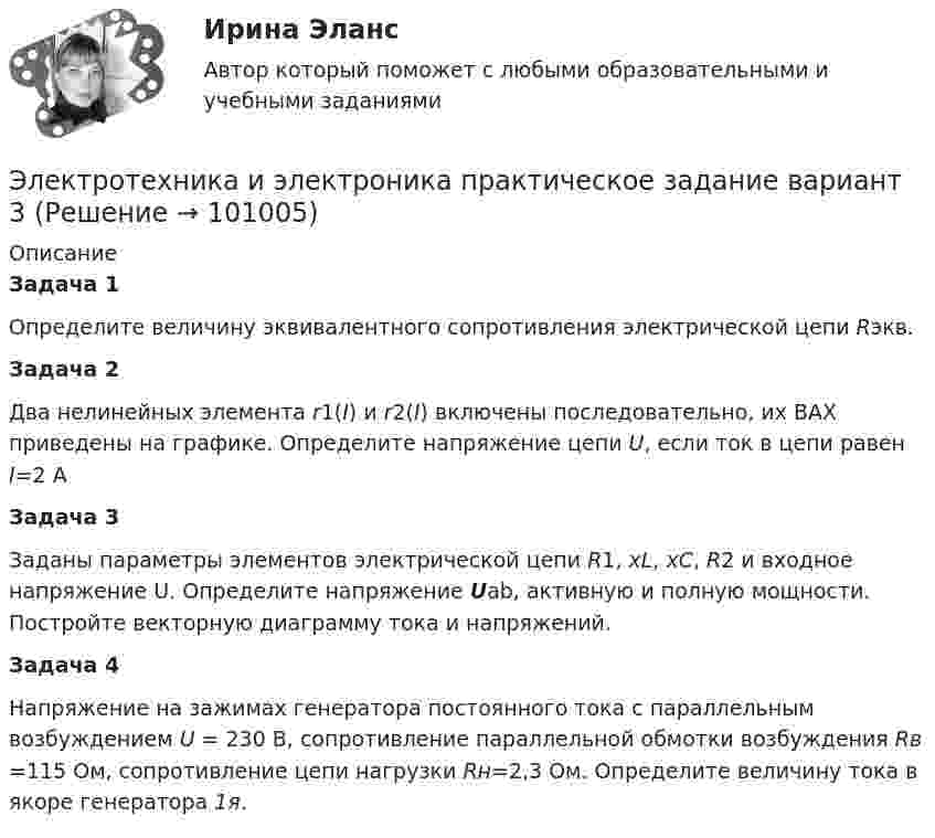      
            Описание
                Задача 1 	Определите величину эквивалентного сопротивления электрической цепи Rэкв.  Задача 2 	Два нелинейных элемента r1(I) и r2(I)  включены последовательно, их ВАХ приведены на графике. Определите напряжение цепи U, если ток в цепи равен I=2 А  Задача 3 	Заданы параметры элементов электрической цепи R1, xL, хС, R2 и входное напряжение U. Определите напряжение Uab, активную и полную мощности. Постройте векторную диаграмму тока и напряжений.          Задача 4 	Напряжение на зажимах генератора постоянного тока с параллельным возбуждением U = 230 В, сопротивление параллельной обмотки возбуждения Rв =115 Ом, сопротивление цепи нагрузки Rн=2,3 Ом. Определите величину тока в якоре генератора 1я.   
            
            
            Электротехника и электроника ИКЗ 2  вариант 7 КАТТ Электротехника и электроника практическое задание вариант 3Электротехника и электроника (Росдистант)Электротехника и электроника. Росдистант. Практическое задание 1, 2. Вариант 5.4. Буква имени (5 - Д, Н, Ц.) буква фамилии (4 - Г, М, Х.)Электротехника и электроснабжение (тест с ответами) 92%Электротехника КМ-1 (НИУ МЭИ, ИДДО, ТУ)Электротехника (Контрольная работа №1, вариант 4, НКАиДХ)Электротехника и электроника. ЗадачиЭлектротехника и электроника ИКЗ 1 вариант 12 КАТТЭлектротехника и электроника ИКЗ 1 вариант 17 КАТТЭлектротехника и электроника ИКЗ 1 вариант 5 Электротехника и электроника ИКЗ 1  вариант 6 КАТТ Электротехника и электроника ИКЗ 1  вариант 7 КАТТ Электротехника и электроника ИКЗ 2 вариант 5 КАТТ