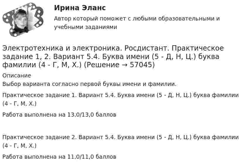     
            Описание
            Выбор варианта согласно первой буквы имени и фамилии.Практическое задание 1. Вариант 5.4. Буква имени (5 - Д, Н, Ц.) буква фамилии (4 - Г, М, Х.)Работа выполнена на 13,0/13,0 балловПрактическое задание 2. Вариант 5.4. Буква имени (5 - Д, Н, Ц.) буква фамилии (4 - Г, М, Х.)Работа выполнена на 11,0/11,0 баллов   
            
            
            Электротехника и электроника (Росдистант)Электротехника и электроника. Росдистант. Практическое задание 1, 2. Вариант 5.4. Буква имени (5 - Д, Н, Ц.) буква фамилии (4 - Г, М, Х.)Электротехника и электроснабжение (тест с ответами) 92%Электротехника КМ-1 (НИУ МЭИ, ИДДО, ТУ)Электротехника (Контрольная работа №1, вариант 4, НКАиДХ)ЭЛЕКТРОТЕХНИКА. РАСЧЕТ ЛИНЕЙНЫХ РЕЗИСТИВНЫХ ЦЕПЕЙ 💯 Электротехника, электроника и схемотехника.ти (ответы на тест Синергия / МТИ / МосАП, май 2023)Электротехника и электроника ИКЗ 1 вариант 17 КАТТЭлектротехника и электроника ИКЗ 1 вариант 5 Электротехника и электроника ИКЗ 1  вариант 6 КАТТ Электротехника и электроника ИКЗ 1  вариант 7 КАТТ Электротехника и электроника ИКЗ 2 вариант 5 КАТТЭлектротехника и электроника ИКЗ 2 вариант 6Электротехника и электроника ИКЗ 2  вариант 7 КАТТ 