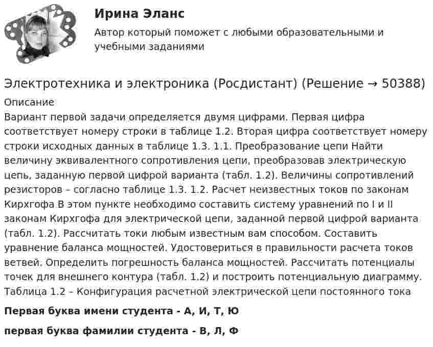     
            Описание
            Вариант первой задачи определяется двумя цифрами. Первая цифра соответствует номеру строки в таблице 1.2. Вторая цифра соответствует номеру строки исходных данных в таблице 1.3. 1.1. Преобразование цепи Найти величину эквивалентного сопротивления цепи, преобразовав электрическую цепь, заданную первой цифрой варианта (табл. 1.2). Величины сопротивлений резисторов – согласно таблице 1.3. 1.2. Расчет неизвестных токов по законам Кирхгофа В этом пункте необходимо составить систему уравнений по I и II законам Кирхгофа для электрической цепи, заданной первой цифрой варианта (табл. 1.2). Рассчитать токи любым известным вам способом. Составить уравнение баланса мощностей. Удостовериться в правильности расчета токов ветвей. Определить погрешность баланса мощностей. Рассчитать потенциалы точек для внешнего контура (табл. 1.2) и построить потенциальную диаграмму. Таблица 1.2 – Конфигурация расчетной электрической цепи постоянного токаПервая буква имени студента - A, И, Т, Юпервая буква фамилии студента - В, Л, Ф  
            
            
            Электротехника и электроника практическое задание вариант 3Электротехника и электроника (Росдистант)Электротехника и электроника. Росдистант. Практическое задание 1, 2. Вариант 5.4. Буква имени (5 - Д, Н, Ц.) буква фамилии (4 - Г, М, Х.)Электротехника и электроснабжение (тест с ответами) 92%Электротехника КМ-1 (НИУ МЭИ, ИДДО, ТУ)Электротехника (Контрольная работа №1, вариант 4, НКАиДХ)ЭЛЕКТРОТЕХНИКА. РАСЧЕТ ЛИНЕЙНЫХ РЕЗИСТИВНЫХ ЦЕПЕЙ Электротехника и электроника ИКЗ 1 вариант 12 КАТТЭлектротехника и электроника ИКЗ 1 вариант 17 КАТТЭлектротехника и электроника ИКЗ 1 вариант 5 Электротехника и электроника ИКЗ 1  вариант 6 КАТТ Электротехника и электроника ИКЗ 1  вариант 7 КАТТ Электротехника и электроника ИКЗ 2 вариант 5 КАТТЭлектротехника и электроника ИКЗ 2 вариант 6