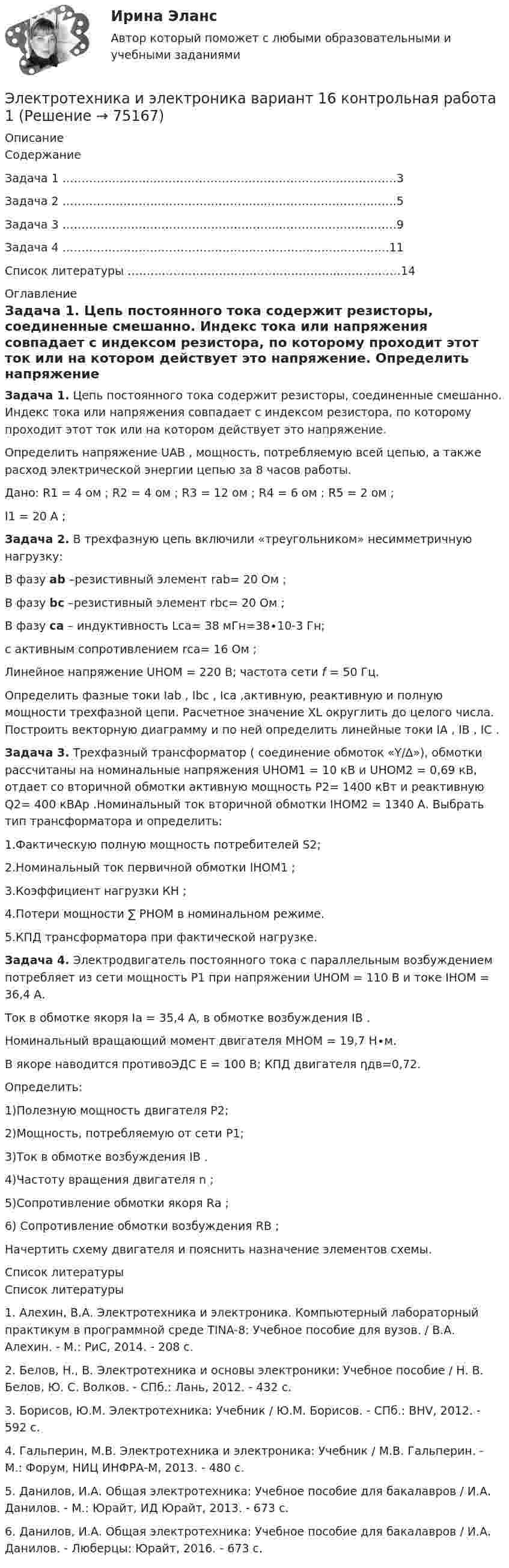     
            Описание
            СодержаниеЗадача 1 …………………...……………………………………………………….3Задача 2 ……………………………………………...…………………………….5Задача 3 ………………………………………………...………………………….9Задача 4 ……………………………………………………………………..……11Список литературы ………………………………………………...……………14 
            Оглавление
            Задача 1. Цепь постоянного тока содержит резисторы, соединенные смешанно. Индекс тока или напряжения совпадает с индексом резистора, по которому проходит этот ток или на котором действует это напряжение. 	Определить напряжение UAB , мощность, потребляемую всей цепью, а также расход электрической энергии цепью за 8 часов работы.Дано:  R1 = 4 ом ; R2 = 4 ом ; R3 = 12 ом ; R4 = 6 ом ; R5 = 2 ом ; I1 = 20 A ; Задача 2. В трехфазную цепь включили «треугольником» несимметричную нагрузку: В фазу ab –резистивный элемент rab= 20 Ом ; В фазу bс –резистивный элемент rbс= 20 Ом ; В фазу сa – индуктивность Lса= 38 мГн=38∙10-3 Гн;  с активным сопротивлением rса= 16 Ом ;Линейное напряжение UНОМ = 220 В;  частота сети f = 50 Гц. 	Определить фазные токи Iab , Ibc , Ica ,активную, реактивную и полную мощности трехфазной цепи. Расчетное значение XL округлить до целого числа. Построить векторную диаграмму и по ней определить линейные токи IA , IB , IC .Задача 3. Трехфазный трансформатор ( соединение обмоток «Y/∆»), обмотки рассчитаны на номинальные напряжения UНОМ1 = 10 кВ и UНОМ2 = 0,69 кВ, отдает со вторичной обмотки активную мощность P2= 1400 кВт  и реактивную Q2= 400 кВАр .Номинальный ток вторичной обмотки  IНОМ2 = 1340 А. Выбрать тип трансформатора и определить:1.Фактическую полную мощность потребителей S2;2.Номинальный ток первичной обмотки IНОМ1 ;3.Коэффициент нагрузки КН ;4.Потери мощности ∑ PНОМ в номинальном режиме.5.КПД трансформатора при фактической нагрузке.Задача 4. Электродвигатель постоянного тока с параллельным возбуждением потребляет из сети мощность P1  при напряжении UНОМ = 110 В и токе IНОМ = 36,4 А.  Ток в обмотке якоря Iа = 35,4 А, в обмотке возбуждения IВ .  Номинальный вращающий момент двигателя МНОМ = 19,7 Н∙м.  В якоре наводится противоЭДС Е = 100 В; КПД двигателя ηдв=0,72.Определить:1)Полезную мощность двигателя P2;2)Мощность, потребляемую от сети P1;3)Ток в обмотке возбуждения IВ .4)Частоту вращения двигателя n ;5)Сопротивление обмотки якоря Rа ;6) Сопротивление обмотки возбуждения RВ ;Начертить схему двигателя и пояснить назначение элементов схемы. 
            Список литературы
            Список литературы1.    Алехин, В.А. Электротехника и электроника. Компьютерный лабораторный практикум в программной среде TINA-8: Учебное пособие для вузов. / В.А. Алехин. - М.: РиС, 2014. - 208 c.2.    Белов, Н., В. Электротехника и основы электроники: Учебное пособие / Н. В. Белов, Ю. С. Волков. - СПб.: Лань, 2012. - 432 c.3.    Борисов, Ю.М. Электротехника: Учебник / Ю.М. Борисов. - СПб.: BHV, 2012. - 592 c.4.    Гальперин, М.В. Электротехника и электроника: Учебник / М.В. Гальперин. - М.: Форум, НИЦ ИНФРА-М, 2013. - 480 c.5.    Данилов, И.А. Общая электротехника: Учебное пособие для бакалавров / И.А. Данилов. - М.: Юрайт, ИД Юрайт, 2013. - 673 c.6.    Данилов, И.А. Общая электротехника: Учебное пособие для бакалавров / И.А. Данилов. - Люберцы: Юрайт, 2016. - 673 c. 
            
            
            Электротехника и электроника вариант 16 контрольная 2 Электротехника и электроника вариант 16 контрольная работа 1 Электротехника и электроника вариант 7 Электротехника и электроника ДГТУЭлектротехника и электроника задание 1, вариант 9.1 (Росдистант ТГУ)Электротехника и электроника. ЗадачиЭлектротехника и электроника ИКЗ 1 вариант 12 КАТТЭлектротехника (вариант 9, АлтГК)Электротехника. Диоды Тема 1 (тест с ответами) 100%Электротехника и электроникаЭлектротехника и электроникаЭлектротехника и электроникаЭЛЕКТРОТЕХНИКА И ЭЛЕКТРОНИКА«Электротехника и электроника» 8 вариант