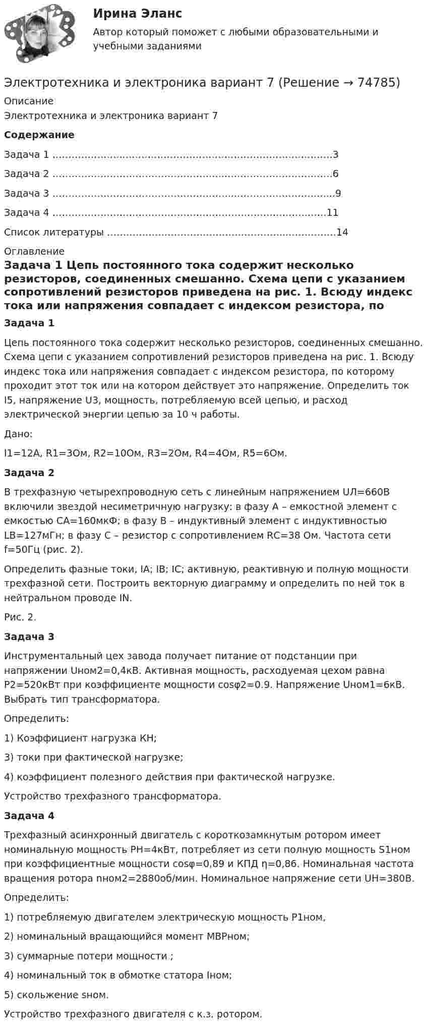     
            Описание
            Электротехника и электроника вариант 7СодержаниеЗадача 1 …………………...……………………………………………………….3Задача 2 ……………………………………………...…………………………….6Задача 3 ………………………………………………...……………………….....9Задача 4 ……………………………………………………………………..……11Список литературы ………………………………………………...……………14 
            Оглавление
             Задача 1	Цепь постоянного тока содержит несколько резисторов, соединенных смешанно. Схема цепи с указанием сопротивлений резисторов приведена на рис. 1. Всюду индекс тока или напряжения совпадает с индексом резистора, по которому проходит этот ток или на котором действует это напряжение. Определить ток I5, напряжение U3,  мощность, потребляемую всей цепью, и расход электрической энергии цепью за 10 ч работы.	Дано:	I1=12A, R1=3Ом, R2=10Ом, R3=2Ом, R4=4Ом, R5=6Ом. Задача 2	В трехфазную четырехпроводную сеть с линейным напряжением UЛ=660В включили звездой несиметричную нагрузку: в фазу А – емкостной элемент с емкостью СА=160мкФ; в фазу В – индуктивный элемент с индуктивностью  LВ=127мГн; в фазу С – резистор с сопротивлением RС=38 Ом. Частота сети f=50Гц (рис. 2). 	Определить фазные токи, IА; IВ; IС; активную, реактивную и полную мощности трехфазной сети. Построить векторную диаграмму и определить по ней ток в нейтральном проводе IN. Рис. 2. Задача 3	Инструментальный цех завода получает питание от подстанции при напряжении Uном2=0,4кВ. Активная мощность, расходуемая цехом равна Р2=520кВт при коэффициенте мощности cosφ2=0.9. Напряжение Uном1=6кВ. Выбрать тип трансформатора.	Определить:	1) Коэффициент нагрузка КН; 	3) токи при фактической нагрузке; 	4) коэффициент полезного действия при фактической нагрузке.	Устройство трехфазного трансформатора. Задача 4	Трехфазный асинхронный двигатель с короткозамкнутым ротором имеет номинальную мощность РН=4кВт, потребляет из сети полную мощность S1ном при коэффициентные мощности cosφ=0,89 и КПД η=0,86. Номинальная частота вращения ротора nном2=2880об/мин. Номинальное напряжение сети UН=380В. 	Определить: 	1) потребляемую двигателем электрическую мощность Р1ном, 	2) номинальный вращающийся момент МВРном;	3) суммарные потери мощности                     ;	4) номинальный ток в обмотке статора Iном;	5) скольжение sном.	Устройство трехфазного двигателя с к.з. ротором.  
            
            
            Электротехника и электроника вариант 16 контрольная работа 1 Электротехника и электроника вариант 7 Электротехника и электроника ДГТУЭлектротехника и электроника задание 1, вариант 9.1 (Росдистант ТГУ)Электротехника и электроника. ЗадачиЭлектротехника и электроника ИКЗ 1 вариант 12 КАТТЭлектротехника и электроника ИКЗ 1 вариант 17 КАТТЭлектротехника. Диоды Тема 1 (тест с ответами) 100%Электротехника и электроникаЭлектротехника и электроникаЭлектротехника и электроникаЭЛЕКТРОТЕХНИКА И ЭЛЕКТРОНИКА«Электротехника и электроника» 8 вариантЭлектротехника и электроника, вар 1-9, 9-9