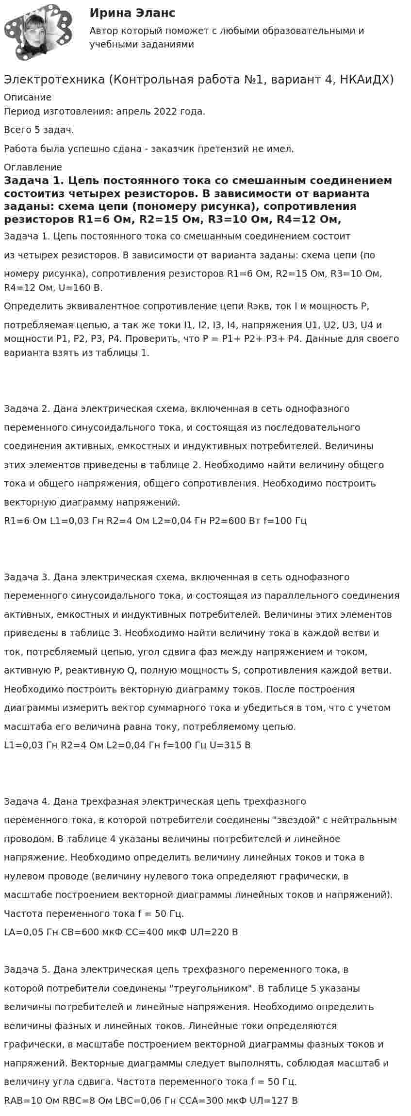      
          Описание
          Период изготовления:  апрель 2022 года.Всего 5 задач.Работа была успешно сдана - заказчик претензий не имел. 
          Оглавление
          Задача 1. Цепь постоянного тока со смешанным соединением состоитиз четырех резисторов. В зависимости от варианта заданы:  схема цепи (пономеру рисунка), сопротивления резисторов R1=6 Ом, R2=15 Ом, R3=10 Ом, R4=12 Ом, U=160 В.Определить эквивалентное сопротивление цепи Rэкв, ток I и мощность P,потребляемая цепью, а так же токи I1, I2, I3, I4, напряжения U1, U2, U3, U4  и мощности P1, P2, P3, P4. Проверить, что P = P1+ P2+ P3+ P4. Данные для своего варианта взять из таблицы 1. Задача 2. Дана электрическая схема, включенная в сеть однофазногопеременного синусоидального тока, и состоящая из последовательногосоединения активных, емкостных и индуктивных потребителей. Величиныэтих элементов приведены в таблице 2. Необходимо найти величину общеготока и общего напряжения, общего сопротивления. Необходимо построитьвекторную диаграмму напряжений.R1=6 Ом   L1=0,03 Гн   R2=4 Ом   L2=0,04 Гн  P2=600 Вт   f=100 Гц Задача 3. Дана электрическая схема, включенная в сеть однофазногопеременного синусоидального тока, и состоящая из параллельного соединенияактивных, емкостных и индуктивных потребителей. Величины этих элементовприведены в таблице 3. Необходимо найти величину тока в каждой ветви иток, потребляемый цепью, угол сдвига фаз между напряжением и током,активную Р, реактивную Q, полную мощность S, сопротивления каждой ветви.Необходимо построить векторную диаграмму токов. После построениядиаграммы измерить вектор суммарного тока и убедиться в том, что с учетоммасштаба его величина равна току, потребляемому цепью.L1=0,03 Гн   R2=4 Ом   L2=0,04 Гн  f=100 Гц  U=315 В Задача 4. Дана трехфазная электрическая цепь трехфазногопеременного тока, в которой потребители соединены звездой с нейтральнымпроводом. В таблице 4 указаны величины потребителей и линейноенапряжение. Необходимо определить величину линейных токов и тока внулевом проводе (величину нулевого тока определяют графически, вмасштабе построением векторной диаграммы линейных токов и напряжений).Частота переменного тока f = 50 Гц.LА=0,05 Гн   СВ=600 мкФ   СС=400 мкФ  UЛ=220 В    Задача 5. Дана электрическая цепь трехфазного переменного тока, вкоторой потребители соединены треугольником. В таблице 5 указанывеличины потребителей и линейные напряжения. Необходимо определитьвеличины фазных и линейных токов. Линейные токи определяютсяграфически, в масштабе построением векторной диаграммы фазных токов инапряжений. Векторные диаграммы следует выполнять, соблюдая масштаб ивеличину угла сдвига. Частота переменного тока f = 50 Гц.RАB=10 Ом   RBС=8 Ом   LВС=0,06 Гн   ССА=300 мкФ  UЛ=127 В     
            
            
            Электротехника КМ-1 (НИУ МЭИ, ИДДО, ТУ)Электротехника (Контрольная работа №1, вариант 4, НКАиДХ)ЭЛЕКТРОТЕХНИКА. РАСЧЕТ ЛИНЕЙНЫХ РЕЗИСТИВНЫХ ЦЕПЕЙ 💯 Электротехника, электроника и схемотехника.ти (ответы на тест Синергия / МТИ / МосАП, май 2023)электротехнические материалыЭлектротехнические материалыЭлектротехнические материалыЭлектротехника и электроника ИКЗ 1  вариант 7 КАТТ Электротехника и электроника ИКЗ 2 вариант 5 КАТТЭлектротехника и электроника ИКЗ 2 вариант 6Электротехника и электроника ИКЗ 2  вариант 7 КАТТ Электротехника и электроника практическое задание вариант 3Электротехника и электроника (Росдистант)Электротехника и электроника. Росдистант. Практическое задание 1, 2. Вариант 5.4. Буква имени (5 - Д, Н, Ц.) буква фамилии (4 - Г, М, Х.)