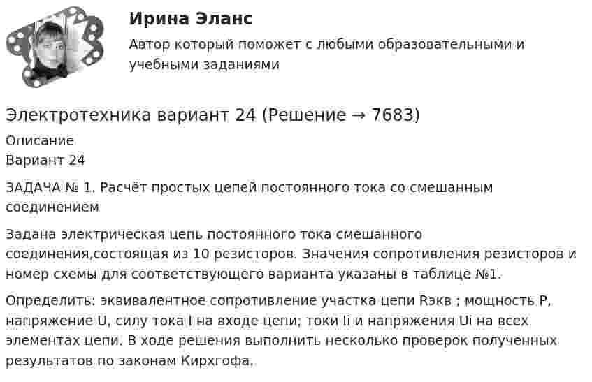      
          Описание
          Вариант 24ЗАДАЧА № 1. Расчёт простых цепей постоянного тока со смешанным соединением	Задана электрическая цепь постоянного тока смешанного соединения,состоящая из 10 резисторов. Значения сопротивления резисторов и номер схемы для соответствующего варианта указаны в таблице №1.Определить: эквивалентное сопротивление участка цепи Rэкв ; мощность P, напряжение U, силу тока I на входе цепи; токи Ii и напряжения Ui на всех элементах цепи. В ходе решения выполнить несколько проверок полученных результатов по законам Кирхгофа.  
            
            
            ЭЛЕКТРОТЕХНИКАЭлектротехника вариант 24Электротехника (вариант 9, АлтГК)Электротехника. Диоды Тема 1 (тест с ответами) 100%Электротехника и электроникаЭлектротехника и электроникаЭлектротехника и электроникаЭлектростатическое поле создаётся двумя бесконечными параллельными плоскостями, заряженными равномерно одноимёнными зарядами с поверхностными плотностями σ1 = 2 нКл/м2 и σ2 = 4 нКл/м2. Электростатическое поле создаётся равномерно заряженным шаром радиусом R = 1 м с общим зарядом Q = 50 нКл. Определить разность потенциалов для точек, лежащих от центра шара на расстояниях r1 = 1,5 м и r2 = 2 м.Электростатическое поле создаётся сферой радиусом R = 5 см, равномерно заряженной с поверхностной плотностью s = 1 нКл/м2. Определить разность потенциалов между двумя точками поля, лежащими на расстоянияхЭлектростатическое поле создаётся сферой радиусом R = 5 см, равномерно заряженной с поверхностной плотностью s = 2 нКл/м2. Определить разность потенциалов между двумя точками поля, лежащими на расстоянияхЭлектростатическое поле создаётся сферой радиусом R, равномерно заряженной с поверхностной плотностью s. Определить разность потенциалов (j1 – j2) между двумя точками поля, лежащими на расстоянии r1 и r2Электростатическое поле создаётся шаром радиусом R = 8 см, равномерно заряженным с объёмной плотностью r = 10 нКл/м3. Определить разность потенциалов Dj между двумя точками этого поля, лежащими на расстояниях r1 = 10 см и r2. = 15 см от центра шара.Электростатическое поле создано бесконечной заряженной плоскостью с поверхностной плотностью заряда s = 1 мкКл/м2 и точечным зарядом q = -2 мкКл, находящимся на расстоянии a = 0,5 м от плоскости. 
