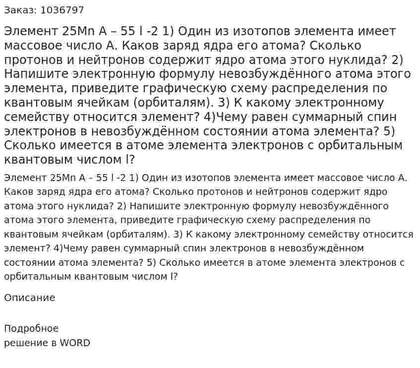 Элемент 25Mn  A – 55  l -2  1) Один из изотопов элемента имеет массовое число А. Каков заряд ядра его атома? Сколько протонов и нейтронов содержит ядро атома этого нуклида?  2) Напишите электронную формулу невозбуждённого атома этого элемента, приведите графическую схему распределения по квантовым ячейкам (орбиталям).  3) К какому электронному семейству относится элемент?  4)Чему равен суммарный спин электронов в невозбуждённом состоянии атома элемента?  5) Сколько имеется в атоме элемента электронов с орбитальным квантовым числом l? 